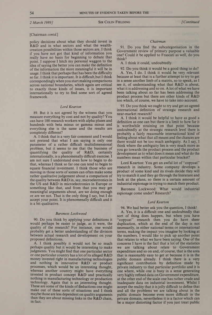  2 March 1989] [Continued  [Chairman contd.] policy decisions about what they should invest in R&amp;D and in what sectors and what the wealth- creation possibilities within those sectors are. I think if you have not got that kind of information you really have no basis for beginning to debate that point. I suppose I hitch my personal waggon to the idea of saying the better you can make the definition of the information the more meaningful it will be in usage. I think that perhaps that has been the difficulty so far. I think it is important. It is difficult,but I think correspondingly when you start making comparisons across national boundaries, which again are critical to exactly those kinds of issues, it is important internationally to try to find some sort of agreed framework. Lord Kearton 89. But it is not agreed by the witness that you measure everything by cost and not by quality? You can have 100 research workers with alpha pluses and hundreds with beta minus or gamma minus and everything else is the same and the results are completely different? A. I think that is a very fair comment and I would not pretend that what I am saying is only one parameter of a rather difficult multidimensional problem, but it seems to me that the business of quantifying the quality of R&amp;D, certainly internationally, is a phenomenally difficult exercise. I am not sure I understand even how to begin to do that, whereas I think so far one can tend to begin to equate financial investment. I think those who are moving in those sorts of scenes can often make some rather qualitative judgement about a comparison of the quality between R&amp;D in, say, microelectronics in the US and R&amp;D in microelectronics in Europe or something like that, and from that you may get meaningful arguments about, are we doing enough or are we not. That is the only thing I say, but I do accept your point. It is phenomenally difficult and it is a bit qualitative. Baroness Lockwood 90. Do you think by applying your definitions it would perhaps be easier to judge, as it were, the quality of the research? For instance, one would probably get a better understanding of the division between actual research and development on your proposed definitions. A. I think possibly it would not be’ so much perhaps quality but it would be interesting to make judgments. You might find that one particular sector or one particular country has a lot of its alleged R&amp;D money invested right in manufacturing technologies and nothing in innovative R&amp;D or product processes, which would be an interesting thought, whereas another country might have everything invested in product concept R&amp;D and practically nothing in manufacturing technology or production technology. Again that is an interesting thought. These are some of the kinds of deductions one might make out of these sorts of situations and I think maybe those are less dependent on quality arguments than they are about missing links in the R&amp;D chain, in fact. Chairman 91. Do you find the subcategorisation in the Government review of primary purpose a valuable one? Could it be applied to Frascati as well, do you think? A. I think it could, undoubtedly. 92. Do you think it would be a good thing to do? A. Yes, I do. I think it would be very relevant because at least that is a further attempt to try to get in a sense another limb of a matrix, so to speak, as I see it, of understanding what that R&amp;D is about, what it is addressing and so on. A lot of what we have been talking about so far has been addressing the product process but there are other kinds of R&amp;D too which, of course, we have to take into account. 93. Do you think we ought to try and get an agreed international definition of strategic research and near-market research? A. I think it would be helpful to have as good a definition as one can but there is a limit to how far it is worthwhile straining on that. point because undoubtedly at the strategic research level there is probably a fairly reasonable international kind of feeling about what that all means and the chances are there would not be too much ambiguity. As I say, I think where the ambiguity lies is very much more as you go towards the product process and the product development as to what does it mean and what do the numbers mean within that particular bracket? Lord Kearton: You get an awful lot of “copycat” research in industry. Some company develops a product of some kind and its rivals decide they will try to match it and they go through the literature and look at the plans, so there is a certain amount of industrial espionage in trying to match their product. Baroness Lockwood: What would industrial espionage come under? Research? Lord Kearton 94. We had better ask you the question, I think! A. Yes, it is a difficult one and undoubtedly that sort of thing does happen, but when you have “copycat” research then you do have sheer duplication, which at the end of the day is not necessarily, in either national terms or international terms, making the impact you imagine by looking at the numbers. I would like to pick up another point that relates to what we have been saying. One of the concerns I have is the fact that a lot of the statistics we are talking about relate to Government expenditure and so on and, of course, that is the area that is reasonably easy to get at because it is in the public domain already. I think there is a very significant contribution by definition made by private industry to that particular portfolio and it is one where, while one is busy in a sense generating very highly refined data on Government expenditure, at the other end of the scale one has rather crude and inadequate data on industrial investment. Whilst I accept the reality that it is jolly difficult to define that and all the problems we are talking about in the public domain become even more difficult in the private domain, nevertheless it is a factor which can be a major distorting factor if you just treat public