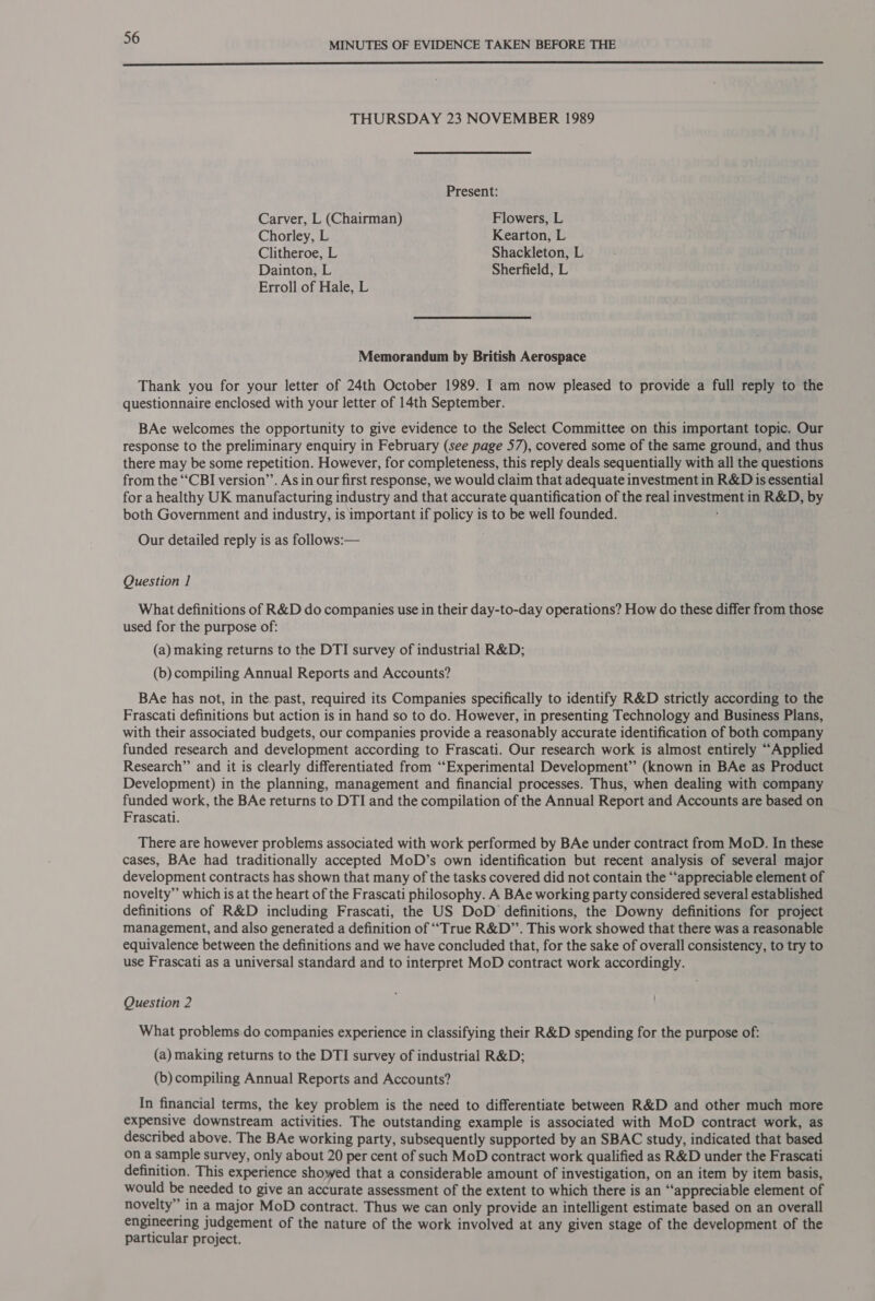  THURSDAY 23 NOVEMBER 1989 Present: Carver, L (Chairman) Flowers, L Chorley, L Kearton, L Clitheroe, L Shackleton, L Dainton, L Sherfield, L Erroll of Hale, L Memorandum by British Aerospace Thank you for your letter of 24th October 1989. I am now pleased to provide a full reply to the questionnaire enclosed with your letter of 14th September. BAe welcomes the opportunity to give evidence to the Select Committee on this important topic. Our response to the preliminary enquiry in February (see page 57), covered some of the same ground, and thus there may be some repetition. However, for completeness, this reply deals sequentially with all the questions from the “CBI version’. As in our first response, we would claim that adequate investment in R&amp;D is essential for a healthy UK manufacturing industry and that accurate quantification of the real Tee in R&amp;D, by both Government and industry, is important if policy is to be well founded. Our detailed reply is as follows:— Question 1 What definitions of R&amp;D do companies use in their day-to-day operations? How do these differ from those used for the purpose of: (a) making returns to the DTI survey of industrial R&amp;D; (b) compiling Annual Reports and Accounts? BAe has not, in the. past, required its Companies specifically to identify R&amp;D strictly according to the Frascati definitions but action is in hand so to do. However, in presenting Technology and Business Plans, with their associated budgets, our companies provide a reasonably accurate identification of both company funded research and development according to Frascati. Our research work is almost entirely “Applied Research” and it is clearly differentiated from “Experimental Development” (known in BAe as Product Development) in the planning, management and financial processes. Thus, when dealing with company funded work, the BAe returns to DTI and the compilation of the Annual Report and Accounts are based on Frascati. There are however problems associated with work performed by BAe under contract from MoD. In these cases, BAe had traditionally accepted MoD’s own identification but recent analysis of several major development contracts has shown that many of the tasks covered did not contain the ‘‘appreciable element of novelty” which is at the heart of the Frascati philosophy. A BAe working party considered several established definitions of R&amp;D including Frascati, the US DoD definitions, the Downy definitions for project management, and also generated a definition of ‘““True R&amp;D”’. This work showed that there was a reasonable equivalence between the definitions and we have concluded that, for the sake of overall consistency, to try to use Frascati as a universal standard and to interpret MoD contract work accordingly. Question 2 What problems do companies experience in classifying their R&amp;D spending for the purpose of: (a) making returns to the DTI survey of industrial R&amp;D; (b) compiling Annual Reports and Accounts? In financial terms, the key problem is the need to differentiate between R&amp;D and other much more expensive downstream activities. The outstanding example is associated with MoD contract work, as described above. The BAe working party, subsequently supported by an SBAC study, indicated that based on a sample survey, only about 20 per cent of such MoD contract work qualified as R&amp;D under the Frascati definition. This experience showed that a considerable amount of investigation, on an item by item basis, would be needed to give an accurate assessment of the extent to which there is an “‘appreciable element of novelty” in a major MoD contract. Thus we can only provide an intelligent estimate based on an overall engineering judgement of the nature of the work involved at any given stage of the development of the particular project.