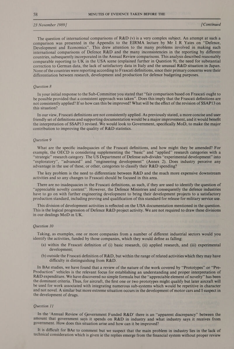  23 November 1989] [Continued  The question of international comparisons of R&amp;D (v) is a very complex subject. An attempt at such a comparison was presented in the Appendix to the EIRMA lecture by Mr I R Yates on “Defence, Development and Economics’. This drew attention to the many problems involved in making such international comparisons of Defence R&amp;D and the many inconsistencies in the reporting by different countries, subsequently incorporated in the Annual Review comparisons. This analysis described reasonably comparable reporting to UK in the USA scene (explained further in Question 9), the need for substantial correction to German data, the lack of satisfactory data in Italy and the unusual R&amp;D situation in Japan. None of the countries were reporting according to Frascati definitions, since their primary concerns were their differentiation between research, development and production for defence budgeting purposes. Question 8 In your initial response to the Sub-Committee you stated that “fair comparison based on Frascati ought to be possible provided that a consistent approach was taken”’. Does this imply that the Frascati definitions are not consistently applied? If so how can this be improved? What will be the effect of the revision of SSAP13 on this situation? In our view, Frascati definitions are not consistently applied. As previously stated, a more concise and user friendly set of definitions and supporting documentation would be a major improvement, and it would benefit the interpretation of SSAP13 revised. We would look to Government, specifically MoD, to make the major contribution to improving the quality of R&amp;D statistics. Question 9 What are the specific inadequacies of the Frascati definitions, and how might they be amended? For example, the OECD is considering supplementing the “basic” and “‘applied’”’ research categories with a “strategic” research category. The US Department of Defense sub-divides “‘experimental development” into “exploratory”, “advanced” and “engineering development’? (Annex 2). Does industry perceive any advantage in the use of these, or other, categories to classify their R&amp;D spending? The key problem is the need to differentiate between R&amp;D and the much more expensive downstream activities and so any changes to Frascati should be focused in this area. There are no inadequacies in the Frascati definitions, as such, if they are used to identify the question of “appreciable novelty content”. However, the Defence Ministries and consequently the defence industries have to go on with further engineering development to bring their development projects to a satisfactory production standard, including proving and qualification of this standard for release for military service use. This division of development activities is reflected on the USA documentation mentioned in the question. This is the logical progression of Defence R&amp;D project activity. We are not required to draw these divisions in our dealings MoD in UK. Question 10 Taking, as examples, one or more companies from a number of different industrial sectors would you identify the activities, funded by those companies, which they would define as falling: (a) within the Frascati definition of (i) basic research, (ii) applied research, and (iii) experimental development; (b) outside the Frascati definition of R&amp;D, but within the range of related activities which they may have difficulty in distinguishing from R&amp;D. , In BAe studies, we have found that a review of the nature of the work covered by ‘“‘Prototypes” or “‘Pre- Production” vehicles is the relevant focus for establishing an understanding and proper interpretation of R&amp;D expenditure. We have discovered no simple formula but the “appreciable element of novelty” has been the dominant criteria. Thus, for aircraft, the first one or two prototypes might qualify but later aircraft will be used for work associated with integrating numerous sub-systems which would be repetitive in character and not novel. A similar but more extreme situation occurs in the development of motor cars and I suspect in the development of drugs. Question I] In the ‘Annual Review of Government Funded R&amp;D’ there is an “apparent discrepancy” between the amount that government says it spends on R&amp;D in industry and what industry says it receives from government. How does this situation arise and how can it be improved? It is difficult for BAe to comment but we suspect that the main problem in industry lies in the lack of technical consideration which is given ie the replies emerge from the financial system without proper review