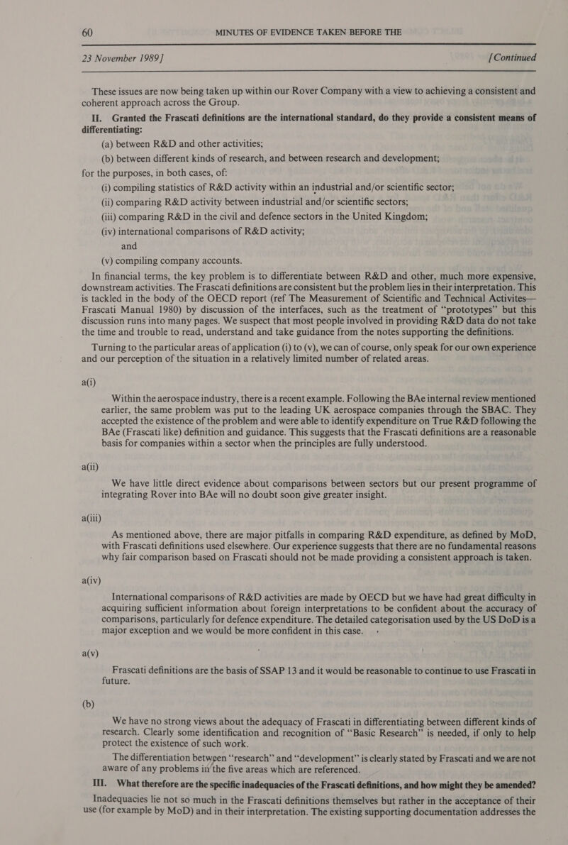  23 November 1989] [Continued  These issues are now being taken up within our Rover Company with a view to achieving a consistent and coherent approach across the Group. II. Granted the Frascati definitions are the international standard, do they provide a consistent means of differentiating: (a) between R&amp;D and other activities; (b) between different kinds of research, and between research and development; for the purposes, in both cases, of: (i) compiling statistics of R&amp;D activity within an industrial and/or scientific sector; (ii) comparing R&amp;D activity between industrial and/or scientific sectors; (iii) comparing R&amp;D in the civil and defence sectors in the United Kingdom; (iv) international comparisons of R&amp;D activity; and (v) compiling company accounts. In financial terms, the key problem is to differentiate between R&amp;D and other, much more expensive, downstream activities. The Frascati definitions are consistent but the problem lies in their interpretation. This is tackled in the body of the OECD report (ref The Measurement of Scientific and Technical Activites— Frascati Manual 1980) by discussion of the interfaces, such as the treatment of “‘prototypes” but this discussion runs into many pages. We suspect that most people involved in providing R&amp;D data do not take the time and trouble to read, understand and take guidance from the notes supporting the definitions. Turning to the particular areas of application (1) to (v), we can of course, only speak for our own experience and our perception of the situation in a relatively limited number of related areas. a(i) Within the aerospace industry, there is a recent example. Following the BAe internal review mentioned earlier, the same problem was put to the leading UK aerospace companies through the SBAC. They accepted the existence of the problem and were able to identify expenditure on True R&amp;D following the BAe (Frascati like) definition and guidance. This suggests that the Frascati definitions are a reasonable basis for companies within a sector when the principles are fully understood. a(ii) We have little direct evidence about comparisons between sectors but our present programme of integrating Rover into BAe will no doubt soon give greater insight. a(iii) As mentioned above, there are major pitfalls in comparing R&amp;D expenditure, as defined by MoD, with Frascati definitions used elsewhere. Our experience suggests that there are no fundamental reasons why fair comparison based on Frascati should not be made providing a consistent approach is taken. a(iv) International comparisons of R&amp;D activities are made by OECD but we have had great difficulty in acquiring sufficient information about foreign interpretations to be confident about the accuracy of comparisons, particularly for defence expenditure. The detailed categorisation used by the US DoD isa major exception and we would be more confident in this case. a(v) Frascati definitions are the basis of SSAP 13 and it would be reasonable to continue to use Frascati in future. (b) We have no strong views about the adequacy of Frascati in differentiating between different kinds of research. Clearly some identification and recognition of ‘‘Basic Research” is needed, if only to help protect the existence of such work. The differentiation between “research” and “development” is clearly stated by Frascati and we are not aware of any problems ii) the five areas which are referenced. III. What therefore are the specific inadequacies of the Frascati definitions, and how might they be amended? Inadequacies lie not so much in the Frascati definitions themselves but rather in the acceptance of their use (for example by MoD) and in their interpretation. The existing supporting documentation addresses the