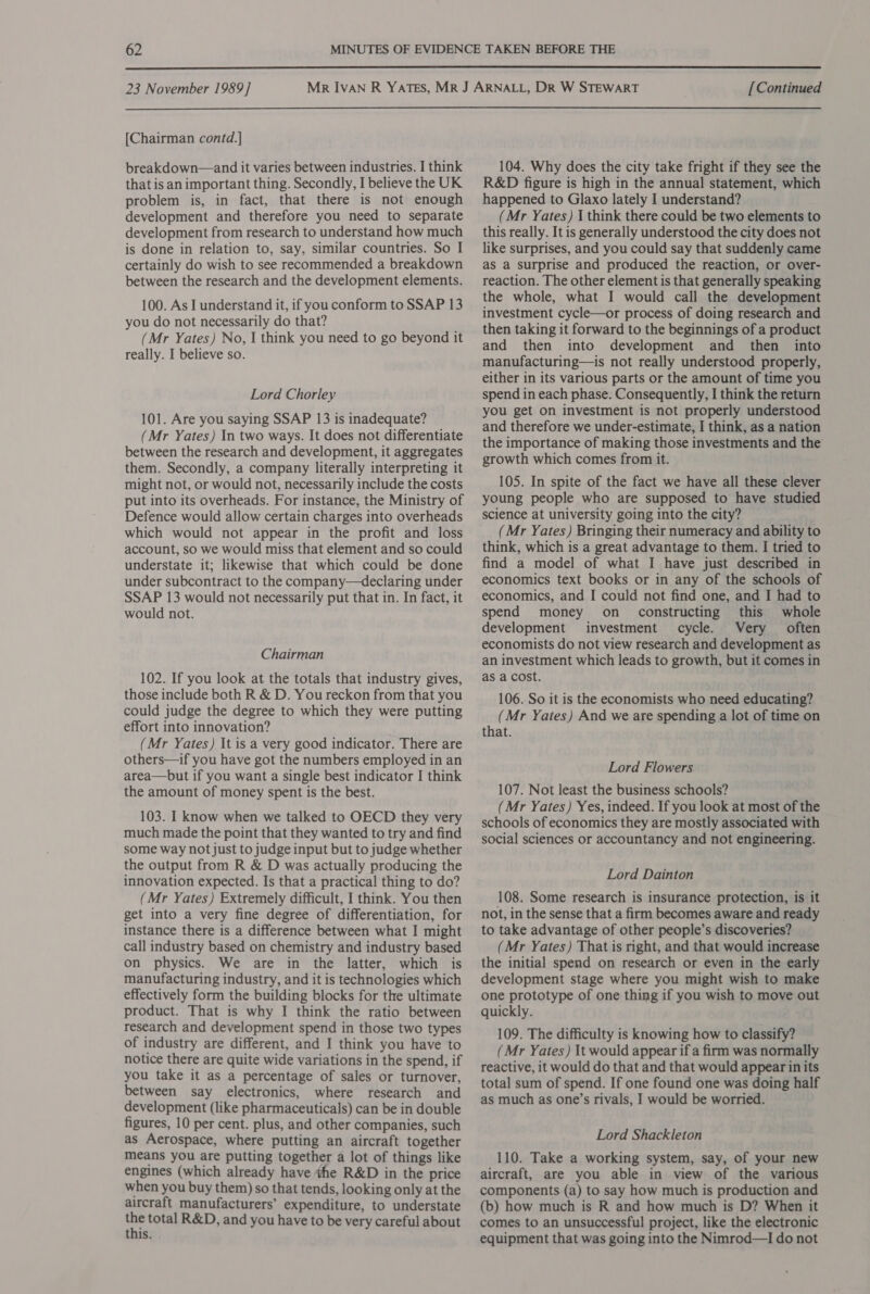  23 November 1989] [Continued  [Chairman contd.] breakdown—and it varies between industries. I think that is an important thing. Secondly, I believe the UK problem is, in fact, that there is not enough development and therefore you need to separate development from research to understand how much is done in relation to, say, similar countries. So I certainly do wish to see recommended a breakdown between the research and the development elements. 100. As I understand it, if you conform to SSAP 13 you do not necessarily do that? (Mr Yates) No, I think you need to go beyond it really. I believe so. Lord Chorley 101. Are you saying SSAP 13 is inadequate? (Mr Yates) In two ways. It does not differentiate between the research and development, it aggregates them. Secondly, a company literally interpreting it might not, or would not, necessarily include the costs put into its overheads. For instance, the Ministry of Defence would allow certain charges into overheads which would not appear in the profit and loss account, so we would miss that element and so could understate it; likewise that which could be done under subcontract to the company—declaring under SSAP 13 would not necessarily put that in. In fact, it would not. Chairman 102. If you look at the totals that industry gives, those include both R &amp; D. You reckon from that you could judge the degree to which they were putting effort into innovation? (Mr Yates) It is a very good indicator. There are others—if you have got the numbers employed in an area—but if you want a single best indicator I think the amount of money spent is the best. 103. I know when we talked to OECD they very much made the point that they wanted to try and find some way not just to judge input but to judge whether the output from R &amp; D was actually producing the innovation expected. Is that a practical thing to do? (Mr Yates) Extremely difficult, I think. You then get into a very fine degree of differentiation, for instance there is a difference between what I might call industry based on chemistry and industry based on physics. We are in the latter, which is manufacturing industry, and it is technologies which effectively form the building blocks for the ultimate product. That is why I think the ratio between research and development spend in those two types of industry are different, and I think you have to notice there are quite wide variations in the spend, if you take it as a percentage of sales or turnover, between say electronics, where research and development (like pharmaceuticals) can be in double figures, 10 per cent. plus, and other companies, such as Aerospace, where putting an aircraft together means you are putting together a lot of things like engines (which already have he R&amp;D in the price when you buy them) so that tends, looking only at the aircraft manufacturers’ expenditure, to understate a total R&amp;D, and you have to be very careful about this. 104. Why does the city take fright if they see the R&amp;D figure is high in the annual statement, which happened to Glaxo lately I understand? (Mr Yates) I think there could be two elements to this really. It is generally understood the city does not like surprises, and you could say that suddenly came as a surprise and produced the reaction, or over- reaction. The other element is that generally speaking the whole, what I would call the development investment cycle—or process of doing research and then taking it forward to the beginnings of a product and then into development and then into manufacturing—is not really understood properly, either in its various parts or the amount of time you spend in each phase. Consequently, I think the return you get on investment is not properly understood and therefore we under-estimate, I think, as a nation the importance of making those investments and the growth which comes from it. 105. In spite of the fact we have all these clever young people who are supposed to have studied science at university going into the city? _ (Mr Yates) Bringing their numeracy and ability to think, which is a great advantage to them. I tried to find a model of what I have just described in economics text books or in any of the schools of economics, and I could not find one, and I had to spend money on_ constructing this whole development investment cycle. Very often economists do not view research and development as an investment which leads to growth, but it comes in as a cost. 106. So it is the economists who need educating? (Mr Yates) And we are spending a lot of time on that. Lord Flowers 107. Not least the business schools? (Mr Yates) Yes, indeed. If you look at most of the schools of economics they are mostly associated with social sciences or accountancy and not engineering. Lord Dainton 108. Some research is insurance protection, is it not, in the sense that a firm becomes aware and ready to take advantage of other people’s discoveries? (Mr Yates) That is right, and that would increase the initial spend on research or even in the early development stage where you might wish to make one prototype of one thing if you wish to move out quickly. 109. The difficulty is knowing how to classify? (Mr Yates) It would appear if a firm was normally reactive, it would do that and that would appear in its total sum of spend. If one found one was doing half as much as one’s rivals, I would be worried. Lord Shackleton 110. Take a working system, say, of your new aircraft, are you able in view of the various components (a) to say how much is production and (b) how much is R and how much is D? When it comes to an unsuccessful project, like the electronic equipment that was going into the Nimrod—I do not