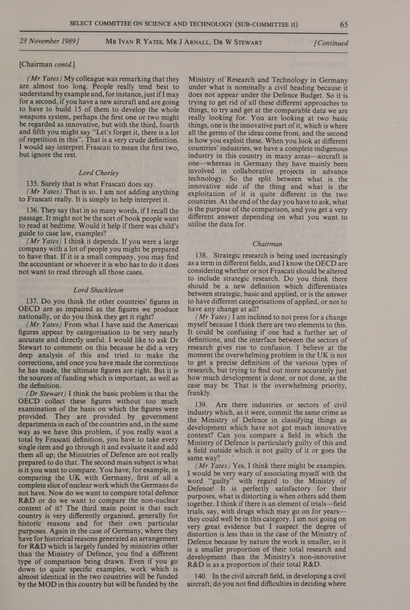 [Continued [Chairman contd.] (Mr Yates) My colleague was remarking that they are almost too long. People really tend best to understand by example and, for instance, just if I may for a second, if you have a new aircraft and are going to have to build 15 of them to develop the whole weapons system, perhaps the first one or two might be regarded as innovative, but with the third, fourth and fifth you might say “‘Let’s forget it, there is a lot of repetition in this”, That is a very crude definition. I would say interpret Frascati to mean the first two, but ignore the rest. Lord Chorley 135. Surely that is what Frascati does say. (Mr Yates) That is so. I am not adding anything to Frascati really. It is simply to help interpret it. 136. They say that in so many words, if I recall the passage. It might not be the sort of book people want to read at bedtime. Would it help if there was child’s guide to case law, examples? (Mr Yates) | think it depends. If you were a large company with a lot of people you might be prepared to have that. If it is a small company, you may find the accountant or whoever it is who has to do it does not want to read through all those cases. Lord Shackleton 137. Do you think the other countries’ figures in OECD are as impaired as, the figures we produce nationally, or do you think they get it right? (Mr Yates) From what I have said the American figures appear by categorisation to be very nearly accurate and directly useful. I would like to ask Dr Stewart to comment on this because he did a very deep analysis of this and tried to make the corrections, and once you have made the corrections he has made, the ultimate figures are right. But it is the sources of funding which is important, as well as the definition. (Dr Stewart) 1 think the basic problem is that the OECD collect these figures without too much examination of the basis on which the figures were provided. They are provided by government departments in each of the countries and, in the same way as we have this problem, if you really want a total by Frascati definition, you have to take every single item and go through it and evaluate it and add them all up; the Ministries of Defence are not really prepared to do that. The second main subject is what is it you want to compare. You have, for example, in comparing the UK with Germany, first of all a complete slice of nuclear work which the Germans do not have. Now do we want to compare total defence R&amp;D or do we want to compare the non-nuclear content of it? The third main point is that each country is very differently organised, generally for historic reasons and for their own particular purposes. Again in the case of Germany, where they have for historical reasons generated an arrangement for R&amp;D which is largely funded by ministries other than the Ministry of Defence, you find a different type of comparison being drawn. Even if you go down to quite specific examples, work which is almost identical in the two countries will be funded by the MOD in this country but will be funded by the Ministry of Research and Technology in Germany under what is nominally a civil heading because it does not appear under the Defence Budget. So it is trying to get rid of all these different approaches to things, to try and get at the comparable data we are really looking for. You are looking at two basic things, one is the innovative part of it, which is where all the germs of the ideas come from, and the second is how you exploit these. When you look at different countries’ industries, we have a complete indigenous industry in this country in many areas—aircraft is one—whereas in Germany they have mainly been involved in collaborative projects in advance technology. So the split between what is the innovative side of the thing and what is the exploitation of it is quite different in the two countries. At the end of the day you have to ask, what is the purpose of the comparison, and you get a very different answer depending on what you want to utilise the data for. Chairman 138. Strategic research is being used increasingly as a term in different fields, and I know the OECD are considering whether or not Frascati should be altered to include strategic research. Do you think there should be a new definition which differentiates between strategic, basic and applied, or is the answer to have different categorisations of applied, or not to have any change at all? (Mr Yates) 1 am inclined to not press for a change myself because I think there are two elements to this. It could be confusing if one had a further set of definitions, and the interface between the sectors of research gives rise to confusion. I believe at the moment the overwhelming problem in the UK is not to get a precise definition of the various types of research, but trying to find out more accurately just how much development is done, or not done, as the case may be. That is the overwhelming priority, frankly. 139. Are there industries or sectors of civil industry which, as it were, commit the same crime as the Ministry of Defence in classifying things as development which have not got much innovative content? Can you compare a field in which the Ministry of Defence is particularly guilty of this and a field outside which is not guilty of it or goes the same way? (Mr Yates) Yes, I think there might be examples. I would be very wary of associating myself with the word “guilty” with regard to the Ministry of Defence! It is perfectly satisfactory for their purposes, what is distorting is when others add them together. I think if there is an element of trials—field trials, say, with drugs which may go on for years— they could well be in this category. I am not going on very great evidence but I suspect the degree of distortion is less than in the case of the Ministry of Defence because by nature the work is smaller, so it is a smaller proportion of their total research and development than the Ministry’s non-innovative R&amp;D is as a proportion of their total R&amp;D. 140. In the civil aircraft field, in developing a civil aircraft, do you not find difficulties in deciding where