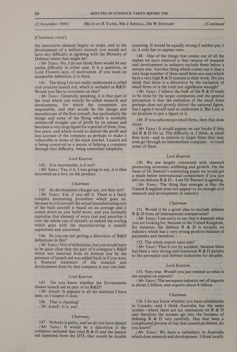  23 November 1989] [Chairman contd.] the innovative element begins or stops, and in the development of a military aircraft you would not have any difficulty in agreeing with the Ministry of Defence where that might be? (Mr Yates) No, I do not think there would be any undue difficulty in either case. It is a question, as Lord Flowers says, of motivation. If you want an acceptable definition, it is there. 141. The thing I do not really understand is called civil aviation launch aid, which is included as R&amp;D. Would you like to comment on that? (Mr Yates) Generally speaking, it is that part of the total which can strictly be called research and development, for which the companies are responsible, and that would be the design and manufacture of the first aircraft, but particularly the design and some of the flying which is normally written-off straight out of profit by its nature and becomes a very large figure for a period of three, four, five years, and which would so distort the profit and loss account of the company as perhaps to make it vulnerable in terms of the stock market. Launch aid is being conceived as a means of helping a company through that difficulty, being somewhat simplistic. Lord Kearton 142. Itis recoverable, is it not? (Mr Yates) Yes, it is. I was going to say, it is then recovered as a levy on the product. Chairman 143. As development charges are, are they not? (Mr Yates) Yes, if you sell it. There is a fairly complex accounting procedure which goes on, because in civil aircraft the actual manufacturing cost of the built aircraft is based on an average and it comes down as you build more, and you normally capitalise that element of extra cost and amortise it over the whole run of aircraft, as indeed the tooling which goes with the manufacturing is usually capitalised and amortised. 144. So you are not getting a distortion of R&amp;D definitions in this? (Mr Yates) Not of definitions, but you would have to be quite clear that the part of 4 company’s R&amp;D which was removed from its bottom line by the presence of launch aid was added back in if you want a financial statement of the research and development done by that company at any one time. Lord Kearton 145. Do you know whether the Government classes launch aid as part of its R&amp;D? (Mr Arnall) It appears in all the statistics I have seen, so I suspect it does. 146. That is cheating! (Mr Arnall) It is, yes! Chairman, 147. Nobody is guilty, and we do not have cheats! (Mr Yates) It would be a distortion if the company included that total R &amp; D and the launch [Continued counting. It would be equally wrong if neither put it in; it only has to appear once. 148. One of the things that comes out of all the replies we have received is that returns of research and development in industry exclude firms below a certain size. Another thing which comes out is that a very large number of these small firms are ones which have a very high R &amp; D content in their work. Do you think that there is a distortion by the exclusion of small firms or is the total not significant enough? (Mr Yates) I believe the bulk of the R &amp; D tends to be done by the larger companies and the general perception is that the exclusion of the small firms perhaps does not grossly distort the national figure, but I agree it would tend to understate it. But I am in no position to put a figure to it. 149. If you subcontract small firms, then that does occur. (Mr Yates) It would appear on our books if they did R &amp; D for us. The difficulty is, I think, at small firm level—and in relation to larger firms they may even go through an intermediate company—to track some of these. Lord Kearton 150. We are largely concerned with research promoting economic wellbeing and growth. On the basis of Dr Stewart’s interesting paper we would get a much better international comparison if you just left out defence R &amp; D—I see Dr Stewart is agreeing. (Mr Yates) The thing that emerges is that the United Kingdom does not appear to do enough civil research and development in industry. Chairman 151. Would it be a good idea to exclude defence R &amp; D from all international comparisons? (Mr Yates) I am sorry to say that it depends what you are looking for, because in the United Kingdom, for instance, the defence R &amp; D is actually an industry which has a very strong positive balance of payments and therefore — 152. The whole export sales side? (Mr Yates) That is not by accident, because there has been a very strong and consistent R &amp; D pattern to the aerospace and defence industries for decades. Lord Kearton. 153. Very true. Would you just remind us what is the surplus on exports? (Mr Yates) The aerospace industry net of imports is about 2 billion, and exports about 6 billion. Chairman 154. I do not know whether you have subsidiaries in Canada—and I think Australia has the same system—where there are tax remissions on R &amp; D and therefore the taxmen get into the business of defining R &amp; D very carefully. Has that been a complicated process or has that caused problems, do you know? (Mr Yates) We have a subsidiary in Australia