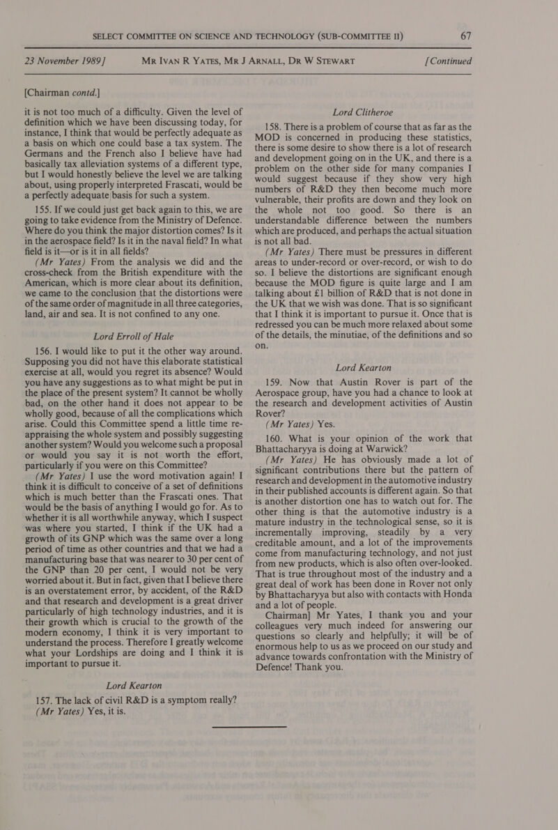 [Chairman contd.] it is not too much of a difficulty. Given the level of definition which we have been discussing today, for instance, I think that would be perfectly adequate as a basis on which one could base a tax system. The Germans and the French also I believe have had basically tax alleviation systems of a different type, but I would honestly believe the level we are talking about, using properly interpreted Frascati, would be a perfectly adequate| basis for such a system. 155. If we could just get back again to this, we are going to take evidence from the Ministry of Defence. Where do you think the major distortion comes? Is it in the aerospace field? Is it in the naval field? In what field is it—or is it in all fields? (Mr Yates) From the analysis we did and the cross-check from the British expenditure with the American, which is more clear about its definition, we came to the conclusion that the distortions were of the same order of magnitude in all three categories, land, air and sea. It is not confined to any one. Lord Erroll of Hale 156. I would like to put it the other way around. Supposing you did not have this elaborate statistical exercise at all, would you regret its absence? Would you have any suggestions as to what might be put in the place of the present system? It cannot be wholly bad, on the other hand it does not appear to be wholly good, because of all the complications which arise. Could this Committee spend a little time re- appraising the whole system and possibly suggesting another system? Would you welcome such a proposal or would you say it is not worth the effort, particularly if you were on this Committee? (Mr Yates) I use the word motivation again! I think it is difficult to conceive of a set of definitions which is much better than the Frascati ones. That would be the basis of anything I would go for. As to whether it is all worthwhile anyway, which I suspect was where you started, I think if the UK had a growth of its GNP which was the same over a long period of time as other countries and that we had a manufacturing base that was nearer to 30 per cent of the GNP than 20 per cent, I would not be very worried about it. But in fact, given that I believe there is an overstatement error, by accident, of the R&amp;D and that research and development is a great driver particularly of high technology industries, and it is their growth which is crucial to the growth of the modern economy, I think it is very important to understand the process. Therefore I greatly welcome what your Lordships are doing and I think it is important to pursue it. Lord Kearton 157. The lack of civil R&amp;D is a symptom really? (Mr Yates) Yes, it is. Lord Clitheroe 158. There is a problem of course that as far as the MOD is concerned in producing these statistics, there is some desire to show there is a lot of research and development going on in the UK, and there is a problem on the other side for many companies I would suggest because if they show very high numbers of R&amp;D they then become much more vulnerable, their profits are down and they look on the whole not too good. So there is an understandable difference between the numbers which are produced, and perhaps the actual situation is not all bad. (Mr Yates) There must be pressures in different areas to under-record or over-record, or wish to do so. I believe the distortions are significant enough because the MOD figure is quite large and I am talking about £1 billion of R&amp;D that is not done in the UK that we wish was done. That is so significant that I think it is important to pursue it. Once that is redressed you can be much more relaxed about some of the details, the minutiae, of the definitions and so on. Lord Kearton 159. Now that Austin Rover is part of the Aerospace group, have you had a chance to look at the research and development activities of Austin Rover? (Mr Yates) Yes. 160. What is your opinion of the work that Bhattacharyya is doing at Warwick? (Mr Yates) He has obviously made a lot of significant contributions there but the pattern of research and development in the automotive industry in their published accounts is different again. So that is another distortion one has to watch out for. The other thing is that the automotive industry is a mature industry in the technological sense, so it is incrementally improving, steadily by a _ very creditable amount, and a lot of the improvements come from manufacturing technology, and not just from new products, which is also often over-looked. That is true throughout most of the industry and a great deal of work has been done in Rover not only by Bhattacharyya but also with contacts with Honda and a lot of people. Chairman] Mr Yates, I thank you and your colleagues very much indeed for answering our questions so clearly and helpfully; it will be of enormous help to us as we proceed on our study and advance towards confrontation with the Ministry of Defence! Thank you.