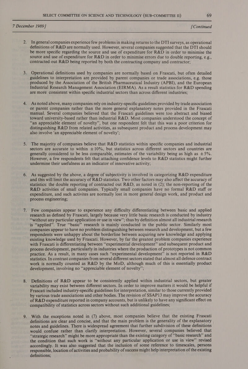   In general companies experience few problems in making returns to the DTI surveys, as operational definitions of R&amp;D are normally used. However, several companies suggested that the DTI should be more specific regarding the source and use of expenditure for R&amp;D in order to minimise the source and use of expenditure for R&amp;D in order to minimise errors due to double reporting, e.g., contracted out R&amp;D being reported by both the contracting company and contractor; Operational definitions used by companies are normally based on Frascati, but often detailed guidelines to interpretation are provided by parent companies or trade associations, e.g. those produced by the Association of the British Pharmaceutical Industry (APBI), and the European Industrial Research Management Association (EIRMA). As a result statistics for R&amp;D spending are more consistent within specific industrial sectors than across different industries; As noted above, many companies rely on industry-specific guidelines provided by trade association or parent companies rather than the more general explanatory notes provided in the Frascati manual. Several companies believed that the Frascati guidelines were too abstract and biased toward university-based rather than industrial R&amp;D. Most companies understood the concept of “an appreciable element of novelty”, but one respondent felt that this was a poor criterion for distinguishing R&amp;D from related activities, as subsequent product and process development may also involve ‘an appreciable element of novelty’; The majority of companies believe that R&amp;D statistics within specific companies and industrial sectors are accurate to within +10%, but statistics across different sectors and countries are generally considered to be less comparable, estimates of the variability being as high as +5%. However, a few respondents felt that attaching confidence levels to R&amp;D statistics might further undermine their usefulness as an indicator of innovative activity; As suggested by the above, a degree of subjectivity is involved in categorizing R&amp;D expenditure and this will limit the accuracy of R&amp;D statistics. Two other factors may also affect the accuracy of statistics: the double reporting of contracted out R&amp;D, as noted in (2); the non-reporting of the R&amp;D activities of small companies. Typically small companies have no formal R&amp;D staff or expenditure, and such activites are normally lost in more general design work, and product and process engineering; Few companies appear to experience any difficulty differentiating between basic and applied research as defined by Frascati, largely because very little basic research is conducted by industry “without any particular application or use in view’’; thus by definition almost all industrial research s “applied”. True “basic” research is mainly conducted in the public sector. Similarly most companies appear to have no problem distinguishing between research and development, but a few respondents were unhappy about the borderline between acquiring new knowledge and applying existing knowledge used by Frascati. However, by far the greatest problem companies experience with Frascati is differentiating between “experimental development” and subsequent product and process development, particularly in industries where the production of prototypes is not common practice. As a result, in many cases such “experimental development” is not reported in R&amp;D statistics. In contrast companies from several different sectors stated that almost all defence contract work is normally counted as R&amp;D by the MoD, although much of this is essentially product development, involving no “appreciable element of novelty”’; Definitions of R&amp;D appear to be consistently applied within industrial sectors, but greater variability may exist between different sectors. In order to improve matters it would be helpful if Frascati included industry-specific guidelines for interpretation, similar to those currently provided by various trade associations and other bodies. The revision of SSAP13 may improve the accuracy of R&amp;D expenditure reported in company accounts, but is unlikely to have any significant effect on compatibility of statistics across sectors without such additional guidelines; With the exceptions noted in (7) above, most companies believe that the existing Frascati definitions are clear and concise, and that the main problem is the generality of the explanatory notes and guidelines. There is widespread agreement that further subdivision of these definitions would confuse rather than clarify interpretation. However, several companies believed that “strategic research” might be more appropriate than the existing category of “basic research” and the condition that such work is ‘without any particular application or use in view’ revised accordingly. It was also suggested that the inclusion of some reference to timescales, persons responsible, location of activities and probability of success might help interpretation of the existing definitions;