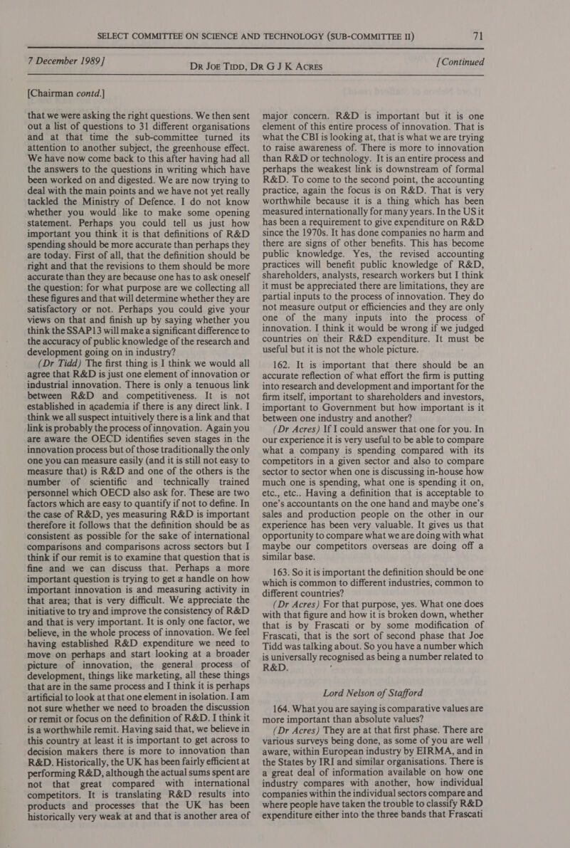  7 December 1989] [Continued  [Chairman contd.] that we were asking the right questions. We then sent out a list of questions to 31 different organisations and at that time the sub-committee turned its attention to another subject, the greenhouse effect. We have now come back to this after having had all the answers to the questions in writing which have been worked on and digested. We are now trying to deal with the main points and we have not yet really tackled the Ministry of Defence. I do not know whether you would like to make some opening statement. Perhaps you could tell us just how important you think it is that definitions of R&amp;D spending should be more accurate than perhaps they are today. First of all, that the definition should be right and that the revisions to them should be more accurate than they are because one has to ask oneself the question: for what purpose are we collecting all these figures and that will determine whether they are satisfactory or not. Perhaps you could give your views on that and finish up by saying whether you think the SSAP13 will make a significant difference to the accuracy of public knowledge of the research and development going on in industry? (Dr Tidd) The first thing is I think we would all agree that R&amp;D is just one element of innovation or industrial innovation. There is only a tenuous link between R&amp;D and competitiveness. It is not established in academia if there is any direct link. I think we all suspect intuitively there is a link and that link is probably the process of innovation. Again you are aware the OECD identifies seven stages in the innovation process but of those traditionally the only one you can measure easily (and it is still not easy to measure that) is R&amp;D and one of the others is the number of scientific and technically trained personnel which OECD also ask for. These are two factors which are easy to quantify if not to define. In the case of R&amp;D, yes measuring R&amp;D is important therefore it follows that the definition should be as consistent as possible for the sake of international comparisons and comparisons across sectors but I think if our remit is to examine that question that is fine and we can discuss that. Perhaps a more important question is trying to get a handle on how important innovation is and measuring activity in that area; that is very difficult. We appreciate the initiative to try and improve the consistency of R&amp;D and that is very important. It is only one factor, we believe, in the whole process of innovation. We feel having established R&amp;D expenditure we need to move on perhaps and start looking at a broader picture of innovation, the general process of development, things like marketing, all these things that are in the same process and I think it is perhaps artificial to look at that one element in isolation. I am not sure whether we need to broaden the discussion or remit or focus on the definition of R&amp;D. I think it is a worthwhile remit. Having said that, we believe in this country at least it is important to get across to decision makers there is more to innovation than R&amp;D. Historically, the UK has been fairly efficient at performing R&amp;D, although the actual sums spent are not that great compared with international competitors. It is translating R&amp;D results into products and processes that the UK has been historically very weak at and that is another area of major concern. R&amp;D is important but it is one element of this entire process of innovation. That is what the CBI is looking at, that is what we are trying to raise awareness of. There is more to innovation than R&amp;D or technology. It is an entire process and perhaps the weakest link is downstream of formal R&amp;D. To come to the second point, the accounting practice, again the focus is on R&amp;D. That is very worthwhile because it is a thing which has been measured internationally for many years. In the US it has been a requirement to give expenditure on R&amp;D since the 1970s. It has done companies no harm and there are signs of other benefits. This has become public knowledge. Yes, the revised accounting practices will benefit public knowledge of R&amp;D, shareholders, analysts, research workers but I think it must be appreciated there are limitations, they are partial inputs to the process of innovation. They do not measure output or efficiencies and they are only one of the many inputs into the process of innovation. I think it would be wrong if we judged countries on their R&amp;D expenditure. It must be useful but it is not the whole picture. 162. It is important that there should be an accurate reflection of what effort the firm is putting into research and development and important for the firm itself, important to shareholders and investors, important to Government but how important is it between one industry and another? (Dr Acres) If I could answer that one for you. In our experience it is very useful to be able to compare what a company is spending compared with its competitors in a given sector and also to compare sector to sector when one is discussing in-house how much one is spending, what one is spending it on, etc., etc.. Having a definition that is acceptable to one’s accountants on the one hand and maybe one’s sales and production people on the other in our experience has been very valuable. It gives us that opportunity to compare what we are doing with what maybe our competitors overseas are doing off a similar base. 163. So it is important the definition should be one which is common to different industries, common to different countries? (Dr Acres) For that purpose, yes. What one does with that figure and how it is broken down, whether that is by Frascati or by some modification of Frascati, that is the sort of second phase that Joe Tidd was talking about. So you have a number which is universally recognised as being a number related to R&amp;D. Lord Nelson of Stafford 164. What you are saying is comparative values are more important than absolute values? (Dr Acres) They are at that first phase. There are various surveys being done, as some of you are well aware, within European industry by EIRMA, and in the States by IRI and similar organisations. There is a great deal of information available on how one industry compares with another, how individual companies within the individual sectors compare and where people have taken the trouble to classify R&amp;D expenditure either into the three bands that Frascati