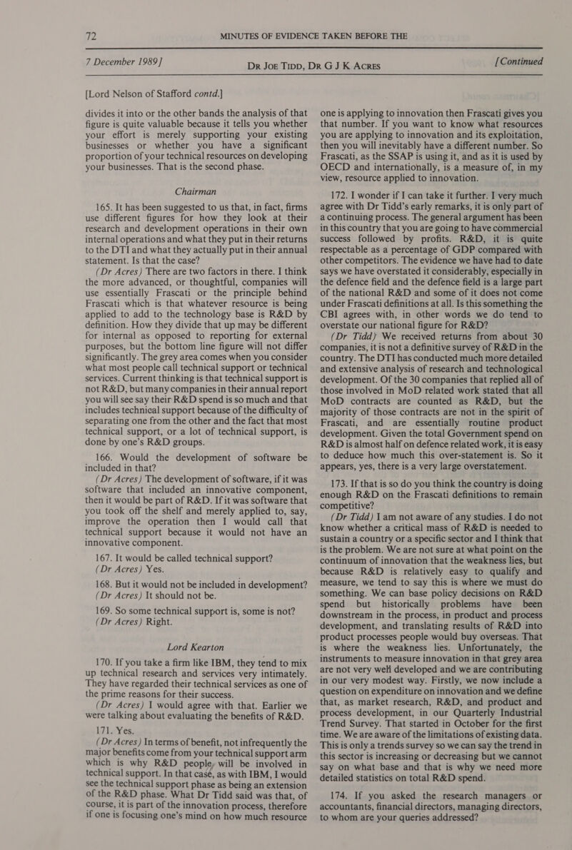  7 December 1989] [Lord Nelson of Stafford contd.] divides it into or the other bands the analysis of that figure is quite valuable because it tells you whether your effort is merely supporting your existing businesses or whether you have a significant proportion of your technical resources on developing your businesses. That is the second phase. Chairman 165. It has been suggested to us that, in fact, firms use different figures for how they look at their research and development operations in their own internal operations and what they put in their returns to the DTI and what they actually put in their annual statement. Is that the case? (Dr Acres) There are two factors in there. I think the more advanced, or thoughtful, companies will use essentially Frascati or the principle behind Frascati which is that whatever resource is being applied to add to the technology base is R&amp;D by definition. How they divide that up may be different for internal as opposed to reporting for external purposes, but the bottom line figure will not differ significantly. The grey area comes when you consider what most people call technical support or technical services. Current thinking is that technical support is not R&amp;D, but many companies in their annual report you will see say their R&amp;D spend is so much and that includes technical support because of the difficulty of separating one from the other and the fact that most technical support, or a lot of technical support, is done by one’s R&amp;D groups. 166. Would the development of software be included in that? (Dr Acres) The development of software, if it was software that included an innovative component, then it would be part of R&amp;D. If it was software that you took off the shelf and merely applied to, say, improve the operation then I would call that technical support because it would not have an innovative component. 167. It would be called technical support? (Dr Acres) Yes. 168. But it would not be included in development? (Dr Acres) It should not be. 169. So some technical support is, some is not? (Dr Acres) Right. Lord Kearton 170. If you take a firm like IBM, they tend to mix up technical research and services very intimately. They have regarded their technical services as one of the prime reasons for their success. (Dr Acres) 1 would agree with that. Earlier we were talking about evaluating the benefits of R&amp;D. 171« Yes. (Dr Acres) In terms of benefit, not infrequently the major benefits come from your technical support arm which is why R&amp;D people, will be involved in technical support. In that casé, as with IBM, I would see the technical support phase as being an extension of the R&amp;D phase. What Dr Tidd said was that, of course, it is part of the innovation process, therefore if one is focusing one’s mind on how much resource [Continued one is applying to innovation then Frascati gives you that number. If you want to know what resources you are applying to innovation and its exploitation, then you will inevitably have a different number. So Frascati, as the SSAP is using it, and as it is used by OECD and internationally, is a measure of, in my view, resource applied to innovation. 172. I wonder if I can take it further. I very much agree with Dr Tidd’s early remarks, it is only part of a continuing process. The general argument has been in this country that you are going to have commercial success followed by profits. R&amp;D, it is quite respectable as a percentage of GDP compared with other competitors. The evidence we have had to date says we have overstated it considerably, especially in the defence field and the defence field is a large part of the national R&amp;D and some of it does not come under Frascati definitions at all. Is this something the CBI agrees with, in other words we do tend to overstate our national figure for R&amp;D? (Dr Tidd) We received returns from about 30 companies, it is not a definitive survey of R&amp;D in the country. The DTI has conducted much more detailed and extensive analysis of research and technological development. Of the 30 companies that replied all of those involved in MoD related work stated that all MoD contracts are counted as R&amp;D, but the majority of those contracts are not in the spirit of Frascati, and are essentially routine product development. Given the total Government spend on R&amp;D is almost half on defence related work, it is easy to deduce how much this over-statement is. So it appears, yes, there is a very large overstatement. 173. If that is so do you think the country is doing enough R&amp;D on the Frascati definitions to remain competitive? (Dr Tidd) I am not aware of any studies. I do not know whether a critical mass of R&amp;D is needed to sustain a country or a specific sector and I think that is the problem. We are not sure at what point on the continuum of innovation that the weakness lies, but because R&amp;D is relatively easy to qualify and measure, we tend to say this is where we must do something. We can base policy decisions on R&amp;D spend but historically problems have been downstream in the process, in product and process development, and translating results of R&amp;D into product processes people would buy overseas. That is where the weakness lies. Unfortunately, the instruments to measure innovation in that grey area are not very weli developed and we are contributing in our very modest way. Firstly, we now include a question on expenditure on innovation and we define that, as market research, R&amp;D, and product and process development, in our Quarterly Industrial Trend Survey. That started in October for the first time. We are aware of the limitations of existing data. This is only a trends survey so we can say the trend in this sector is increasing or decreasing but we cannot say on what base and that is why we need more detailed statistics on total R&amp;D spend. 174. If you asked the research managers or accountants, financial directors, managing directors, to whom are your queries addressed?