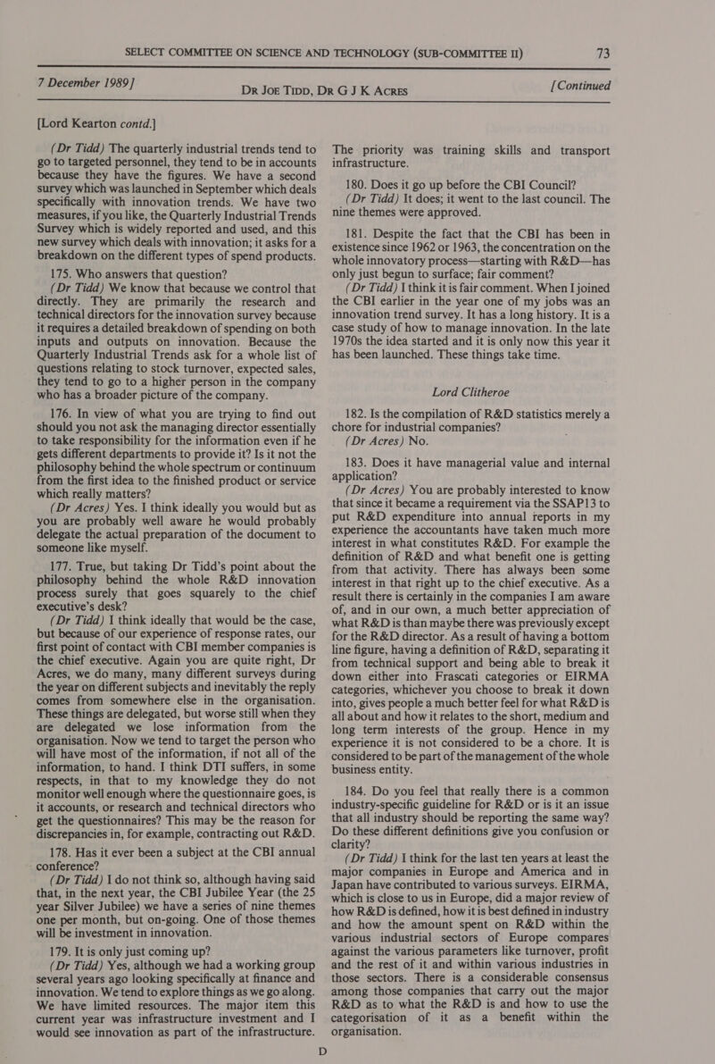 Tes) 7 December 1989] {Lord Kearton contd.] (Dr Tidd) The quarterly industrial trends tend to go to targeted personnel, they tend to be in accounts because they have the figures. We have a second survey which was launched in September which deals specifically with innovation trends. We have two measures, if you like, the Quarterly Industrial Trends Survey which is widely reported and used, and this new survey which deals with innovation; it asks fora breakdown on the different types of spend products. 175. Who answers that question? (Dr Tidd) We know that because we control that directly. They are primarily the research and technical directors for the innovation survey because it requires a detailed breakdown of spending on both inputs and outputs on innovation. Because the Quarterly Industrial Trends ask for a whole list of questions relating to stock turnover, expected sales, they tend to go to a higher person in the company who has a broader picture of the company. 176. In view of what you are trying to find out should you not ask the managing director essentially to take responsibility for the information even if he gets different departments to provide it? Is it not the philosophy behind the whole spectrum or continuum from the first idea to the finished product or service which really matters? (Dr Acres) Yes. I think ideally you would but as you are probably well aware he would probably delegate the actual preparation of the document to someone like myself. 177. True, but taking Dr Tidd’s point about the philosophy behind the whole R&amp;D innovation process surely that goes squarely to the chief executive’s desk? (Dr Tidd) 1 think ideally that would be the case, but because of our experience of response rates, our first point of contact with CBI member companies is the chief executive. Again you are quite nght, Dr Acres, we do many, many different surveys during the year on different subjects and inevitably the reply comes from somewhere else in the organisation. These things are delegated, but worse still when they are delegated we lose information from the organisation. Now we tend to target the person who will have most of the information, if not all of the information, to hand. I think DTI suffers, in some respects, in that to my knowledge they do not monitor well enough where the questionnaire goes, is it accounts, or research and technical directors who get the questionnaires? This may be the reason for discrepancies in, for example, contracting out R&amp;D. 178. Has it ever been a subject at the CBI annual - conference? (Dr Tidd) 1 do not think so, although having said that, in the next year, the CBI Jubilee Year (the 25 year Silver Jubilee) we have a series of nine themes one per month, but on-going. One of those themes will be investment in innovation. 179. It is only just coming up? (Dr Tidd) Yes, although we had a working group several years ago looking specifically at finance and innovation. We tend to explore things as we go along. We have limited resources. The major item this current year was infrastructure investment and I would see innovation as part of the infrastructure. D [Continued The priority was training skills and transport infrastructure. 180. Does it go up before the CBI Council? (Dr Tidd) \t does; it went to the last council. The nine themes were approved. 181. Despite the fact that the CBI has been in existence since 1962 or 1963, the concentration on the whole innovatory process—starting with R&amp;D—has only just begun to surface; fair comment? (Dr Tidd) I think it is fair comment. When I joined the CBI earlier in the year one of my jobs was an innovation trend survey. It has a long history. It is a case study of how to manage innovation. In the late 1970s the idea started and it is only now this year it has been launched. These things take time. Lord Clitheroe 182. Is the compilation of R&amp;D statistics merely a chore for industrial companies? (Dr Acres) No. 183. Does it have managerial value and internal application? . (Dr Acres) You are probably interested to know that since it became a requirement via the SSAP13 to put R&amp;D expenditure into annual reports in my experience the accountants have taken much more interest in what constitutes R&amp;D. For example the definition of R&amp;D and what benefit one is getting from that activity. There has always been some interest in that right up to the chief executive. As a result there is certainly in the companies I am aware of, and in our own, a much better appreciation of what R&amp;D is than maybe there was previously except for the R&amp;D director. As a result of having a bottom line figure, having a definition of R&amp;D, separating it from technical support and being able to break it down either into Frascati categories or EIRMA categories, whichever you choose to break it down into, gives people a much better feel for what R&amp;D is all about and how it relates to the short, medium and long term interests of the group. Hence in my experience it is not considered to be a chore. It is considered to be part of the management of the whole business entity. 184. Do you feel that really there is a common industry-specific guideline for R&amp;D or is it an issue that all industry should be reporting the same way? Do these different definitions give you confusion or clarity? (Dr Tidd) I think for the last ten years at least the major companies in Europe and America and in Japan have contributed to various surveys. EIRMA, which is close to us in Europe, did a major review of how R&amp;D is defined, how it is best defined in industry and how the amount spent on R&amp;D within the various industrial sectors of Europe compares against the various parameters like turnover, profit and the rest of it and within various industries in those sectors. There is a considerable consensus among those companies that carry out the major R&amp;D as to what the R&amp;D is and how to use the categorisation of it as a benefit within the organisation.