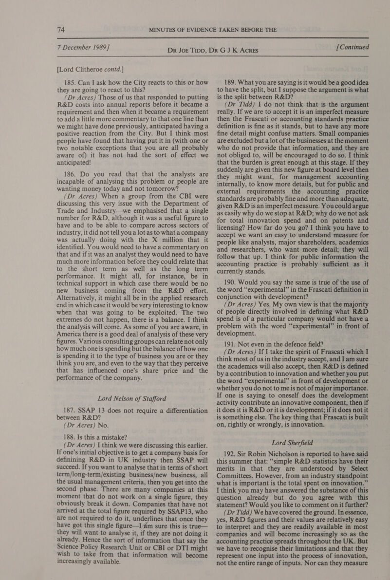  7 December 1989] [Lord Clitheroe contd.] 185. Can I ask how the City reacts to this or how they are going to react to this? (Dr Acres) Those of us that responded to putting R&amp;D costs into annual reports before it became a requirement and then when it became a requirement to add a little more commentary to that one line than we might have done previously, anticipated having a positive reaction from the City. But I think most people have found that having put it in (with one or two notable exceptions that you are all probably aware of) it has not had the sort of effect we anticipated! 186. Do you read that that the analysts are incapable of analysing this problem or people are wanting money today and not tomorrow? (Dr Acres) When a group from the CBI were discussing this very issue with the Department of Trade and Industry—we emphasised that a single number for R&amp;D, although it was a useful figure to have and to be able to compare across sectors of industry, it did not tell you a lot as to what a company was actually doing with the X million that it identified. You would need to have a commentary on that and if it was an analyst they would need to have much more information before they could relate that to the short term as well as the long term performance. It might all, for instance, be in technical support in which case there would be no _ new business coming from the R&amp;D effort. Alternatively, it might all be in the applied research end in which case it would be very interesting to know when that was going to be exploited. The two extremes do not happen, there is a balance. I think _ the analysis will come. As some of you are aware, in America there is a good deal of analysis of these very figures. Various consulting groups can relate not only how much one is spending but the balance of how one is spending it to the type of business you are or they think you are, and even to the way that they perceive that has influenced one’s share price and the performance of the company. Lord Nelson of Stafford 187. SSAP 13 does not require a differentiation between R&amp;D? (Dr Acres) No. 188. Is this a mistake? (Dr Acres) | think we were discussing this earlier. If one’s initial objective is to get a company basis for definining R&amp;D. in UK industry then SSAP will succeed. If you want to analyse that in terms of short term/long-term/existing business/new business, all the usual management criteria, then you get into the second phase. There are many companies at this moment that do not work on a single figure, they obviously break it down. Companies that have not arrived at the total figure required by SSAP13, who are not required to do it, underlines that once they have got this single figure—I ‘dm sure this is true— they will want to analyse it, if they are not doing it already. Hence the sort of information that say the Science Policy Research Unit or CBI or DTI might wish to take from that information will become increasingly available. [Continued 189. What you are saying is it would be a good idea to have the split, but I suppose the argument is what is the split between R&amp;D? (Dr Tidd) 1 do not think that is the argument really. If we are to accept it is an imperfect measure then the Frascati or accounting standards practice definition is fine as it stands, but to have any more fine detail might confuse matters. Small companies are excluded but a lot of the businesses at the moment who do not provide that information, and they are not obliged to, will be encouraged to do so. I think that the burden is great enough at this stage. If they suddenly are given this new figure at board level then they might want, for management accounting internally, to know more details, but for public and external requirements the accounting practice standards are probably fine and more than adequate, given R&amp;D is an imperfect measure. You could argue as easily why do we stop at R&amp;D; why do we not ask for total innovation spend and on patents and licensing? How far do you go? I think you have to accept we want an easy to understand measure for people like analysts, major shareholders, academics and researchers, who want more detail; they will follow that up. I think for public information the accounting practice is probably sufficient as it currently stands. 190. Would you say the same is true of the use of the word “experimental” in the Frascati definition in conjunction with development? (Dr Acres) Yes. My own view is that the majority of people directly involved in defining what R&amp;D spend is of a particular company would not have a problem with the word “experimental” in front of development. 191. Not even in the defence field? (Dr Acres) If I take the spirit of Frascati which I think most of us in the industry accept, and I am sure the academics will also accept, then R&amp;D is defined by a contribution to innovation and whether you put the word “‘experimenta!” in front of development or whether you do not to me is not of major importance. If one is saying to oneself does the development activity contribute an innovative component, then if it does it is R&amp;D or it is development; if it does not it is something else. The key thing that Frascati is built on, rightly or wrongly, is innovation. ‘ Lord Sherfield 192. Sir Robin Nicholson is reported to have said this summer that: “‘simple R&amp;D statistics have their merits in that they are understood by Select Committees. However, from an industry standpoint what is important is the total spent on innovation.” I think you may have answered the substance of this question already but do you agree with this statement? Would you like to comment on it further? (Dr Tidd) We have covered the ground. In essence, yes, R&amp;D figures and their values are relatively easy to interpret and they are readily available in most companies and will become increasingly so as the accounting practice spreads throughout the UK. But we have to recognise their limitations and that they represent one input into the process of innovation, not the entire range of inputs. Nor can they measure