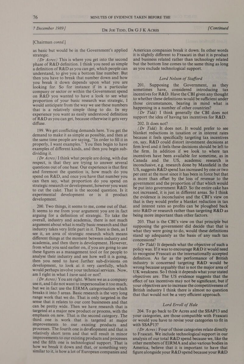  7 December 1989] [Chairman contd.] as basic but would be in the Government’s applied strategic. (Dr Acres) This is where you get into the second phase of R&amp;D definition. I think you need as simple a definition of R&amp;D as you can get, which people can understand, to give you a bottom line number. But then you have to break that number down and how you break it down depends upon what you are looking for. So for instance if in a particular company or sector or within the Government spend on R&amp;D you wanted to have a look to see what proportion of your basic research was strategic, I would anticipate from the way we use these numbers that is a relatively simple thing to do. In my experience you want as easily understood definition of R&amp;D as you can get, because otherwise it gets very diffuse. 199. We get conflicting demands here. You get the demand to make it as simple as possible, and then at the same time people are saying, “In order to fill it in properly, I want examples.’ You then begin to have examples of different kinds, and then you begin sub- dividing it. (Dr Acres) 1 think what people are doing, with due respect, is that they are trying to answer several questions out of one base. Our experience is that first and foremost the question is, how much do you spend on R&amp;D, and once you have that number you can then say, what proportion do you spend on strategic research or development, however you want to cut the cake. That is the second question. Is it experimental development or is it product development. 200. Two things, it seems to me, come out of that. It seems to me from your argument you are in fact arguing for a definition of strategic. To take the overall, industry and academia, there is not much argument about what is really basic research and that industry takes very little part in it. There is then, as I see it, an area of strategic research which means different things at the moment between industry and academia, and then there is development. However, from what you said earlier on, if you are going to use these figures as a management tool or for people to analyse their industry and see how well it is going, then you need to have further sub-divisions on development, to look at it very carefully, which would perhaps involve your technical services. Now, am I right in what I have said or not? (Dr Acres) You are right. Where we as a company use it, and I do not want to impersonalise it too much, but we in fact use the EIRMA categorisation which breaks it into 5 areas. Basic research is the very long range work that we do. That is only targeted in the sense that it relates to our core businesses and that can be pretty wide. Then we have research that is targeted at a major new product or process, with the emphasis on new. That is the second category. The third one is work that is targeted at major improvements to our existing products and processes. The fourth one is devélopment and that is relatively short term and that will result in minor improvements to our existing products and processes and the fifth one is technological support. That is how we break it down and that, or something very similar to it, is how a lot of European companies and [Continued American companies break it down. In other words it is slightly different to Frascati in that it is product and business related rather than technology related but the bottom line comes to the same thing as long as you exclude technological support. Lord Nelson of Stafford 201. Supposing the Government, as_ they sometimes have, considered introducing tax incentives for R&amp;D. Have the CBI given any thought to whether these definitions would be sufficient under those circumstances, bearing in mind what is happening in a number of other countries? (Dr Tidd) 1 think generally the CBI does not support the idea of having tax incentives for R&amp;D. 202. It does not? (Dr Tidd) It does not. It would prefer to see blanket reductions in taxation or in interest rates because it feels specifically targeting tax incentives on, say, R&amp;D could distort investment decisions at firm level and it feels these decisions should be left to the firm. In addition if we look to where tax incentives have been available for sometime, as in Canada and the US, academic research is inconclusive, e.g. research done by Mansfield in the US, suggests R&amp;D spend has increased by one or two per cent at the most since it has been in force but that is more than offset by the loss of revenue to the government and the proportion of that which would be put into government R&amp;D. So the entire cake has not increased, it is just in different areas. So I think the evidence is inconclusive and the CBI’s view on that is they would prefer a blanket reduction in tax and interest rates so profits can be ploughed back into R&amp;D or research rather than targeting R&amp;D as being more important than other factors. 203. That is the CBI’s view on that principle but supposing the government did decide that that is what they were going to do, would these definitions stand up adequately as the basis of any such tax concessions? (Dr Tidd) It depends what the objective of such a policy was. If it was to encourage R&amp;D it would need to recognise Frascati as the internationally accepted definition. As far as the performance of British industry is concerned targeting R&amp;D would be wrong because arguably that is not the major area of UK weakness. So I think it depends what your stated objectives are. The US evidence suggests that the effect of tax incentives may not be significant, but if your objectives are to increase the competitiveness of British industry I think there is almost no question that that would not be a very efficient approach. Lord Erroll of Hale 204. To go back to Dr Acres and the SSAP13 and your categories, are those compatible with Frascati or would you have to revise your categories to fit in with SSAP13? (Dr Acres) Four of those categories relate directly to Frascati. We include technological support in our analysis of our total R&amp;D spend because we, like the other members of EIRMA and also various bodies in America, believe that it is important to have that figure alongside your R&amp;D spend because your R&amp;D