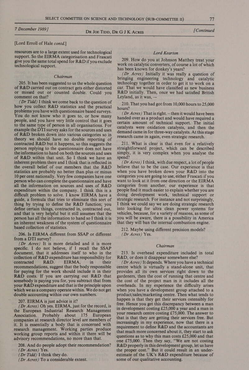 [Lord Erroll of Hale contd.] resources are to a large extent used for technological support. So the EIRMA categorisation and Frascati give you the same total spend for R&amp;D if you exclude technological support. Chairman 205. It has been suggested to us the whole question of R&amp;D carried out on contract gets either distorted or missed out or counted double. Could you comment on that? (Dr Tidd) 1 think we come back to the question of how you collect R&amp;D statistics and the practical problems you have with questionnaire based surveys. You do not know who it goes to, or how many people, and you have very little control that it goes to the same type of person in all organisations. For example the DTI survey asks for the sources and uses of R&amp;D broken down into various categories so in theory we should have no double reporting of contracted R&amp;D but it happens, so this suggests the person replying to the questionnaire does not have the information to hand on both the sources and uses of R&amp;D within that unit. So I think we have an inherent problem there and I think that is reflected in the overall belief of our members that the R&amp;D statistics are probably no better than plus or minus 10 per cent nationally. Very few companies have one person who can complete the questionnaire and have all the information on sources and uses of R&amp;D expenditure within the company. I think this is a difficult problem to solve. I know EIRMA have a guide, a formula that tries to eliminate this sort of thing by trying to define the R&amp;D function; you define certain things, contracted in, contracted out, and that is very helpful but it still assumes that the person has all the information to hand so I think it is an inherent weakness of the system of questionnaire based collection of statistics. 206. Is EIRMA different from SSAP or different from a DTI survey? (Dr Acres) It is more detailed and it is more specific. I do not believe, if I recall the SSAP document, that it addresses itself to who in the collection of R&amp;D expenditure has responsibility for contracted R&amp;D. EIRMA, in their recommendations, suggest that the body responsible for paying for the work should include it in their R&amp;D costs. If you are carrying out R&amp;D that somebody is paying you for, you subtract that from your R&amp;D expenditure and that is the principle upon which we as a company operate within. We do not get double accounting within our own numbers. 207. EIRMA is just advice is it? (Dr Acres) Oh yes. EIRMA, just for the record, is the European Industrial Research Management Association. Probably about 175 European companies at research director level are members of it. It is essentially a body that is concerned with research management. Working parties produce working group reports and within it there will be advisory recommendations, no more than that. 208. And do people adopt their recommendation? (Dr Acres) Yes. (Dr Tidd) 1 think they do. (Dr Acres) To a considerable extent. [Continued Lord Kearton 209. How do you at Johnson Matthey treat your work on catalytic converters, of course a lot of which has been known for donkey’s years? (Dr Acres) Initially it was really a question of bringing engineering technology and catalytic technology together in order to get it to work on a car. That we would have classified as new business R&amp;D initially. Then, once we had satisfied British Leyland, as it was, — 210. That you had got from 10,000 hours to 25,000 hours? (Dr Acres) That is right. — then it would have been handed over as a product and would have required a certain amount of technical support. The initial catalysts were oxidation catalysts, and then the demand came in for three-way catalysts. At this stage research came in again, even strategic research. 211. What is clear is that even for a relatively straightforward project, which can be described simply, it is very complex when you analyse the spend? (Dr Acres) I think, with due respect, a lot of people believe that to be the case. Our experience is that when you have broken down your R&amp;D into the categories you are going to use, either Frascati if you want to look at it from one direction or the EIRMA categories from another, our experience is that people find it much easier to explain whether you are doing development work, technical support or strategic research. For instance and not surprisingly, I think we could say we are doing strategic research into looking for ultra clean power systems for vehicles, because, for a variety of reasons, as some of you will be aware, there is a possibility in America that they will ban the internal combustion engine. 212. Maybe using different precision models? (Dr Acres) Yes. Chairman 213. Is overhead expenditure included in total R&amp;D, or does it disappear somewhere else? (Dr Acres) It depends. Where you have a technical centre which is virtually a stand-alone unit, that provides all its own services right down to the gardeners, then the cost of running that centre and the cost of the project man in it includes all the overheads. In my experience the difficulty arises when you have a development group attached to a product/sales/marketing centre. Then what tends to happen is that they get their services ostensibly for free. Hence you get this discrepancy between a man in development costing £25,000 a year and a man in your research centre costing £75,000. The answer to that is that they are getting their services free. But increasingly in my experience, now that there is a requirement to define R&amp;D and the accountants are that much more concerned about it, they start to ask questions as to why this man costs £25,000 and that one £75,000. Then they say, “We are not costing R&amp;D properly in this development group, let us have the proper cost.”’ But it could result in an under- estimate of the UK’s R&amp;D expenditure because of some of our qualitative accounting.