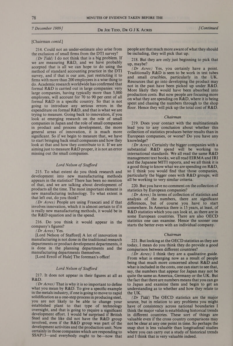  7 December 1989] [Continued  [Chairman contd.] 214. Could not an under-estimate also arise from the exclusion of small firms from the DTI survey? (Dr Tidd) I do not think that is a big problem. If we are measuring R&amp;D, and we have probably accepted that is all we can hope to do using the method of standard accounting practice in the DTI survey, and if that is our aim, just restricting it to firms with more than 200 employees is a wise thing to do. Academic research worldwide has confirmed that formal R&amp;D is carried out in large companies: very large companies, having typically more than 5,000 employees, will account for 70 to 90 per cent of all formal R&amp;D in a specific country. So that is not going to introduce any serious errors in the expenditure on formal R&amp;D, and that is what we are trying to measure. Going back to innovation, if you look at emerging research on the role of small companies in Japan and the role of small companies in product and process development, the more general areas of innovation, it is much more significant. So if we begin to measure that, we have to start bringing back small companies and how they look at that and how they contribute to it. If we are aiming just to measure R&amp;D proper, it is not an error missing out the small companies. Lord Nelson of Stafford 215. To what extent do you think research and development into new manufacturing methods appears in the statistics? There has been no mention of that, and we are talking about development of products all the time. The most important element is new manufacturing technology. To what extent is that left out, do you think? (Dr Acres) People are using Frascati and if that involves innovation, which it is almost certain to if it is really new manufacturing methods, it would be in the R&amp;D equation and in the spend. 216. Do you think it would appear in the company’s figures? (Dr Acres) Yes. [Lord Nelson of Stafford] A lot of innovation in manufacturing is not done in the traditional research departments or product development departments, it is done in the planning departments and the manufacturing departments themselves. [Lord Erroll of Hale] The foreman’s office! Lord Nelson of Stafford 217. It does not appear in their figures at all as R&amp;D. (Dr Acres) That is why it is so important to define what you mean by R&amp;D. To give a specific example in the metals industry, if one is going to move to rapid solidification as a one-step process in producing steel, you are not likely to be able to change your established plant to that type of technology overnight, and that is going to require a significant development effort. I would be surprised if British Steel and the like did not have the R&amp;D group involved, even if the R&amp;D group was part of the development activities and the production unit. Now certainly in those companies which are responding to people are that much more aware of what they should be including, they will pick that up. 218. But they are only just beginning to pick that up, maybe? (Dr Acres) Yes, you certainly have a point. Traditionally R&amp;D is seen to be work in test tubes and small crucibles, particularly in the UK. Resources that go into developing the product may not in the past have been picked up under R&amp;D. More likely they would have been absorbed into production costs. But now people are focusing more on what they are spending on R&amp;D, where it is being spent and chasing the numbers through to the shop floor. Hence they will pick up the total cost of R&amp;D. Chairman 219. Does your contact with the multinationals lead you to any conclusion about whether this collection of statistics produces better results than in European companies, or worse? Do you have any knowledge? . (Dr Acres) Certainly the bigger companies with a substantial R&amp;D spend will be working to international standards. We all read the same R&amp;D management text books, we all read EIRMA and IRI and the Japanese MITI reports, and we all think it is a good thing to know what we are spending on R&amp;D, so I think you would find that those companies, particularly the bigger ones with R&amp;D groups, will all be working to very similar criteria. 220. But you have no comment on the collection of statistics by European companies? (Dr Acres) In terms of collection of statistics and analysis of the numbers, there are significant differences, but of course you have to start somewhere. In America there is 15 years, at least, of R&amp;D statistics which you can look at, as there are in some European countries. There are also OECD Statistics one can examine. Hence the sooner one starts the better even with an individual company. Chairman 221. But looking at the OECD statistics as they are today, I mean do you think they do provide a good comparison between different countries? (Dr Acres) I think they are a qualitative guide. From what is emerging now as a result of people being that much more concerned about R&amp;D and what is included in the costs, one can start to see that, say, the numbers that appear for Japan may not be quite the same as America, Germany or the UK. But the fact that there are numbers means that you can go to Japan and examine them and begin to get an understanding as to whether and how they relate to the UK. (Dr Tidd) The OECD statistics are the major source, but in relation to any problems you might have of consistency across national boundaries I think the major value is establishing historical trends in different countries. These sort of things are valuable even if the cross country comparisons may not be clear at any one point in time. So perhaps the snap shot is less valuable than longitudinal studies where you can carry out a study of historical trends