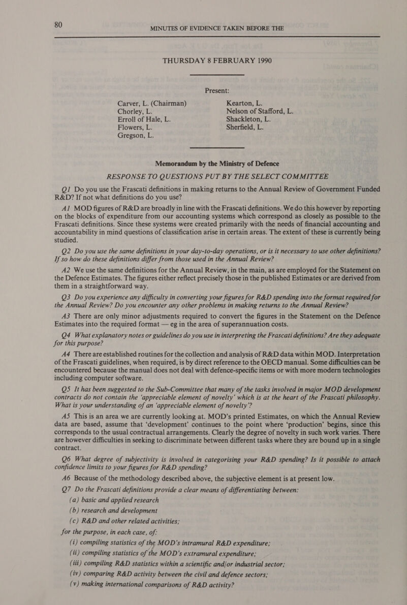  THURSDAY 8 FEBRUARY 1990 Present: Carver, L. (Chairman) Kearton, L. Chorley, L. Nelson of Stafford, L. Erroll of Hale, L. Shackleton, L. Flowers, L. Sherfield, L. Gregson, L. Memorandum by the Ministry of Defence RESPONSE TO QUESTIONS PUT BY THE SELECT COMMITTEE Q1 Do you use the Frascati definitions in making returns to the Annual Review of Government Funded R&amp;D? If not what definitions do you use? Al MOD figures of R&amp;D are broadly in line with the Frascati definitions. We do this however by reporting on the blocks of expenditure from our accounting systems which correspond as closely as possible to the Frascati definitions. Since these systems were created primarily with the needs of financial accounting and accountability in mind questions of classification arise in certain areas. The extent of these is currently being studied. Q2 Do you use the same definitions in your day-to-day operations, or is it necessary to use other definitions? If so how do these definitions differ from those used in the Annual Review? A2 We use the same definitions for the Annual Review, in the main, as are employed for the Statement on the Defence Estimates. The figures either reflect precisely those in the published Estimates or are derived from them in a straightforward way. Q3 Do you experience any difficulty in converting your figures for R&amp;D spending into the format required for the Annual Review? Do you encounter any other problems in making returns to the Annual Review? A3 There are only minor adjustments required to convert the figures in the Statement on the Defence Estimates into the required format — eg in the area of superannuation costs. Q4 What explanatory notes or guidelines do you use in interpreting the Frascati definitions? Are they adequate for this purpose? A4 There are established routines for the collection and analysis of R&amp;D data within MOD. Interpretation of the Frascati guidelines, when required, is by direct reference to the OECD manual. Some difficulties can be encountered because the manual does not deal with defence-specific items or with more modern technologies including computer software. Q5 It has been suggested to the Sub-Committee that many of the tasks involved in major MOD development contracts do not contain the ‘appreciable element of novelty’ which is at the heart of the Frascati philosophy. What is your understanding of an ‘appreciable element of novelty’? A5 This is an area we are currently looking at. MOD’s printed Estimates, on which the Annual Review data are based, assume that ‘development’ continues to the point where ‘production’ begins, since this corresponds to the usual contractual arrangements. Clearly the degree of novelty in such work varies. There are however difficulties in seeking to discriminate between different tasks where they are bound up in a single contract. Q6 What degree of subjectivity is involved in categorising your R&amp;D spending? Is it possible to attach confidence limits to your figures for R&amp;D spending? A6 Because of the methodology described above, the subjective element is at present low. Q7 Do the Frascati definitions provide a clear means of differentiating between: (a) basic and applied research (6) research and development (c) R&amp;D and other related activities; for the purpose, in each case, of: (i) compiling statistics of the MOD’s intramural R&amp;D expenditure; (ii) compiling statistics of the MOD’s extramural expenditure; (tii) compiling R&amp;D statistics within a scientific and/or industrial sector; (iv) comparing R&amp;D activity between the civil and defence sectors; (v) making international comparisons of R&amp;D activity?