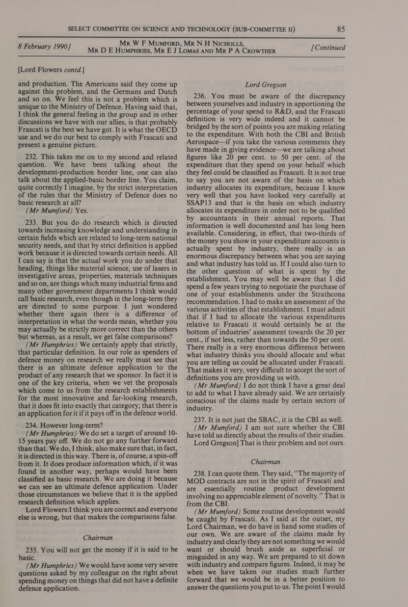  8 February 1990] [Continued  [Lord Flowers contd.] and production. The Americans said they come up against this problem, and the Germans and Dutch and so on. We feel this is not a problem which is unique to the Ministry of Defence. Having said that, I think the general feeling in the group and in other discussions we have with our allies, is that probably Frascati is the best we have got. It is what the OECD use and we do our best to comply with Frascati and present a genuine picture. 232. This takes me on to my second and related question. We have been talking about the development-production border line, one can also talk about the applied-basic border line. You claim, quite correctly I imagine, by the strict interpretation of the rules that the Ministry of Defence does no basic research at all? (Mr Mumford) Yes. 233. But you do do research which is directed towards increasing knowledge and understanding in certain fields which are related to long-term national security needs, and that by strict definition is applied work because it is directed towards certain needs. All I can say is that the actual work you do under that heading, things like material science, use of lasers in investigative areas, properties, materials techniques and so on, are things which many industrial firms and many other government departments I think would call basic research, even though in the long-term they are directed to some purpose. I just wondered whether there again there is a difference of interpretation in what the words mean, whether you may actually be strictly more correct than the others but whereas, as a result, we get false comparisons? (Mr Humphries) We certainly apply that strictly, that particular definition. In our role as spenders of defence money on research we really must see that there is an ultimate defence application to the product of any research that we sponsor. In fact it is one of the key criteria, when we vet the proposals which come to us from the research establishments for the most innovative and far-looking research, that it does fit into exactly that category; that there is an application for it if it pays off in the defence world. 234. However long-term? _ (Mr Humphries) We do set a target of around 10- 15 years pay off. We do not go any further forward it is directed in this way. There is, of course, a spin-off from it. It does produce information which, if it was found in another way, perhaps would have been classified as basic research. We are doing it because we can see an ultimate defence application. Under those circumstances we believe that it is the applied research definition which applies. Lord Flowers:I think you are correct and everyone else is wrong, but that makes the comparisons false. Chairman 235. You will not get the money if it is said to be basic. (Mr Humphries) We would have some very severe questions asked by my colleague on the right about spending money on things that did not have a definite Lord Gregson 236. You must be aware of the discrepancy between yourselves and industry in apportioning the percentage of your spend to R&amp;D, and the Frascati definition is very wide indeed and it cannot be bridged by the sort of points you are making relating to the expenditure. With both the CBI and British Aerospace—if you take the various comments they have made in giving evidence—we are talking about figures like 20 per cent. to 50 per cent. of the expenditure that they spend on your behalf which they feel could be classified as Frascati. It is not true to say you are not aware of the basis on which industry allocates its expenditure, because I know very well that you have looked very carefully at SSAP13 and that is the basis on which industry allocates its expenditure in order not to be qualified by accountants in their annual reports. That information is well documented and has long been available. Considering, in effect, that two-thirds of the money you show in your expenditure accounts is actually spent by industry, there really is an enormous discrepancy between what you are saying and what industry has told us. If I could also turn to the other question of what is spent by the establishment. You may well be aware that I did spend a few years trying to negotiate the purchase of one of your establishments under the Strathcona recommendation. I had to make an assessment of the various activities of that establishment. I must admit that if I had to allocate the various expenditures relative to Frascati it would certainly be at the bottom of industries’ assessment towards the 20 per cent., if not less, rather than towards the 50 per cent. There really is a very enormous difference between what industry thinks you should allocate and what you are telling us could be allocated under Frascati. That makes it very, very difficult to accept the sort of definitions you are providing us with. (Mr Mumford) I do not think I have a great deal to add to what I have already said. We are certainly conscious of the claims made by certain sectors of industry. 237. It is not just the SBAC, it is the CBI as well. (Mr Mumford) I am not sure whether the CBI have told us directly about the results of their studies. Lord Gregson] That is their problem and not ours. Chairman 238. I can quote them. They said, ““The majority of MOD contracts are not in the spirit of Frascati and are essentially routine product development involving no appreciable element of novelty.” That is from the CBI. (Mr Mumford) Some routine development would be caught by Frascati. As I said at the outset, my Lord Chairman, we do have in hand some studies of our own. We are aware of the claims made by industry and clearly they are not something we would want or should brush aside as superficial or misguided in any way. We are prepared to sit down with industry and compare figures. Indeed, it may be when we have taken our studies much further forward that we would be in a better position to