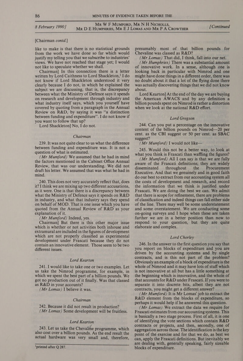  8 February 1990] [Chairman contd.] like to make is that there is no statistical grounds from the work we have done so far which would justify my telling you that we subscribe to industries’ views. We have not reached that stage yet; I would not like to speculate whether we shall. Chairman] In this connection there is a letter written by Lord Caithness to Lord Shackleton,! I do not know if Lord Shackleton understood it very clearly because I do not, in which he explained the subject we are discussing, that is, the discrepancy between what the Ministry of Defence says it spends on research and development through industry and what industry itself says, which you yourself have covered by quoting from a paragraph in the Annual Review on R&amp;D, by saying it was “a distinction between funding and expenditure’’. I do not know if you want to follow that up? Lord Shackleton] No, I do not. Chairman 239. It was not quite clear to us what the difference between funding and expenditure was. It is not a question of what is estimated. (Mr Mumford) We assumed that he had in mind the factors mentioned in the Cabinet Office Annual Review, that was our understanding. We did not draft his letter. We assumed that was what he had in mind. 240. This does not very accurately reflect that, does it? I think we are mixing up two different accusations, as it were. One is that there is a discrepancy between what the Ministry of Defence says it spends on R&amp;D in industry, and what that industry says they spend on behalf of MOD. That is one issue which you have quoted from the Annual Review of R&amp;D as your explanation of it. (Mr Mumford) Indeed, yes. Chairman] But there is this other major issue which is whether or not activities both inhouse and extramural are included in the figures of development which are not properly classified as experimental development under Frascati because they do not contain an innovative element. Those seem to be two different issues. Lord Kearton us take the Nimrod programme, for example, in which we spent the best part of a billion pounds. We got no production out of it finally. Was that classed as R&amp;D in your accounts? (Mr Lomas) I believe it was. Chairman 242. Because it did not result in production? (Mr Lomas) Some development will be fruitless. Lord Kearton 243. Let us take the Chevalihe programme, which also cost over a billion pounds. As the end result the actual hardware was very small and, therefore, ‘printed after Q 287. [Continued presumably most of that billion pounds for Chevaline was classed as R&amp;D? (Mr Lomas) That did, I think, fall into our net. (Mr Humphries) There was a substantial amount of innovative work. In a sense, although one is looking back in particular with Nimrod and one might have done things in a different order, there was no doubt about it that a lot of the flying done there was actually discovering things that we did not know about. Lord Kearton] At the end of the day we are buying the American AWACS and by any definition a billion pounds spent on Nimrod is rather a distortion when we look at the national R&amp;D effort. Lord Gregson 244. Can you put a percentage on the innovative content of the billion pounds on Nimrod—20 per cent. as the CBI suggest or 50 per cent. as SBAC suggest? (Mr Mumford) 1 would not like— 245. Would this not be a better way, to look at what you think is Frascati than waffling the figures? (Mr Mumford) All I can say is that we are fully aware of the Frascati definitions; they are widely disseminated throughout the Procurement Executive. And that we genuinely and in good faith do our best to extract from our accounting system all the costs of development and research, and record the information that we think is justified under Frascati. We are doing the best we can. We admit that there is scope for refinement, there are problems of classification and indeed things can fall either side of the line. There may well be some understatement and some overstatement. We are conducting some on-going surveys and I hope when these are taken further we are in a better position than now to respond to your question, but they are quite elaborate and complex. Lord Chorley 246. In the answer to the first question you say that you report on blocks of expenditure and you are driven by the accounting systems and by single contracts, and is this not part of the problem? Obviously an example of a block of expenditure is the whole of Nimrod and it may have lots of stuff which is not innovative at all but has a little something at the beginning which is innovative, and the whole of that accounts for R&amp;D under Frascati. If you were to separate it into discrete bits, albeit they are not contracts, you might get a different answer? (Mr Mumford) It is Mr Lomas’ job to extract the R&amp;D element from the blocks of expenditure, so perhaps it would help if he answered this question. (Mr Lomas) We extract the data we require for Frascati estimates from our accounting systems. This is basically a two stage process. First of all, it is one of identifying the vote sections which contain R&amp;D contracts or projects, and then, secondly, one of aggregation across those. The identification is the key point of the exercise and for that we do, as best we can, apply the Frascati definitions. But inevitably we are dealing with, generally speaking, fairly sizeable blocks of expenditure.