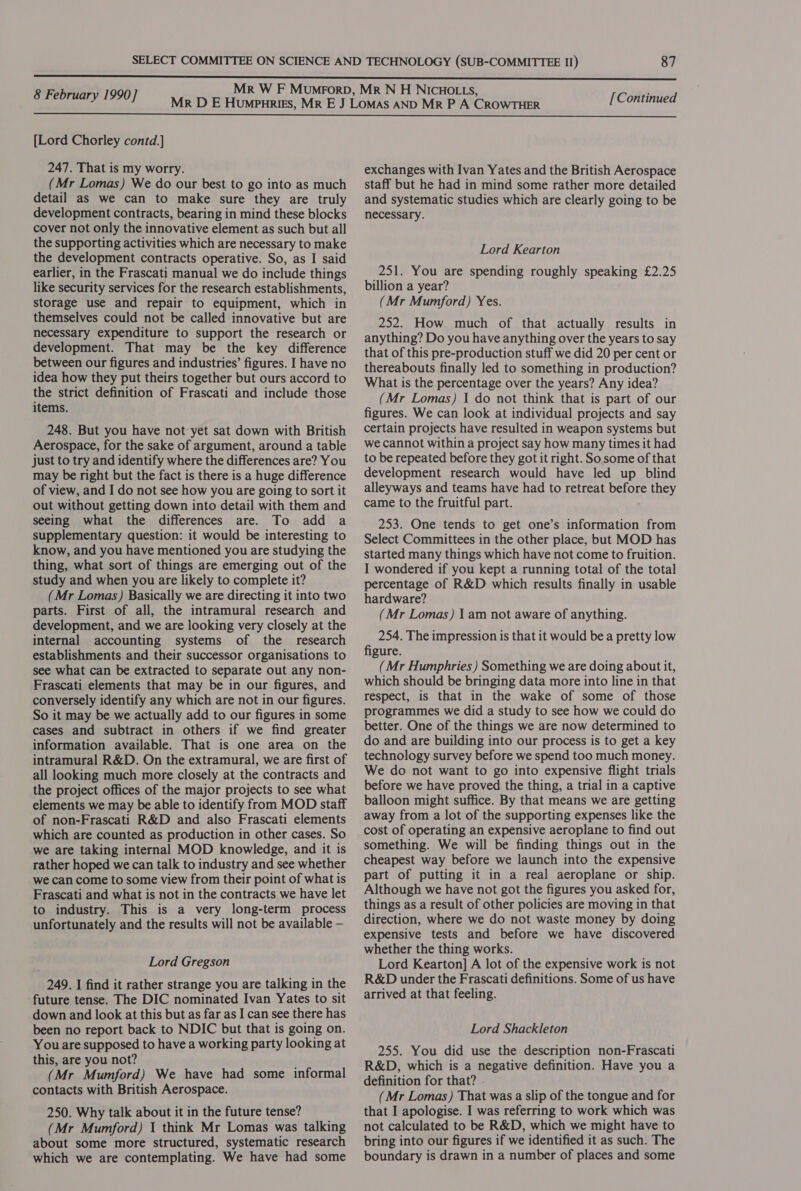  [Lord Chorley contd.] 247. That is my worry. (Mr Lomas) We do our best to go into as much detail as we can to make sure they are truly development contracts, bearing in mind these blocks cover not only the innovative element as such but all the supporting activities which are necessary to make the development contracts operative. So, as I said earlier, in the Frascati manual we do include things like security services for the research establishments, storage use and repair to equipment, which in themselves could not be called innovative but are necessary expenditure to support the research or development. That may be the key difference between our figures and industries’ figures. I have no idea how they put theirs together but ours accord to the strict definition of Frascati and include those items. 248. But you have not yet sat down with British Aerospace, for the sake of argument, around a table just to try and identify where the differences are? You may be right but the fact is there is a huge difference of view, and I do not see how you are going to sort it out without getting down into detail with them and seeing what the differences are. To add a supplementary question: it would be interesting to know, and you have mentioned you are studying the thing, what sort of things are emerging out of the study and when you are likely to complete it? (Mr Lomas) Basically we are directing it into two parts. First of all, the intramural research and development, and we are looking very closely at the internal accounting systems of the research establishments and their successor organisations to see what can be extracted to separate out any non- Frascati elements that may be in our figures, and conversely identify any which are not in our figures. So it may be we actually add to our figures in some cases and subtract in others if we find greater information available. That is one area on the intramural R&amp;D. On the extramural, we are first of all looking much more closely at the contracts and the project offices of the major projects to see what elements we may be able to identify from MOD staff of non-Frascati R&amp;D and also Frascati elements which are counted as production in other cases. So we are taking internal MOD knowledge, and it is rather hoped we can talk to industry and see whether we can come to some view from their point of what is Frascati and what is not in the contracts we have let to industry. This is a very long-term process unfortunately and the results will not be available — Lord Gregson 249. I find it rather strange you are talking in the future tense. The DIC nominated Ivan Yates to sit down and look at this but as far as I can see there has been no report back to NDIC but that is going on. You are supposed to have a working party looking at this, are you not? (Mr Mumford) We have had some informal contacts with British Aerospace. 250. Why talk about it in the future tense? (Mr Mumford) 1 think Mr Lomas was talking about some more structured, systematic research which we are contemplating. We have had some exchanges with Ivan Yates and the British Aerospace staff but he had in mind some rather more detailed and systematic studies which are clearly going to be necessary. Lord Kearton 251. You are spending roughly speaking £2.25 billion a year? (Mr Mumford) Yes. 252. How much of that actually results in anything? Do you have anything over the years to say that of this pre-production stuff we did 20 per cent or thereabouts finally led to something in production? What is the percentage over the years? Any idea? (Mr Lomas) | do not think that is part of our figures. We can look at individual projects and say certain projects have resulted in weapon systems but we cannot within a project say how many times it had to be repeated before they got it right. Sosome of that development research would have led up blind alleyways and teams have had to retreat before they came to the fruitful part. 253. One tends to get one’s information from Select Committees in the other place, but MOD has started many things which have not come to fruition. I wondered if you kept a running total of the total percentage of R&amp;D which results finally in usable hardware? (Mr Lomas) 1 am not aware of anything. 254. The impression is that it would be a pretty low figure. (Mr Humphries ) Something we are doing about it, which should be bringing data more into line in that respect, is that in the wake of some of those programmes we did a study to see how we could do better. One of the things we are now determined to do and are building into our process is to get a key technology survey before we spend too much money. We do not want to go into expensive flight trials before we have proved the thing, a trial in a captive balloon might suffice. By that means we are getting away from a lot of the supporting expenses like the cost of operating an expensive aeroplane to find out something. We will be finding things out in the cheapest way before we launch into the expensive part of putting it in a real aeroplane or ship. Although we have not got the figures you asked for, things as a result of other policies are moving in that direction, where we do not waste money by doing expensive tests and before we have discovered whether the thing works. Lord Kearton] A lot of the expensive work is not R&amp;D under the Frascati definitions. Some of us have arrived at that feeling. Lord Shackleton 255. You did use the description non-Frascati R&amp;D, which is a negative definition. Have you a definition for that? . (Mr Lomas) That was a slip of the tongue and for that I apologise. I was referring to work which was not calculated to be R&amp;D, which we might have to bring into our figures if we identified it as such. The boundary is drawn in a number of places and some