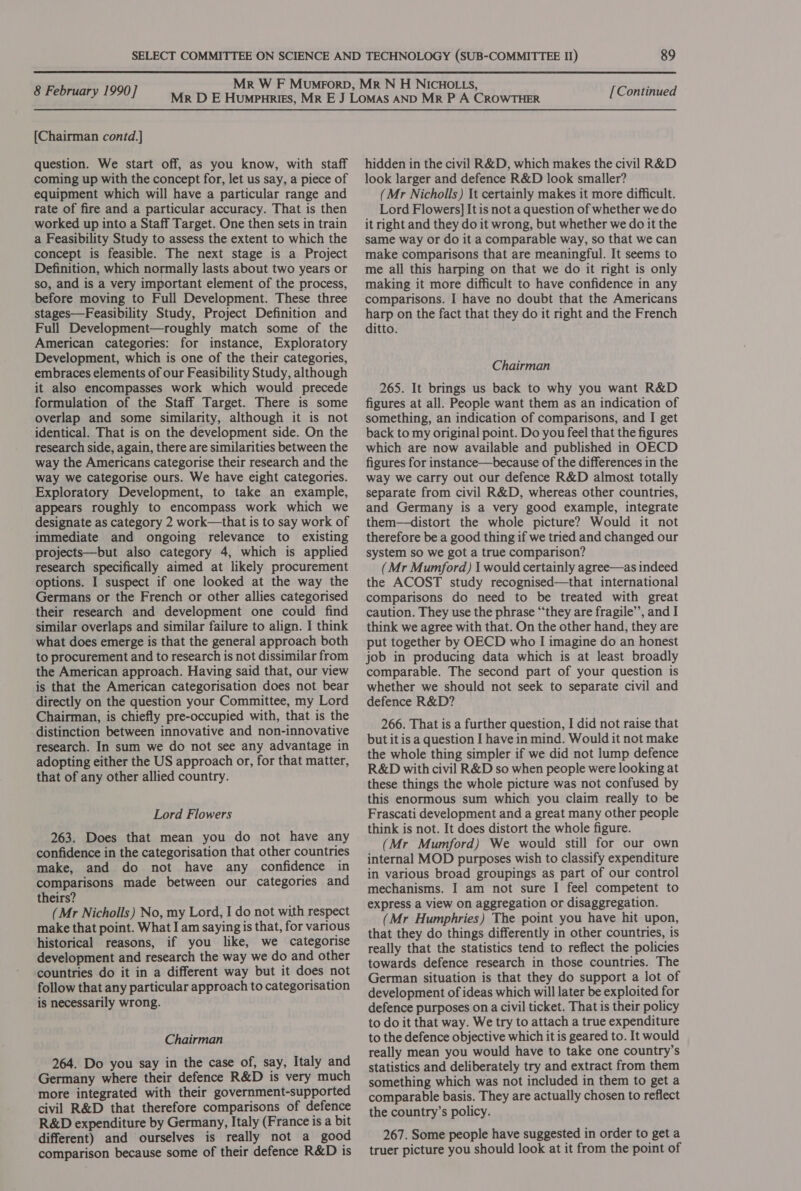 [Chairman contd.] question. We start off, as you know, with staff coming up with the concept for, let us say, a piece of equipment which will have a particular range and rate of fire and a particular accuracy. That is then worked up into a Staff Target. One then sets in train a Feasibility Study to assess the extent to which the concept is feasible. The next stage is a Project Definition, which normally lasts about two years or so, and is a very important element of the process, before moving to Full Development. These three stages—Feasibility Study, Project Definition and Full Development—roughly match some of the American categories: for instance, Exploratory Development, which is one of the their categories, embraces elements of our Feasibility Study, although it also encompasses work which would precede formulation of the Staff Target. There is some overlap and some similarity, although it is not identical. That is on the development side. On the research side, again, there are similarities between the way the Americans categorise their research and the way we categorise ours. We have eight categories. Exploratory Development, to take an example, appears roughly to encompass work which we designate as category 2 work—that is to say work of immediate and ongoing relevance to existing projects—but also category 4, which is applied research specifically aimed at likely procurement options. I suspect if one looked at the way the Germans or the French or other allies categorised their research and development one could find similar overlaps and similar failure to align. I think what does emerge is that the general approach both to procurement and to research is not dissimilar from the American approach. Having said that, our view is that the American categorisation does not bear directly on the question your Committee, my Lord Chairman, is chiefly pre-occupied with, that is the distinction between innovative and non-innovative research. In sum we do not see any advantage in adopting either the US approach or, for that matter, that of any other allied country. Lord Flowers 263. Does that mean you do not have any confidence in the categorisation that other countries make, and do not have any confidence in comparisons made between our categories and theirs? (Mr Nicholls) No, my Lord, I do not with respect make that point. What I am saying is that, for various historical reasons, if you like, we categorise development and research the way we do and other countries do it in a different way but it does not follow that any particular approach to categorisation is necessarily wrong. Chairman 264. Do you say in the case of, say, Italy and Germany where their defence R&amp;D is very much more integrated with their government-supported civil R&amp;D that therefore comparisons of defence R&amp;D expenditure by Germany, Italy (France is a bit different) and ourselves is really not a good comparison because some of their defence R&amp;D is hidden in the civil R&amp;D, which makes the civil R&amp;D look larger and defence R&amp;D look smaller? (Mr Nicholls) It certainly makes it more difficult. Lord Flowers] It is not a question of whether we do it right and they do it wrong, but whether we do it the same way or do it a comparable way, so that we can make comparisons that are meaningful. It seems to me all this harping on that we do it right is only making it more difficult to have confidence in any comparisons. I have no doubt that the Americans harp on the fact that they do it right and the French ditto. Chairman 265. It brings us back to why you want R&amp;D figures at all. People want them as an indication of something, an indication of comparisons, and I get back to my original point. Do you feel that the figures which are now available and published in OECD figures for instance—because of the differences in the way we carry out our defence R&amp;D almost totally separate from civil R&amp;D, whereas other countries, and Germany is a very good example, integrate them—distort the whole picture? Would it not therefore be a good thing if we tried and changed our system so we got a true comparison? (Mr Mumford) 1 would certainly agree—as indeed the ACOST study recognised—that international comparisons do need to be treated with great caution. They use the phrase “they are fragile’, and I think we agree with that. On the other hand, they are put together by OECD who I imagine do an honest job in producing data which is at least broadly comparable. The second part of your question is whether we should not seek to separate civil and defence R&amp;D? 266. That is a further question, I did not raise that but it is a question I have in mind. Would it not make the whole thing simpler if we did not lump defence R&amp;D with civil R&amp;D so when people were looking at these things the whole picture was not confused by this enormous sum which you claim really to be Frascati development and a great many other people think is not. It does distort the whole figure. (Mr Mumford) We would still for our own internal MOD purposes wish to classify expenditure in various broad groupings as part of our control mechanisms. I am not sure I feel competent to express a view on aggregation or disaggregation. (Mr Humphries) The point you have hit upon, that they do things differently in other countries, is really that the statistics tend to reflect the policies towards defence research in those countries. The German situation is that they do support a lot of development of ideas which will later be exploited for defence purposes on a civil ticket. That is their policy to do it that way. We try to attach a true expenditure to the defence objective which it is geared to. It would really mean you would have to take one country’s statistics and deliberately try and extract from them something which was not included in them to get a comparable basis. They are actually chosen to reflect the country’s policy. 267. Some people have suggested in order to get a truer picture you should look at it from the point of