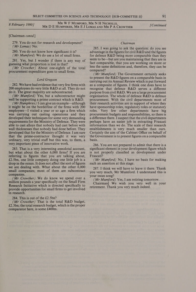  8 February 1990] [Continued  [Chairman contd.] 279. You do not for research and development? (Mr Lomas) No. 280. You do not know how significant it is? (Mr Mumford) We do use a lot of small firms. 281. Yes, but I wonder if there is any way of guessing what proportion is lost in that? (Mr Crowther) About one-eighth of the total procurement expenditure goes to small firms. Lord Gregson 282. We have had evidence that very few firms with 200 employees do very little R&amp;D at all. They do not do it. The great majority are subcontracted. (Mr Mumford) Yes, but a subcontractor might well be supporting a prime contract which is R&amp;D. (Mr Humphries) | can give an example—although it might be on the borderline of the firms with 200 employees—lI visited a year or so ago a firm which was carrying out casting operations and they developed their techniques for some very demanding requirements for the Ministry of Defence. They were able to cast alloys that nobody had cast before with wall thicknesses that nobody had done before. They developed that for the Ministry of Defence. I am sure that the prime-contractor thought it was very ordinary, very trivial stuff but this was, to them, a very important piece of innovative work. 283. That is a very interesting anecdotal account, but what about the other 6,000 firms? If you are referring to figures that you are talking about, £2.5bn, one little company doing one little job is a drop in the ocean. It does not affect the sort of figures we are dealing with. What about the other 6,000 small companies; most of them are subcontract companies. (Mr Crowther) We do know we spend over a million pounds a year specifically on the Small Firm Research Initiative which is directed specifically to provide opportunities for small firms to get involved in research. 284. This is out of the £2.5bn? (Mr Crowther) That is the total R&amp;D budget, £2.3bn; the total research budget, which is the proper comparator here, is some £400m. Chairman 285. I was going to ask the question: do you see advantage in the figures for civil R&amp;D and the figures for defence R&amp;D being more comparable than they seem to be—but are you maintaining that they are in fact comparable, that you are working on more or less the same definitions and, therefore, they can be compared? (Mr 'Mumford) The Government certainly seeks to present the R&amp;D figures on a comparable basis in carrying out its Annual Review which is put forward as a composite of figures. I think one does have to recognise that defence R&amp;D serves a different purpose from civil R&amp;D. We area large procurement organisation. The whole of defence R&amp;D is defence procurement. With the civil departments most of their research activities are in support of where they have sponsorship roles, regulatory roles or statutory roles. Very few other departments have big procurement budgets and responsibilities, so there is a difference there. I suspect that the civil departments perhaps have an easier job in extracting Frascati information than we do. The scale of their research establishments is very much smaller than ours. Certainly the aim of the Cabinet Office on behalf of the Government is to present figures on a comparable basis. 286. You are not prepared to admit that there is a significant element in your development figure which is not properly classified as development under Frascati? (Mr Mumford) No, I have no basis for making such an assertion at this stage. 287. I think we will have to leave it there. Thank you very much, Mr Mumford. I understand this is your swan song? (Mr Mumford) Yes, I am retiring tomorrow. Chairman] We wish you very well in your retirement. Thank you very much indeed.