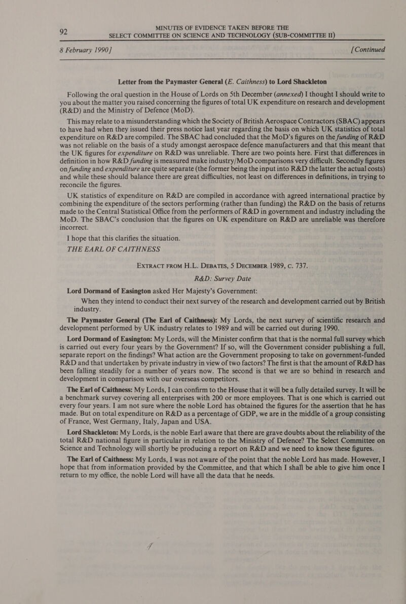 MINUTES OF EVIDENCE TAKEN BEFORE THE 92 SELECT COMMITTEE ON SCIENCE AND TECHNOLOGY (SUB-COMMITTEE Il) 8 February 1990] [Continued Letter from the Paymaster General (£. Caithness) to Lord Shackleton Following the oral question in the House of Lords on 5th December (annexed) I thought I should write to you about the matter you raised concerning the figures of total UK expenditure on research and development (R&amp;D) and the Ministry of Defence (MoD). This may relate to a misunderstanding which the Society of British Aerospace Contractors (SBAC) appears to have had when they issued their press notice last year regarding the basis on which UK statistics of total expenditure on R&amp;D are compiled. The SBAC had concluded that the MoD’s figures on the funding of R&amp;D was not reliable on the basis of a study amongst aerospace defence manufacturers and that this meant that the UK figures for expenditure on R&amp;D was unreliable. There are two points here. First that differences in definition in how R&amp;D funding is measured make industry/MoD comparisons very difficult. Secondly figures on funding and expenditure are quite separate (the former being the input into R&amp;D the latter the actual costs) and while these should balance there are great difficulties, not least on differences in definitions, in trying to reconcile the figures. UK statistics of expenditure on R&amp;D are compiled in accordance with agreed international practice by combining the expenditure of the sectors performing (rather than funding) the R&amp;D on the basis of returns made to the Central Statistical Office from the performers of R&amp;D in government and industry including the MoD. The SBAC’s conclusion that the figures on UK expenditure on R&amp;D are unreliable was therefore incorrect. , I hope that this clarifies the situation. THE EARL OF CAITHNESS EXTRACT FROM H.L. DEBATES, 5 DECEMBER 1989, c. 737. R&amp;D: Survey Date Lord Dormand of Easington asked Her Majesty’s Government: When they intend to conduct their next survey of the research and development carried out by British industry. The Paymaster General (The Earl of Caithness); My Lords, the next survey of scientific research and development performed by UK industry relates to 1989 and will be carried out during 1990. Lord Dormand of Easington: My Lords, will the Minister confirm that that is the normal full survey which is carried out every four years by the Government? If so, will the Government consider publishing a full, separate report on the findings? What action are the Government proposing to take on government-funded R&amp;D and that undertaken by private industry in view of two factors? The first is that the amount of R&amp;D has been falling steadily for a number of years now. The second is that we are so behind in research and development in comparison with our overseas competitors. The Earl of Caithness: My Lords, I can confirm to the House that it will be a fully detailed survey. It will be a benchmark survey covering all enterprises with 200 or more employees. That is one which is carried out every four years. I am not sure where the noble Lord has obtained the figures for the assertion that he has made. But on total expenditure on R&amp;D as a percentage of GDP, we are in the middle of a group consisting of France, West Germany, Italy, Japan and USA. Lord Shackleton: My Lords, is the noble Earl aware that there are grave doubts about the reliability of the total R&amp;D national figure in particular in relation to the Ministry of Defence? The Select Committee on Science and Technology will shortly be producing a report on R&amp;D and we need to know these figures. The Earl of Caithness: My Lords, I was not aware of the point that the noble Lord has made. However, I hope that from information provided by the Committee, and that which I shall be able to give him once I return to my office, the noble Lord will have all the data that he needs.