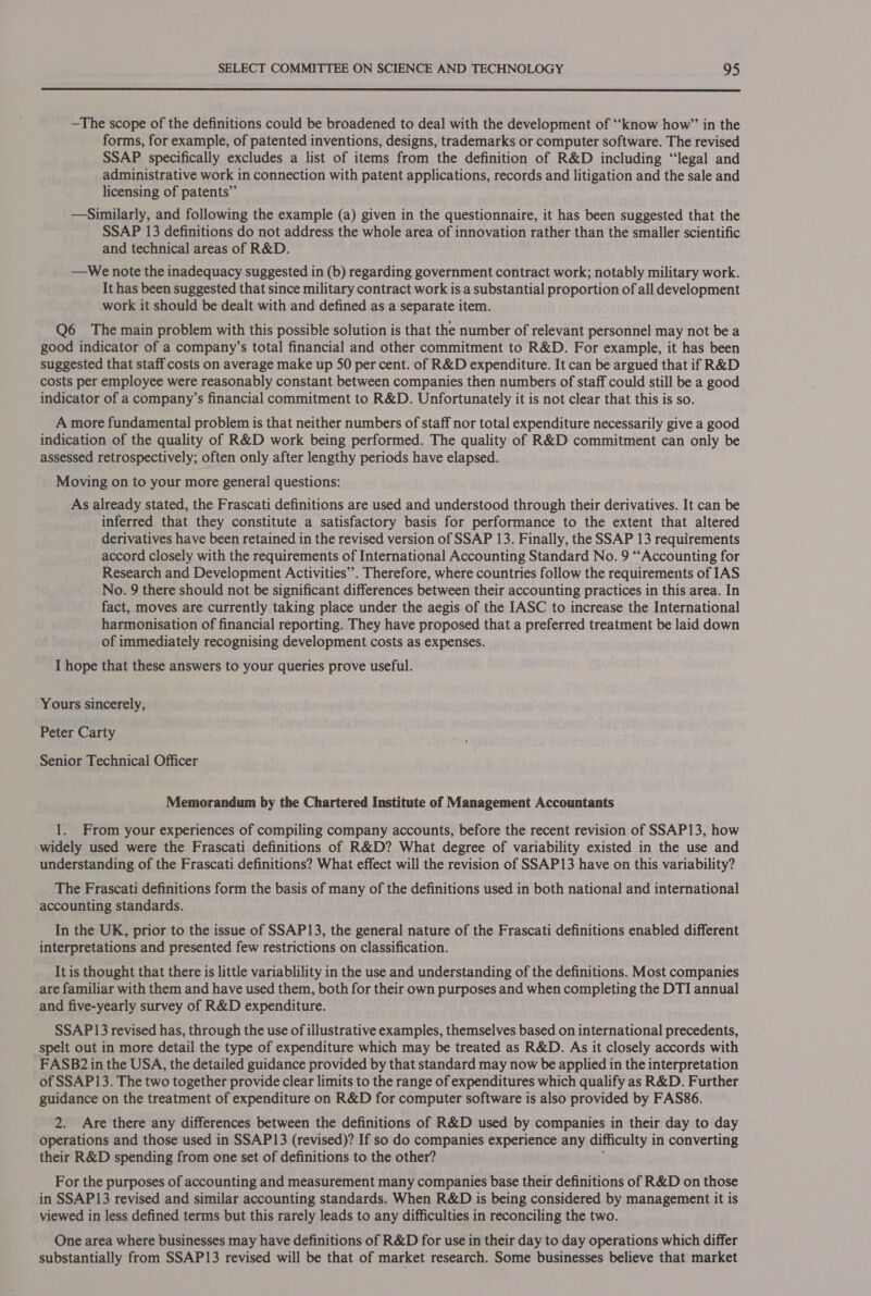  —The scope of the definitions could be broadened to deal with the development of “know how” in the forms, for example, of patented inventions, designs, trademarks or computer software. The revised SSAP specifically excludes a list of items from the definition of R&amp;D including “legal and administrative work in connection with patent applications, records and litigation and the sale and licensing of patents” —Similarly, and following the example (a) given in the questionnaire, it has been suggested that the SSAP 13 definitions do not address the whole area of innovation rather than the smaller scientific and technical areas of R&amp;D. —We note the inadequacy suggested in (b) regarding government contract work; notably military work. It has been suggested that since military contract work is a substantial proportion of all development work it should be dealt with and defined as a separate item. Q6 The main problem with this possible solution is that the number of relevant personnel may not be a good indicator of a company’s total financial and other commitment to R&amp;D. For example, it has been suggested that staff costs on average make up 50 per cent. of R&amp;D expenditure. It can be argued that if R&amp;D costs per employee were reasonably constant between companies then numbers of staff could still be a good indicator of a company’s financial commitment to R&amp;D. Unfortunately it is not clear that this is so. A more fundamental problem is that neither numbers of staff nor total expenditure necessarily give a good indication of the quality of R&amp;D work being performed. The quality of R&amp;D commitment can only be _assessed retrospectively; often only after lengthy periods have elapsed. Moving on to your more general questions: As already stated, the Frascati definitions are used and understood through their derivatives. It can be inferred that they constitute a satisfactory basis for performance to the extent that altered derivatives have been retained in the revised version of SSAP 13. Finally, the SSAP 13 requirements accord closely with the requirements of International Accounting Standard No. 9 “Accounting for Research and Development Activities”. Therefore, where countries follow the requirements of IAS No. 9 there should not be significant differences between their accounting practices in this area. In fact, moves are currently taking place under the aegis of the IASC to increase the International harmonisation of financial reporting. They have proposed that a preferred treatment be laid down of immediately recognising development costs as expenses. I hope that these answers to your queries prove useful. Yours sincerely, Peter Carty Senior Technical Officer Memorandum by the Chartered Institute of Management Accountants 1. From your experiences of compiling company accounts, before the recent revision of SSAP13, how widely used were the Frascati definitions of R&amp;D? What degree of variability existed in the use and understanding of the Frascati definitions? What effect will the revision of SSAP13 have on this variability? The Frascati definitions form the basis of many of the definitions used in both national and international accounting standards. In the UK, prior to the issue of SSAP13, the general nature of the Frascati definitions enabled different interpretations and presented few restrictions on classification. It is thought that there is little variablility in the use and understanding of the definitions. Most companies are familiar with them and have used them, both for their own purposes and when completing the DTI annual and five-yearly survey of R&amp;D expenditure. SSAP13 revised has, through the use of illustrative examples, themselves based on international precedents, spelt out in more detail the type of expenditure which may be treated as R&amp;D. As it closely accords with FASB? in the USA, the detailed guidance provided by that standard may now be applied in the interpretation of SSAP13. The two together provide clear limits to the range of expenditures which qualify as R&amp;D. Further guidance on the treatment of expenditure on R&amp;D for computer software is also provided by FAS86. 2. Are there any differences between the definitions of R&amp;D used by companies in their day to day operations and those used in SSAP13 (revised)? If so do companies experience any difficulty in converting their R&amp;D spending from one set of definitions to the other? ; For the purposes of accounting and measurement many companies base their definitions of R&amp;D on those in SSAP13 revised and similar accounting standards. When R&amp;D is being considered by management it is viewed in less defined terms but this rarely leads to any difficulties in reconciling the two. One area where businesses may have definitions of R&amp;D for use in their day to day operations which differ substantially from SSAP13 revised will be that of market research. Some businesses believe that market