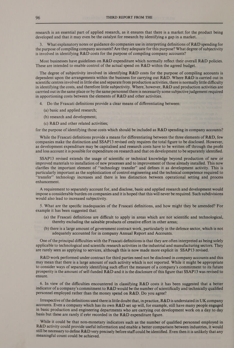  research is an essential part of applied research, as it ensures that there is a market for the product being developed and that it may even be the catalyst for research by identifying a gap in a market. 3. What explanatory notes or guidance do companies use in interpreting definitions of R&amp;D spending for the purpose of compiling company accounts? Are they adequate for this purpose? What degree of subjectivity is involved in identifying R&amp;D costs for the purpose of compiling company accounts? Most businesses have guidelines on R&amp;D expenditure which normally reflect their overall R&amp;D policies. These are intended to enable control of the actual spend on R&amp;D within the agreed budget. The degree of subjectivity involved in identifying R&amp;D costs for the purpose of compiling accounts is dependent upon the arrangements within the business for carrying out R&amp;D. Where R&amp;D is carried out in scientific centres involved in little else and separate from production activities, there is normally little difficulty in identifying the costs, and therefore little subjectivity. Where, however, R&amp;D and production activities are cartried out in the same place or by the same personnel there is necessarily some subjective judgement required in apportioning costs between the elements of R&amp;D and other activities. 4. Do the Frascati definitions provide a clear means of differentiating between: (a) basic and applied research; (b) research and development; (c) R&amp;D and other related activities; for the purpose of identifying those costs which should be included as R&amp;D spending in company accounts? While the Frascati definitions provide a means for differentiating between the three elements of R&amp;D, few companies make the distinction and SSAP13 revised only requires the total figure to be disclosed. However, as development expenditure may be capitalised and research costs have to be written off through the profit and loss account it is possible for expenditure on research and that on development to be separately identified. SSAP13 revised extends the usage of scientific or technical knowledge beyond production of new or improved materials to installation of new processes and to improvement of those already installed. This now clarifies the important element of “technology transfer” and defines it as development activity. This is particularly important as the sophistication of control engineering and the technical competence required to “transfer” technology increases and there is less distinction between operational setting and process enhancement. A requirement to separately account for, and disclose, basic and applied research and development would impose a considerable burden on companies and it is hoped that this will never be required. Such subdivisions would also lead to increased subjectivity. 5. What are the specific inadequacies of the Frascati definitions, and how might they be amended? For example it has been suggested that: (a) the Frascati definitions are difficult to apply in areas which are not scientific and technological, thereby excluding the saleable products of creative effort in other areas; (b) there is a large amount of government contract work, particularly in the defence sector, which is not adequately accounted for in company Annual Report and Accounts. One of the principal difficulties with the Frascati definitions is that they are often interpreted as being solely applicable to technological and scientific research activities in the industrial and manufacturing sectors. They are rarely seen as applying to services, although this is now made more explicit in SSAP13 revised. R&amp;D work performed under contract for third parties need not be disclosed in company accounts and this may mean that there is a large amount of such activity which is not reported. While it might be appropriate to consider ways of separately identifying such effort the measure of a company’s commitment to its future prosperity is the amount of self-funded R&amp;D and it is the disclosure of this figure that SSAP13 was revised to ensure. _ 6. In view of the difficulties encountered in classifying R&amp;D costs it has been suggested that a better indicator of a company’s commitment to R&amp;D would be the number of scientifically and technically qualified personnel employed rather than the money spend on R&amp;D. Do you agree? Irrespective of the definitions used there is little doubt that, in practice, R&amp;D is understated in UK company accounts. Even a company which has its own R&amp;D set up will, for example, still have many people engaged in basic production and engineering departments who are carrying out development work on a day to day basis but these are rarely if ever recorded in the R&amp;D expenditure figure. While it could be that non-monetary indicators such as the number of qualified personnel employed in R&amp;D activity could provide useful information and enable a better comparison between industries, it would still be necessary to define R&amp;D very precisely before staff could be identified. Even then it is unlikely that any meaningful count could be achieved.