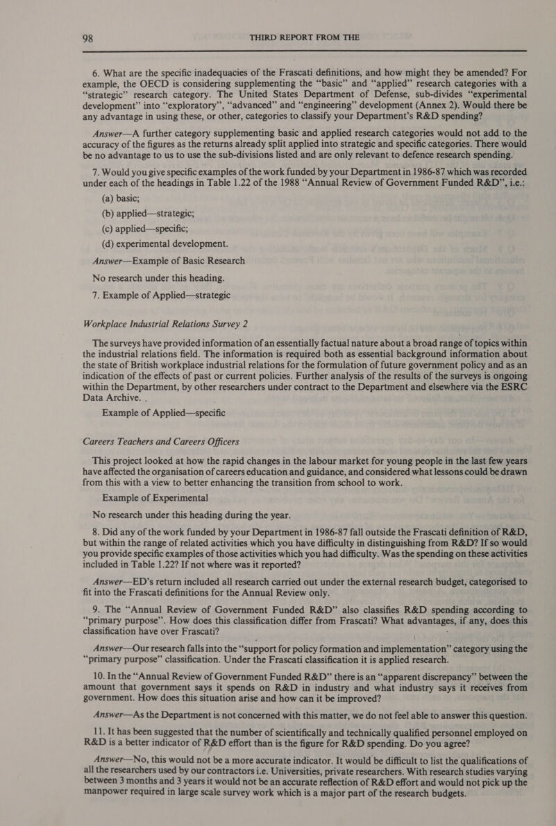  6. What are the specific inadequacies of the Frascati definitions, and how might they be amended? For example, the OECD is considering supplementing the “basic” and “applied” research categories with a “strategic” research category. The United States Department of Defense, sub-divides “experimental development” into “exploratory”, ““advanced” and “engineering” development (Annex 2). Would there be any advantage in using these, or other, categories to classify your Department’s R&amp;D spending? Answer—A further category supplementing basic and applied research categories would not add to the accuracy of the figures as the returns already split applied into strategic and specific categories. There would be no advantage to us to use the sub-divisions listed and are only relevant to defence research spending. 7. Would you give specific examples of the work funded by your Department in 1986-87 which was recorded under each of the headings in Table 1.22 of the 1988 “Annual Review of Government Funded R&amp;D”, i.e.: (a) basic; (b) applied—strategic; (c) applied—specific; (d) experimental development. Answer—Example of Basic Research No research under this heading. 7. Example of Applied—strategic Workplace Industrial Relations Survey 2 The surveys have provided information of an essentially factual nature about a broad range of topics within the industrial relations field. The information is required both as essential background information about the state of British workplace industrial relations for the formulation of future government policy and as an indication of the effects of past or current policies. Further analysis of the results of the surveys is ongoing within the Department, by other researchers under contract to the Department and elsewhere via the ESRC Data Archive. . Example of Applied—specific Careers Teachers and Careers Officers This project looked at how the rapid changes in the labour market for young people in the last few years have affected the organisation of careers education and guidance, and considered what lessons could be drawn from this with a view to better enhancing the transition from school to work. Example of Experimental No research under this heading during the year. 8. Did any of the work funded by your Department in 1986-87 fall outside the Frascati definition of R&amp;D, but within the range of related activities which you have difficulty in distinguishing from R&amp;D? If so would you provide specific examples of those activities which you had difficulty. Was the spending on these activities included in Table 1.22? If not where was it reported? Answer—ED’s return included all research carried out under the external research budget, categorised to fit into the Frascati definitions for the Annual Review only. 9. The “Annual Review of Government Funded R&amp;D” also classifies R&amp;D spending according to “primary purpose’’. How does this classification differ from Frascati? What advantages, if any, does this classification have over Frascati? Answer—Our research falls into the “support for policy formation and implementation” category using the “primary purpose” classification. Under the Frascati classification it is applied research. 10. In the “Annual Review of Government Funded R&amp;D” there is an “apparent discrepancy” between the amount that government says it spends on R&amp;D in industry and what industry says it receives from government. How does this situation arise and how can it be improved? Answer—As the Department is not concerned with this matter, we do not feel able to answer this question. i It has been suggested that the number of scientifically and technically qualified personnel employed on R&amp;D is a better indicator of R&amp;D effort than is the figure for R&amp;D spending. Do you agree? Answer—No, this would not be a more accurate indicator. It would be difficult to list the qualifications of all the researchers used by our contractors i.e. Universities, private researchers. With research studies varying between 3 months and 3 years it would not be an accurate reflection of R&amp;D effort and would not pick up the manpower required in large scale survey work which is a major part of the research budgets.