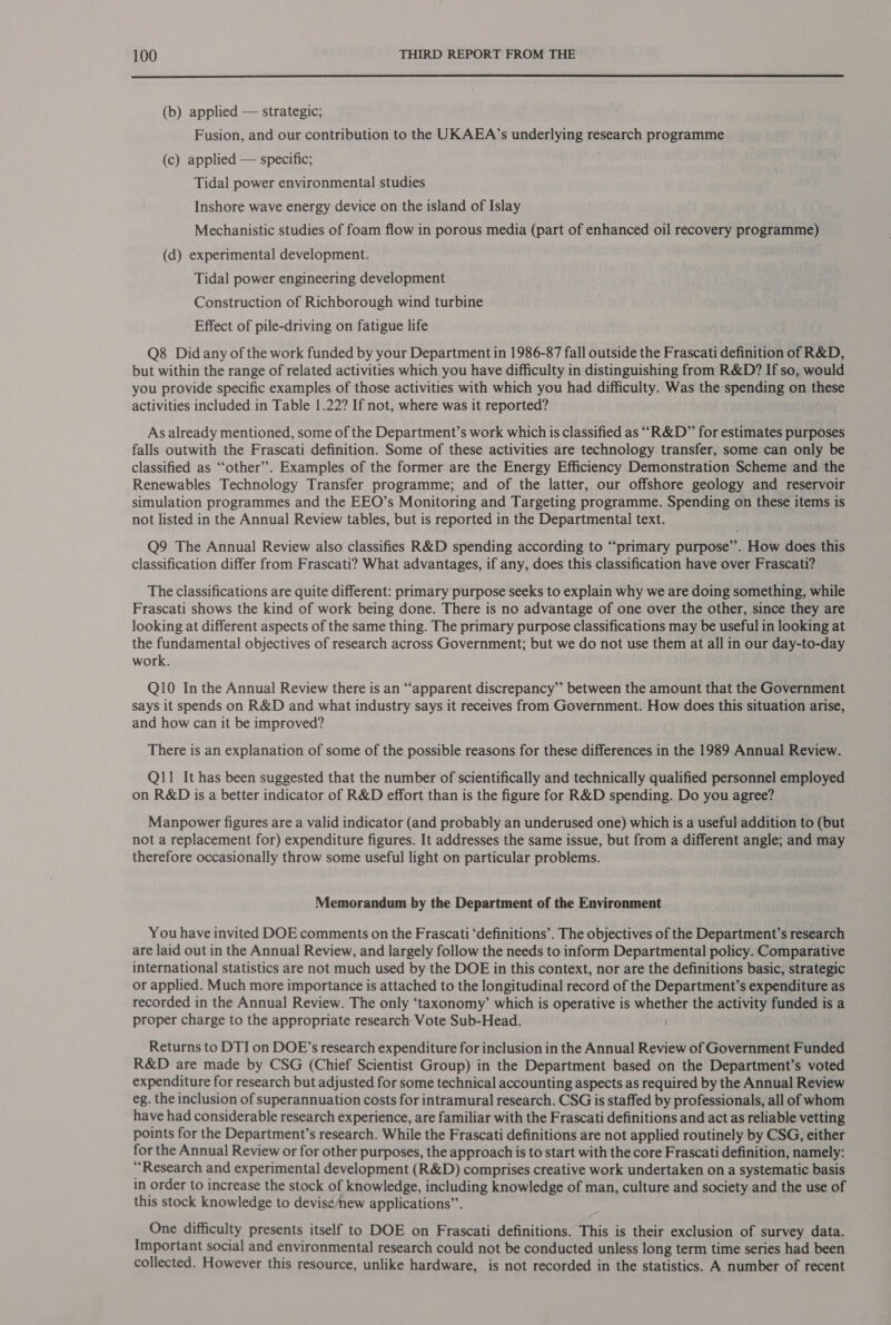  (b) applied — strategic; Fusion, and our contribution to the UKAEA’s underlying research programme (c) applied — specific; Tidal power environmental studies Inshore wave energy device on the island of Islay Mechanistic studies of foam flow in porous media (part of enhanced oil recovery programme) (d) experimental development. Tidal power engineering development Construction of Richborough wind turbine Effect of pile-driving on fatigue life Q8 Did any of the work funded by your Department in 1986-87 fall outside the Frascati definition of R&amp;D, but within the range of related activities which you have difficulty in distinguishing from R&amp;D? If so, would you provide specific examples of those activities with which you had difficulty. Was the spending on these activities included in Table 1.22? If not, where was it reported? As already mentioned, some of the Department’s work which is classified as ““R&amp;D” for estimates purposes falls outwith the Frascati definition. Some of these activities are technology transfer, some can only be classified as ‘‘other’. Examples of the former are the Energy Efficiency Demonstration Scheme and the Renewables Technology Transfer programme; and of the latter, our offshore geology and reservoir simulation programmes and the EEO’s Monitoring and Targeting programme. Spending on these items is not listed in the Annual Review tables, but is reported in the Departmental text. Q9 The Annual Review also classifies R&amp;D spending according to “primary purpose”’. Bt does this classification differ from Frascati? What advantages, if any, does this classification have over Frascati? The classifications are quite different: primary purpose seeks to explain why we are doing something, while Frascati shows the kind of work being done. There is no advantage of one over the other, since they are looking at different aspects of the same thing. The primary purpose classifications may be useful in looking at the fundamental objectives of research across Government; but we do not use them at all in our day-to-day work. Q10 In the Annual Review there is an “apparent discrepancy” between the amount that the Government says it spends on R&amp;D and what industry says it receives from Government. How does this situation arise, and how can it be improved? There is an explanation of some of the possible reasons for these differences in the 1989 Annual Review. Q11 It has been suggested that the number of scientifically and technically qualified personnel employed on R&amp;D is a better indicator of R&amp;D effort than is the figure for R&amp;D spending. Do you agree? Manpower figures are a valid indicator (and probably an underused one) which is a useful addition to (but not a replacement for) expenditure figures. It addresses the same issue, but from a different angle; and may therefore occasionally throw some useful light on particular problems. Memorandum by the Department of the Environment You have invited DOE comments on the Frascati ‘definitions’. The objectives of the Department’s research are laid out in the Annual Review, and largely follow the needs to inform Departmental policy. Comparative international statistics are not much used by the DOE in this context, nor are the definitions basic, strategic or applied. Much more importance is attached to the longitudinal record of the Department’s expenditure as recorded in the Annual Review. The only ‘taxonomy’ which is operative is ee the activity funded is a proper charge to the appropriate research: Vote Sub-Head. Returns to DTI on DOE’s research expenditure for inclusion in the Annual Review of Government Funded R&amp;D are made by CSG (Chief Scientist Group) in the Department based on the Department’s voted expenditure for research but adjusted for some technical accounting aspects as required by the Annual Review eg. the inclusion of superannuation costs for intramural research. CSG is staffed by professionals, all of whom have had considerable research experience, are familiar with the Frascati definitions and act as reliable vetting points for the Department’s research. While the Frascati definitions are not applied routinely by CSG, either for the Annual Review or for other purposes, the approach is to start with the core Frascati definition, namely: ‘‘Research and experimental development (R&amp;D) comprises creative work undertaken on a systematic basis in order to increase the stock of knowledge, including knowledge of man, culture and society and the use of this stock knowledge to devis¢/new applications”. One difficulty presents itself to DOE on Frascati definitions. This is their exclusion of survey data. Important social and environmental research could not be conducted unless long term time series had been collected. However this resource, unlike hardware, is not recorded in the statistics. A number of recent