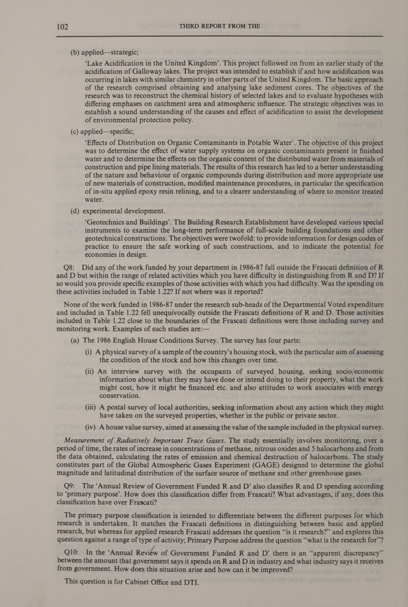  (b) applied—strategic; ‘Lake Acidification in the United Kingdom’. This project followed on from an earlier study of the acidification of Galloway lakes. The project was intended to establish if and how acidification was occurring in lakes with similar chemistry in other parts of the United Kingdom. The basic approach of the research comprised obtaining and analysing lake sediment cores. The objectives of the research was to reconstruct the chemical history of selected lakes and to evaluate hypotheses with differing emphases on catchment area and atmospheric influence. The strategic objectives was to establish a sound understanding of the causes and effect of acidification to assist the development of environmental protection policy. (c) applied—specific; ‘Effects of Distribution on Organic Contaminants in Potable Water’. The objective of this project was to determine the effect of water supply systems on organic contaminants present in finished water and to determine the effects on the organic content of the distributed water from materials of construction and pipe lining materials. The results of this research has led to a better understanding of the nature and behaviour of organic compounds during distribution and more appropriate use of new materials of construction, modified maintenance procedures, in particular the specification of in-situ applied epoxy resin relining, and to a clearer understanding of where to monitor treated water. (d) experimental development. ‘Geotechnics and Buildings’. The Building Research Establishment have developed various special instruments to examine the long-term performance of full-scale building foundations and other geotechnical constructions. The objectives were twofold: to provide information for design codes of practice to ensure the safe working of such constructions, and to indicate the potential for economies in design. Q8: Did any of the work funded by your department in 1986-87 fall outside the Frascati definition of R and D but within the range of related activities which you have difficulty in distinguishing from R and D? If so would you provide specific examples of those activities with which you had difficulty. Was the spending on these activities included in Table 1.22? If not where was it reported? None of the work funded in 1986-87 under the research sub-heads of the Departmental Voted expenditure and included in Table 1.22 fell unequivocally outside the Frascati definitions of R and D. Those activities included in Table 1.22 close to the boundaries of the Frascati definitions were those including survey and monitoring work. Examples of such studies are:— (a) The 1986 English House Conditions Survey. The survey has four parts: (i) A physical survey of a sample of the country’s housing stock, with the particular aim of assessing the condition of the stock and how this changes over time. (ii) An interview survey with the occupants of surveyed housing, seeking socio/economic information about what they may have done or intend doing to their property, what the work might cost, how it might be financed etc. and also attitudes to work associates with energy conservation. (iii) A postal survey of local authorities, seeking information about any action which they might have taken on the surveyed properties, whether in the public or private sector. (iv) A house value survey, aimed at assessing the value of the sample included in the physical survey. Measurement of Radiatively Important Trace Gases. The study essentially involves monitoring, over a period of time, the rates of increase in concentrations of methane, nitrous oxides and 5 halocarbons and from the data obtained, calculating the rates of emission and chemical destruction of halocarbons. The study constitutes part of the Global Atmospheric Gases Experiment (GAGE) designed to determine the global magnitude and latitudinal distribution of the surface source of methane and other greenhouse gases. Q9: The ‘Annual Review of Government Funded R and D’ also classifies R and D spending according to ‘primary purpose’. How does this classification differ from Frascati? What advantages, if any, does this classification have over Frascati? The primary purpose classification is intended to differentiate between the different purposes for which research is undertaken. It matches the Frascati definitions in distinguishing between basic and applied research, but whereas for applied research Frascati addresses the question “‘is it research?” and explores this question against a range of type of activity; Primary Purpose address the question ‘“‘what is the research for”? Q10: In the ‘Annual Review of Government Funded R and D’ there is an “apparent discrepancy” between the amount that government says it spends on R and D in industry and what industry says it receives from government. How does this situation arise and how can it be improved? This question is for Cabinet Office and DTI.