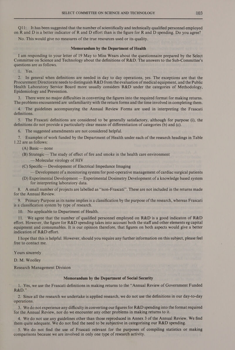 Qll: Ithas been suggested that the number of scientifically and technically qualified personnel employed on R and Dis a better indicator of R and D effort than is the figure for R and D spending. Do you agree? No. This would give no measures of the true resources used or its quality. Memorandum by the Department of Health I am responding to your letter of 19 May to Miss Wears about the questionnaire prepared by the Select Committee on Science and Technology about the definitions of R&amp;D. The answers to the Sub-Committee’s questions are as follows. 1; Yes. 2. In general when definitions are needed in day to day operations, yes. The exceptions are that the Procurement Directorate needs to distinguish R&amp;D from the evaluation of medical equipment, and the Public Health Laboratory Service Board more usually considers R&amp;D under the categories of Methodology, Epidemiology and Prevention. 3. There were no major difficulties in converting the figures into the required format for making returns. The problems encountered are unfamiliarity with the return forms and the time involved in completing them. 4. The guidelines accompanying the Annual Review Forms are used in interpreting the Frascati definitions. 5. The Frascati definitions are considered to be generally satisfactory, although for purpose (i), the definitions do not provide a particularly clear means of differentiation of categories (b) and (c). 6. The suggested amendments are not considered helpful. 7. Examples of work funded by the Department of Health under each of the research headings in Table 1.22 are as follows: (A) Basic — none (B) Strategic— The study of effect of fire and smoke in the health care environment — Molecular virology of HIV (C) Specific — Development of Electrical Impedance Imaging — Development of a monitoring system for post-operative management of cardiac surgical patients (D) Experimental Development — Experimental Dosimetry Development of a knowledge based system for interpreting laboratory data. 8. Asmall number of projects are labelled as “‘non-Frascati”. These are not included in the returns made for the Annual Review. 9. Primary Purpose as its name implies is a classification by the purpose of the research, whereas Frascati is a Classification system by type of research. 10. No applicable to Department of Health. 11. We agree that the number of qualified personnel employed on R&amp;D is a good indicaton of R&amp;D effort. However, the figure for R&amp;D spending takes into account both the staff and other elements eg capital equipment and comsumables. It is our opinion therefore, that figures on both aspects would give a better indication of R&amp;D effort. I hope that this is helpful. However, should you require any further information on this subject, please feel free to contact me. Yours sincerely D. M. Woolley Research Management Division Memorandum by the Department of Social Security 1. Yes, we use the Frascati definitions in making returns to the “Annual Review of Government Funded R&amp;D.” 2. Since all the research we undertake is applied research, we do not use the definitions in our day-to-day operations. 3. We do not experience any difficulty in converting our figures for R&amp;D spending into the format required for the Annual Review, nor do we encounter any other problems in making returns to it. 4. We do not use any guidelines other than those reproduced in Annex 3 of the Annual Review. We find them quite adequate. We do not find the need to be subjective in categorising our R&amp;D spending. 5. We do not find the use of Frascati relevant for the purposes of compiling statistics or making comparisons because we are involved in only one type of research activity.