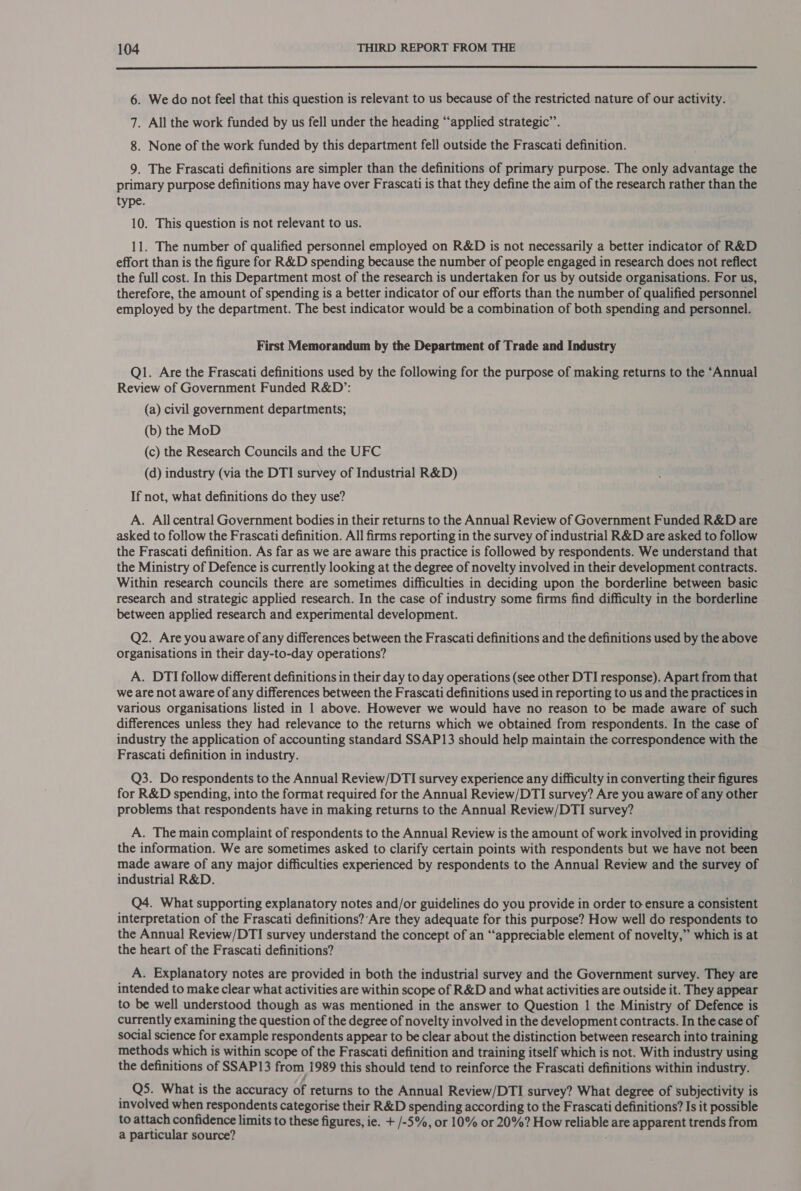  6. We do not feel that this question is relevant to us because of the restricted nature of our activity. 7. All the work funded by us fell under the heading “applied strategic’’. 8. None of the work funded by this department fell outside the Frascati definition. 9. The Frascati definitions are simpler than the definitions of primary purpose. The only advantage the primary purpose definitions may have over Frascati is that they define the aim of the research rather than the type. 10. This question is not relevant to us. 11. The number of qualified personnel employed on R&amp;D is not necessarily a better indicator of R&amp;D effort than is the figure for R&amp;D spending because the number of people engaged in research does not reflect the full cost. In this Department most of the research is undertaken for us by outside organisations. For us, therefore, the amount of spending is a better indicator of our efforts than the number of qualified personnel employed by the department. The best indicator would be a combination of both spending and personnel. First Memorandum by the Department of Trade and Industry Q1. Are the Frascati definitions used by the following for the purpose of making returns to the ‘Annual Review of Government Funded R&amp;D’: (a) civil government departments; (b) the MoD (c) the Research Councils and the UFC (d) industry (via the DTI survey of Industrial R&amp;D) If not, what definitions do they use? A. All central Government bodies in their returns to the Annual Review of Government Funded R&amp;D are asked to follow the Frascati definition. All firms reporting in the survey of industrial R&amp;D are asked to follow the Frascati definition. As far as we are aware this practice is followed by respondents. We understand that the Ministry of Defence is currently looking at the degree of novelty involved in their development contracts. Within research councils there are sometimes difficulties in deciding upon the borderline between basic research and strategic applied research. In the case of industry some firms find difficulty in the borderline between applied research and experimental development. Q2. Are you aware of any differences between the Frascati definitions and the definitions used by the above organisations in their day-to-day operations? A. DTI follow different definitions in their day to day operations (see other DTI response). Apart from that we are not aware of any differences between the Frascati definitions used in reporting to us and the practices in various organisations listed in 1 above. However we would have no reason to be made aware of such differences unless they had relevance to the returns which we obtained from respondents. In the case of industry the application of accounting standard SSAP13 should help maintain the correspondence with the Frascati definition in industry. Q3. Do respondents to the Annual Review/DTI survey experience any difficulty in converting their figures for R&amp;D spending, into the format required for the Annual Review/DTI survey? Are you aware of any other problems that respondents have in making returns to the Annual Review/DTI survey? A. The main complaint of respondents to the Annual Review is the amount of work involved in providing the information. We are sometimes asked to clarify certain points with respondents but we have not been made aware of any major difficulties experienced by respondents to the Annual Review and the survey of industrial R&amp;D. Q4. What supporting explanatory notes and/or guidelines do you provide in order to ensure a consistent interpretation of the Frascati definitions?‘Are they adequate for this purpose? How well do respondents to the Annual Review/DTI survey understand the concept of an “appreciable element of novelty,” which is at the heart of the Frascati definitions? A. Explanatory notes are provided in both the industrial survey and the Government survey. They are intended to make clear what activities are within scope of R&amp;D and what activities are outside it. They appear to be well understood though as was mentioned in the answer to Question 1 the Ministry of Defence is currently examining the question of the degree of novelty involved in the development contracts. In the case of social science for example respondents appear to be clear about the distinction between research into training methods which is within scope of the Frascati definition and training itself which is not. With industry using the definitions of SSAP13 from 1989 this should tend to reinforce the Frascati definitions within industry. _ Q5. What is the accuracy of returns to the Annual Review/DTI survey? What degree of subjectivity is involved when respondents categorise their R&amp;D spending according to the Frascati definitions? Is it possible to attach confidence limits to these figures, ie. + /-5%, or 10% or 20%? How reliable are apparent trends from a particular source? ;