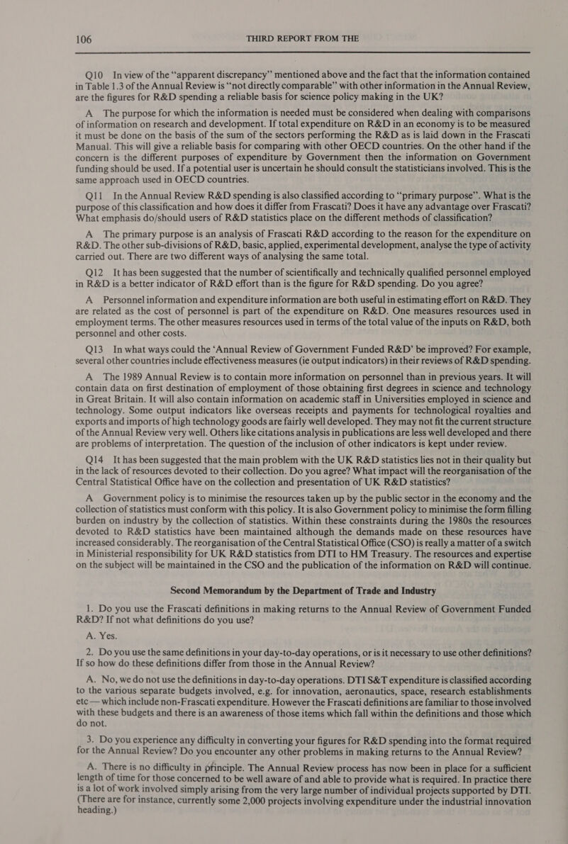  Q10 Inview of the “apparent discrepancy” mentioned above and the fact that the information contained in Table 1.3 of the Annual Review is ‘“‘not directly comparable” with other information in the Annual Review, are the figures for R&amp;D spending a reliable basis for science policy making in the UK? A The purpose for which the information is needed must be considered when dealing with comparisons of information on research and development. If total expenditure on R&amp;D in an economy is to be measured it must be done on the basis of the sum of the sectors performing the R&amp;D as is laid down in the Frascati Manual. This will give a reliable basis for comparing with other OECD countries. On the other hand if the concern is the different purposes of expenditure by Government then the information on Government funding should be used. If a potential user is uncertain he should consult the statisticians involved. This is the same approach used in OECD countries. Ql11 Inthe Annual Review R&amp;D spending is also classified according to “‘primary purpose”. What is the purpose of this classification and how does it differ from Frascati? Does it have any advantage over Frascati? What emphasis do/should users of R&amp;D statistics place on the different methods of classification? A The primary purpose is an analysis of Frascati R&amp;D according to the reason for the expenditure on R&amp;D. The other sub-divisions of R&amp;D, basic, applied, experimental development, analyse the type of activity carried out. There are two different ways of analysing the same total. Qi2_ It has been suggested that the number of scientifically and technically qualified personnel employed in R&amp;D is a better indicator of R&amp;D effort than is the figure for R&amp;D spending. Do you agree? A Personnel information and expenditure information are both useful in estimating effort on R&amp;D. They are related as the cost of personnel is part of the expenditure on R&amp;D. One measures resources used in employment terms. The other measures resources used in terms of the total value of the inputs on R&amp;D, both personnel and other costs. Q13_ In what ways could the ‘Annual Review of Government Funded R&amp;D” be improved? For example, several other countries include effectiveness measures (ie output indicators) in their reviews of R&amp;D spending. A The 1989 Annual Review is to contain more information on personnel than in previous years. It will contain data on first destination of employment of those obtaining first degrees in science and technology in Great Britain. It will also contain information on academic staff in Universities employed in science and technology. Some output indicators like overseas receipts and payments for technological royalties and exports and imports of high technology goods are fairly well developed. They may not fit the current structure of the Annual Review very well. Others like citations analysis in publications are less well developed and there are problems of interpretation. The question of the inclusion of other indicators is kept under review. Q14_ It has been suggested that the main problem with the UK R&amp;D statistics lies not in their quality but in the lack of resources devoted to their collection. Do you agree? What impact will the reorganisation of the Central Statistical Office have on the collection and presentation of UK R&amp;D statistics? A Government policy is to minimise the resources taken up by the public sector in the economy and the collection of statistics must conform with this policy. It is also Government policy to minimise the form filling burden on industry by the collection of statistics. Within these constraints during the 1980s the resources devoted to R&amp;D statistics have been maintained although the demands made on these resources have increased considerably. The reorganisation of the Central Statistical Office (CSO) is really a matter of a switch in Ministerial responsibility for UK R&amp;D statistics from DTI to HM Treasury. The resources and expertise on the subject will be maintained in the CSO and the publication of the information on R&amp;D will continue. Second Memorandum by the Department of Trade and Industry 1. Do you use the Frascati definitions in making returns to the Annual Review of Government Funded R&amp;D? If not what definitions do you use? A. Yes. 2. Do you use the same definitions in your day-to-day operations, or is it necessary to use other definitions? If so how do these definitions differ from those in the Annual Review? A. No, we do not use the definitions in day-to-day operations. DTI S&amp;T expenditure is classified according to the various separate budgets involved, e.g. for innovation, aeronautics, space, research establishments etc — which include non-Frascati expenditure. However the Frascati definitions are familiar to those involved with these budgets and there is an awareness of those items which fall within the definitions and those which do not. 3. Do you experience any difficulty in converting your figures for R&amp;D spending into the format required for the Annual Review? Do you encounter any other problems in making returns to the Annual Review? A. There is no difficulty in principle. The Annual Review process has now been in place for a sufficient length of time for those concerned to be well aware of and able to provide what is required. In practice there is a lot of work involved simply arising from the very large number of individual projects supported by DTI. Cen sf for instance, currently some 2,000 projects involving expenditure under the industrial innovation eading.