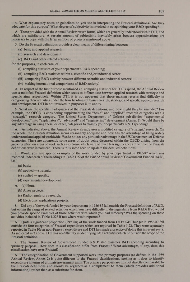  4. What explanatory notes or guidelines do you use in interpreting the Frascati definitions? Are they adequate for this purpose? What degree of subjectivity is involved in categorizing your R&amp;D spending? A. Those provided with the Annual Review return forms, which are generally understood within DTI, and which are satisfactory. A certain amount of subjectivity inevitably arises because approximations are necessary to cope with the large number of projects mentioned above. 5. Do the Frascati definitions provide a clear means of differentiating between: (a) basic and applied research; (b) research and development; (c) R&amp;D and other related activities; for the purposes, in each case, of: (i) compiling statistics of your department’s R&amp;D spending; (ii) compiling R&amp;D statistics within a scientific and/or industrial sector; (iii) comparing R&amp;D activity between different scientific and industrial sectors; (iv) making international comparisons of R&amp;D activity? A. In respect of the first purpose mentioned i.e. compiling statistics for DTI’s spend, the Annual Review uses a modified Frascati definition which seeks to differentiate between applied research with strategic and specific aims respectively. Within DTI, it is not apparent that those making returns find difficulty in categorizing their activities under the four headings of basic research, strategic and specific applied research se tee 6. What are the specific inadequacies of the Frascati definitions, and how might they be amended? For example, the OECD is considering supplementing the “basic” and ‘“‘applied”’ research categories with a “strategic” research category. The United States Department of Defense sub-divides “experimental development” into “explanatory”, “advanced” and “‘engineering’’ development (Annex 2). Would there be any advantage in using these, or other, categories to classify your department’s R&amp;D spending? A. As indicated above, the Annual Review already uses a modified category of ‘strategic’ research. On the whole, the Frascati definition, seems reasonably adequate and now has the advantage of being widely understood and applied worldwide. We do not see any particular advantage in the US Department of Defense categories. There are apparently some areas of doubt being discussed within the OECD arising from the growing effort on areas of work such as software which were of much less significance at the time the Frascati definitions were introduced. There is thus some need to up-date the detailed definitions. 7. Would you give specific examples of the work funded by your department in 1986-87 which was recorded under each of the headings in Table 1.22 of the 1988 ‘Annual Review of Government Funded R&amp;D’, 1G. (a) basic; (b) applied — strategic; (c) applied — specific; (d) experimental development. A. (a) None; (b) Alvey projects; (c) Radio regulatory research; (d) Electronic applications projects. 8. Did any of the work funded by your department in 1986-87 fall outside the Frascati definition of R&amp;D, but within the range of related activities which you have difficulty in distinguishing from R&amp;D? If so would you provide specific examples of those activities with which you had difficulty? Was the spending on these activities included in Table 1.22? If not where was it reported? A. Quite a significant proportion (£99.2m) of the work funded from DTI’s S&amp;T budget in 1986-87 fell outside the four categories of Frascati expenditure which are reported in Table 1.22. They were separately _ reported in Table 10c as non-Frascati expenditure and DTI has made a practice of doing this in recent years. As indicated in 2 above, DTI has no difficulty in identifying S&amp;T activities which lie outside the scope of the Frascati definition. 9. The ‘Annual Review of Government Funded R&amp;D’ also classifies R&amp;D spending according to ‘primary purpose’. How does this classification differ from Frascati? What advantages, if any, does this classification have over Frascati? A. The categorization of Government supported work into primary purposes (as defined in the 1989 Annual Review, Annex 2) is quite different to the Frascati classifications, seeking as it does to identify expenditure in terms of ultimate government aims. The primary purposes are this not directly comparable to the Frascati definitions and should be regarded as a complement to them (which provides additional information), rather than as a substitute for them.