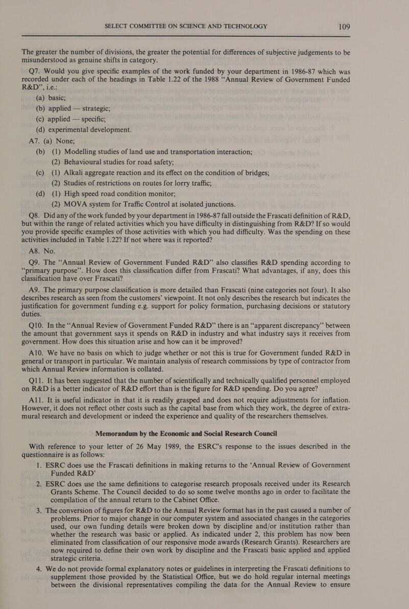  The greater the number of divisions, the greater the potential for differences of subjective judgements to be misunderstood as genuine shifts in category. Q7. Would you give specific examples of the work funded by your department in 1986-87 which was recorded under each of the headings in Table 1.22 of the 1988 ““Annual Review of Government Funded R&amp;D’, 1.e.: (a) basic; (b) applied — strategic; (c) applied — specific; (d) experimental development. A7. (a) None; (b) (1) Modelling studies of land use and transportation interaction; (2) Behavioural studies for road safety; (c) (1) Alkali aggregate reaction and its effect on the condition of bridges; (2) Studies of restrictions on routes for lorry traffic; (d) (1) High speed road condition monitor; (2) MOVA system for Traffic Control at isolated junctions. Q8. Did any of the work funded by your department in 1986-87 fall outside the Frascati definition of R&amp;D, but within the range of related activities which you have difficulty in distinguishing from R&amp;D? If so would you provide specific examples of those activities with which you had difficulty. Was the spending on these activities included in Table 1.22? If not where was it reported? A8. No. Q9. The “Annual Review of Government Funded R&amp;D” also classifies R&amp;D spending according to “primary purpose’. How does this classification differ from Frascati? What advantages, if any, does this classification have over Frascati? A9. The primary purpose classification is more detailed than Frascati (nine categories not four). It also describes research as seen from the customers’ viewpoint. It not only describes the research but indicates the justification for government funding e.g. support for policy formation, purchasing decisions or statutory duties. Q10. In the “Annual Review of Government Funded R&amp;D” there is an “apparent discrepancy” between the amount that government says it spends on R&amp;D in industry and what industry says it receives from government. How does this situation arise and how can it be improved? A10. We have no basis on which to judge whether or not this is true for Government funded R&amp;D in general or transport in particular. We maintain analysis of research commissions by type of contractor from which Annual Review information is collated. Q11. It has been suggested that the number of scientifically and technically qualified personnel employed on R&amp;D is a better indicator of R&amp;D effort than is the figure for R&amp;D spending. Do you agree? A11. It is useful indicator in that it is readily grasped and does not require adjustments for inflation. However, it does not reflect other costs such as the capital base from which they work, the degree of extra- mural research and development or indeed the experience and quality of the researchers themselves. Memorandum by the Economic and Social Research Council With reference to your letter of 26 May 1989, the ESRC’s response to the issues described in the questionnaire is as follows: 1. ESRC does use the Frascati definitions in making returns to the ‘Annual Review of Government Funded R&amp;D’ \ 2. ESRC does use the same definitions to categorise research proposals received under its Research Grants Scheme. The Council decided to do so some twelve months ago in order to facilitate the compilation of the annual return to the Cabinet Office. 3. The conversion of figures for R&amp;D to the Annual Review format has in the past caused a number of problems. Prior to major change in our computer system and associated changes in the categories used, our own funding details were broken down by discipline and/or institution rather than whether the research was basic or applied. As indicated under 2, this problem has now been eliminated from classification of our responsive mode awards (Research Grants). Researchers are now required to define their own work by discipline and the Frascati basic applied and applied strategic criteria. 4. We do not provide formal explanatory notes or guidelines in interpreting the Frascati definitions to supplement those provided by the Statistical Office, but we do hold regular internal meetings between the divisional representatives compiling the data for the Annual Review to ensure