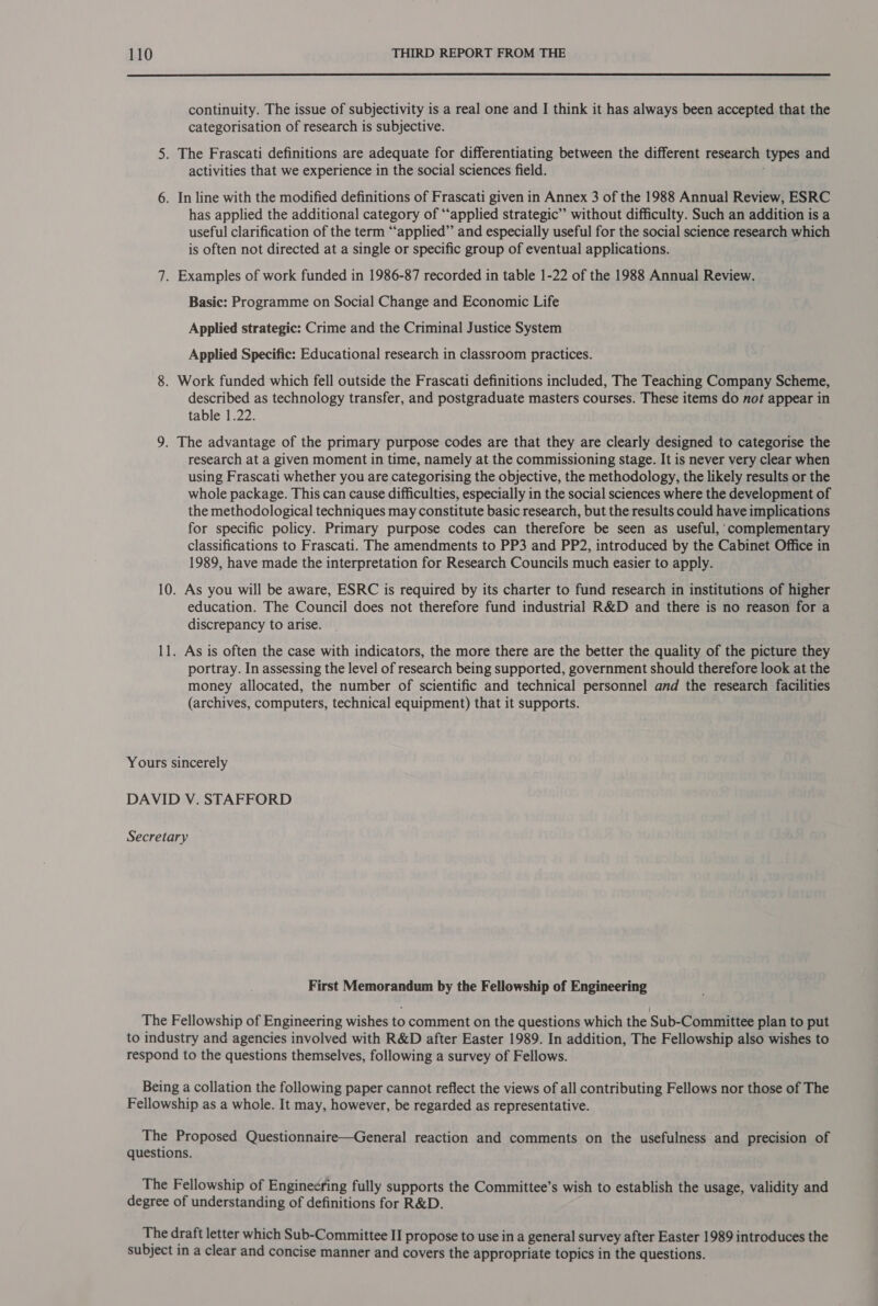  continuity. The issue of subjectivity is a real one and I think it has always been accepted that the categorisation of research is subjective. 5. The Frascati definitions are adequate for differentiating between the different research types and activities that we experience in the social sciences field. 6. In line with the modified definitions of Frascati given in Annex 3 of the 1988 Annual Review, ESRC has applied the additional category of “applied strategic” without difficulty. Such an addition is a useful clarification of the term “applied” and especially useful for the social science research which is often not directed at a single or specific group of eventual applications. 7. Examples of work funded in 1986-87 recorded in table 1-22 of the 1988 Annual Review. Basic: Programme on Social Change and Economic Life Applied strategic: Crime and the Criminal Justice System Applied Specific: Educational research in classroom practices. 8. Work funded which fell outside the Frascati definitions included, The Teaching Company Scheme, described as technology transfer, and postgraduate masters courses. These items do not appear in table 1.22. 9. The advantage of the primary purpose codes are that they are clearly designed to categorise the research at a given moment in time, namely at the commissioning stage. It is never very clear when using Frascati whether you are categorising the objective, the methodology, the likely results or the whole package. This can cause difficulties, especially in the social sciences where the development of the methodological techniques may constitute basic research, but the results could have implications for specific policy. Primary purpose codes can therefore be seen as useful, complementary classifications to Frascati. The amendments to PP3 and PP2, introduced by the Cabinet Office in 1989, have made the interpretation for Research Councils much easier to apply. 10. As you will be aware, ESRC is required by its charter to fund research in institutions of higher education. The Council does not therefore fund industrial R&amp;D and there is no reason for a discrepancy to arise. 11. As is often the case with indicators, the more there are the better the quality of the picture they portray. In assessing the level of research being supported, government should therefore look at the money allocated, the number of scientific and technical personnel and the research facilities (archives, computers, technical equipment) that it supports. Yours sincerely DAVID V. STAFFORD Secretary First Memorandum by the Fellowship of Engineering The Fellowship of Engineering wishes to comment on the questions which the Sub-Committee plan to put to industry and agencies involved with R&amp;D after Easter 1989. In addition, The Fellowship also wishes to respond to the questions themselves, following a survey of Fellows. Being a collation the following paper cannot reflect the views of all contributing Fellows nor those of The Fellowship as a whole. It may, however, be regarded as representative. The Proposed Questionnaire—General reaction and comments on the usefulness and precision of questions. The Fellowship of Enginesring fully supports the Committee’s wish to establish the usage, validity and degree of understanding of definitions for R&amp;D. The draft letter which Sub-Committee II propose to use in a general survey after Easter 1989 introduces the subject in a clear and concise manner and covers the appropriate topics in the questions.