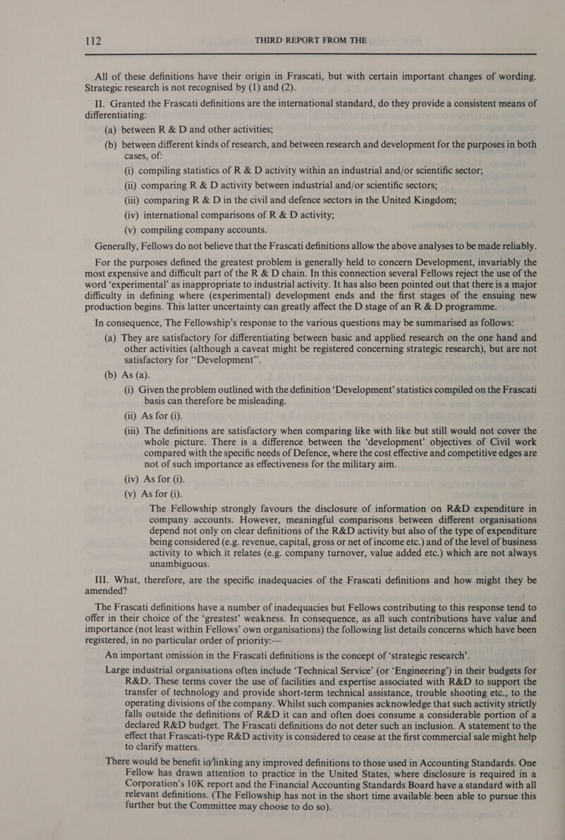  All of these definitions have their origin in Frascati, but with certain important changes of wording. Strategic research is not recognised by (1) and (2). II. Granted the Frascati definitions are the international standard, do they provide a consistent means of differentiating: (a) between R &amp; D and other activities; (b) between different kinds of research, and between research and development for the purposes in both cases, of: (i) compiling statistics of R &amp; D activity within an industrial and/or scientific sector; (ii) comparing R &amp; D activity between industrial and/or scientific sectors; (iii) comparing R &amp; D in the civil and defence sectors in the United Kingdom; (iv) international comparisons of R &amp; D activity; (v) compiling company accounts. Generally, Fellows do not believe that the Frascati definitions allow the above analyses to be made reliably. For the purposes defined the greatest problem is generally held to concern Development, invariably the most expensive and difficult part of the R &amp; D chain. In this connection several Fellows reject the use of the word ‘experimental’ as inappropriate to industrial activity. It has also been pointed out that there is a major difficulty in defining where (experimental) development ends and the first stages of the ensuing new production begins. This latter uncertainty can greatly affect the D stage of an R &amp; D programme. In consequence, The Fellowship’s response to the various questions may be summarised as follows: (a) They are satisfactory for differentiating between basic and applied research on the one hand and other activities (although a caveat might be registered concerning strategic research), but are not satisfactory for ““Development’”’. (b) As (a). (i) Given the problem outlined with the definition ‘Development’ statistics compiled on the Frascati basis can therefore be misleading. (ii) As for (1). (iii) The definitions are satisfactory when comparing like with like but still would not cover the whole picture. There is a difference between the ‘development’ objectives of Civil work compared with the specific needs of Defence, where the cost effective and competitive edges are not of such importance as effectiveness for the military aim. (iv) As for (i). (v) As for (i). The Fellowship strongly favours the disclosure of information on R&amp;D expenditure in company accounts. However, meaningful comparisons between different organisations depend not only on clear definitions of the R&amp;D activity but also of the type of expenditure being considered (e.g. revenue, capital, gross or net of income etc.) and of the level of business activity to which it relates (e.g. company turnover, value added etc.) which are not always unambiguous. III. What, therefore, are the specific inadequacies of the Frascati definitions and how might they be amended? The Frascati definitions have a number of inadequacies but Fellows contributing to this response tend to offer in their choice of the ‘greatest’ weakness. In consequence, as all such contributions have value and importance (not least within Fellows’ own organisations) the following list details concerns which have been registered, in no particular order of priority:— An important omission in the Frascati definitions is the concept of ‘strategic research’. Large industrial organisations often include ‘Technical Service’ (or ‘Engineering’) in their budgets for R&amp;D. These terms cover the use of facilities and expertise associated with R&amp;D to support the transfer of technology and provide short-term technical assistance, trouble shooting etc., to the operating divisions of the company. Whilst such companies acknowledge that such activity strictly falls outside the definitions of R&amp;D it can and often does consume a considerable portion of a declared R&amp;D budget. The Frascati definitions do not deter such an inclusion. A statement to the effect that Frascati-type R&amp;D activity is considered to cease at the first commercial sale might help to clarify matters. There would be benefit ia‘linking any improved definitions to those used in Accounting Standards. One Fellow has drawn attention to practice in the United States, where disclosure is required in a Corporation’s 10K report and the Financial Accounting Standards Board have a standard with all relevant definitions. (The Fellowship has not in the short time available been able to pursue this further but the Committee may choose to do so).