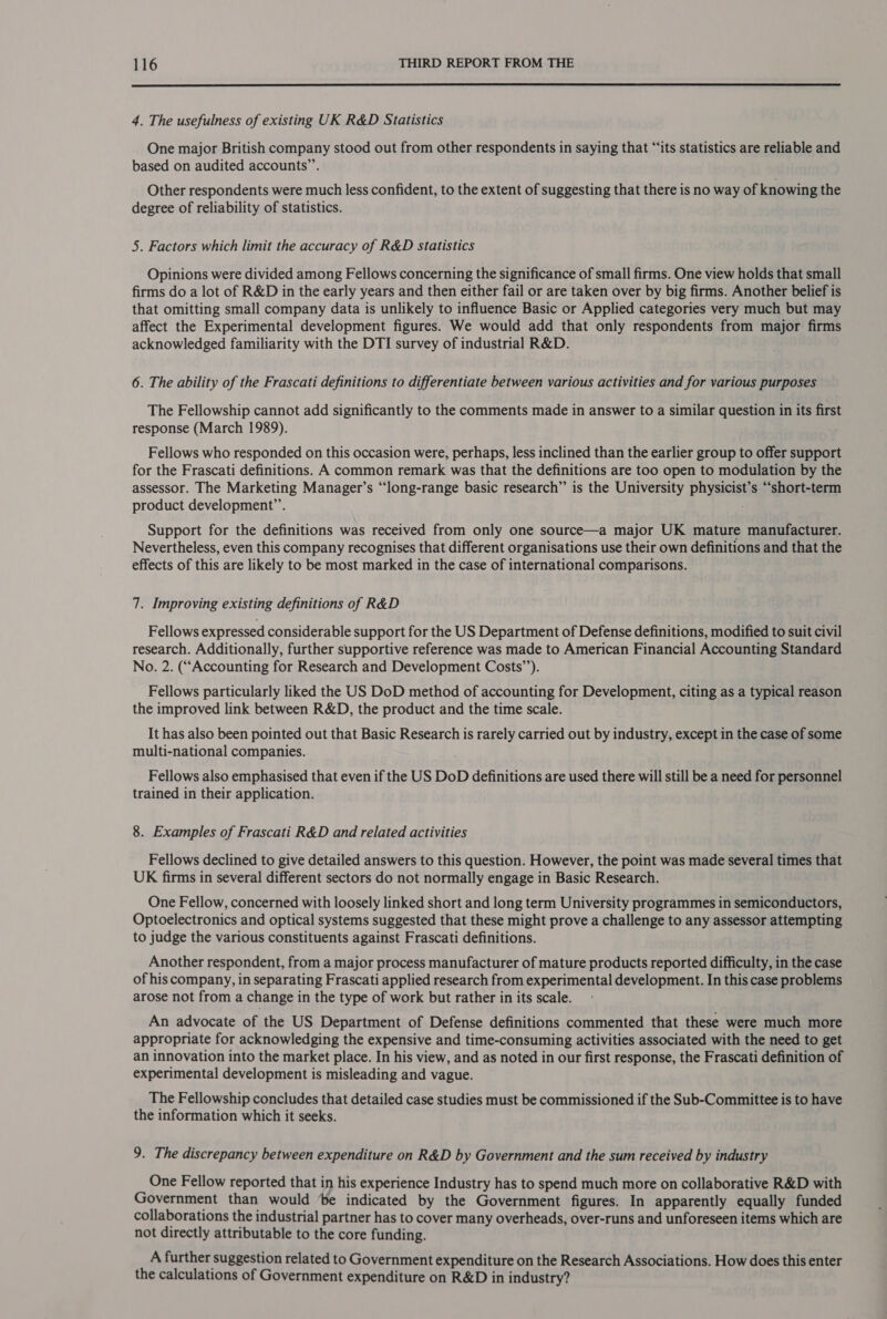  4. The usefulness of existing UK R&amp;D Statistics One major British company stood out from other respondents in saying that “‘its statistics are reliable and based on audited accounts’. Other respondents were much less confident, to the extent of suggesting that there is no way of knowing the degree of reliability of statistics. 5. Factors which limit the accuracy of R&amp;D Statistics Opinions were divided among Fellows concerning the significance of small firms. One view holds that small firms do a lot of R&amp;D in the early years and then either fail or are taken over by big firms. Another belief is that omitting small company data is unlikely to influence Basic or Applied categories very much but may affect the Experimental development figures. We would add that only respondents from major firms acknowledged familiarity with the DTI survey of industrial R&amp;D. 6. The ability of the Frascati definitions to differentiate between various activities and for various purposes The Fellowship cannot add significantly to the comments made in answer to a similar question in its first response (March 1989). Fellows who responded on this occasion were, perhaps, less inclined than the earlier group to offer support for the Frascati definitions. A common remark was that the definitions are too open to modulation by the assessor. The Marketing Manager’s “long-range basic research” is the University physicist’s “‘short-term product development”. Support for the definitions was received from only one source—a major UK mature manufacturer. Nevertheless, even this company recognises that different organisations use their own definitions and that the effects of this are likely to be most marked in the case of international comparisons. 7. Improving existing definitions of R&amp;D Fellows expressed considerable support for the US Department of Defense definitions, modified to suit civil research. Additionally, further supportive reference was made to American Financial Accounting Standard No. 2. (“Accounting for Research and Development Costs’’). Fellows particularly liked the US DoD method of accounting for Development, citing as a typical reason the improved link between R&amp;D, the product and the time scale. It has also been pointed out that Basic Research is rarely carried out by industry, except in the case of some multi-national companies. Fellows also emphasised that even if the US DoD definitions are used there will still be a need for personnel trained in their application. 8. Examples of Frascati R&amp;D and related activities Fellows declined to give detailed answers to this question. However, the point was made several times that UK firms in several different sectors do not normally engage in Basic Research. One Fellow, concerned with loosely linked short and long term University programmes in semiconductors, Optoelectronics and optical systems suggested that these might prove a challenge to any assessor attempting to judge the various constituents against Frascati definitions. Another respondent, from a major process manufacturer of mature products reported difficulty, in the case of his company, in separating Frascati applied research from experimental development. In this case problems arose not from a change in the type of work but rather in its scale. An advocate of the US Department of Defense definitions commented that these were much more appropriate for acknowledging the expensive and time-consuming activities associated with the need to get an innovation into the market place. In his view, and as noted in our first response, the Frascati definition of experimental development is misleading and vague. The Fellowship concludes that detailed case studies must be commissioned if the Sub-Committee is to have the information which it seeks. 9. The discrepancy between expenditure on R&amp;D by Government and the sum received by industry One Fellow reported that in his experience Industry has to spend much more on collaborative R&amp;D with Government than would ‘be indicated by the Government figures. In apparently equally funded collaborations the industrial partner has to cover many overheads, over-runs and unforeseen items which are not directly attributable to the core funding. A further suggestion related to Government expenditure on the Research Associations. How does this enter the calculations of Government expenditure on R&amp;D in industry?