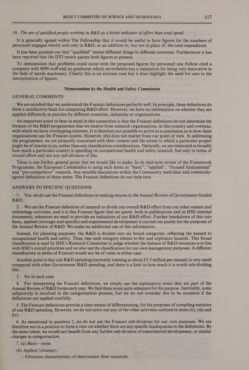  10. The use of qualified people working in R&amp;D as a better indicator of effort than total spend It is generally agreed within The Fellowship that it would be useful to have figures for the numbers of personnel engaged wholly and only in R&amp;D, as an addition to, but not in place of, the total expenditure. It has been pointed out that “qualified” means different things in different countries. Furthermore it has been reported that the DTI return quotes both figures at present. To demonstrate that problems could occur with the proposed figures for personnel one Fellow cited a company with 6000 staff and no graduates which nevertheless has a reputation for being very innovative in the field of textile machinery. Clearly this is an extreme case but it does highlight the need for care in the interpretation of figures. Memorandum by the Health and Safety Commission GENERAL COMMENTS We are satisfied that we understand the Frascati definitions perfectly well. In principle, these definitions do form a satisfactory basis for comparing R&amp;D effort. However, we have no information on whether they are applied differently in practice by different countries, industries or organisations. An important point to bear in mind in this connection is that the Frascati definitions do not determine the formats of the R&amp;D programmes that we receive from research organisations, in this country and overseas, with which we have overlapping interests. It is therefore not possible to arrive at a conclusion as to how these organisations use the Frascati system. However, this does not matter from our point of view. In addressing the programmes, we are primarily concerned with their content and the extent to which a particular project might be of interest to us, rather than any classification considerations. Naturally, we are interested in broadly how much a particular country is spending on occupational health and safety research, but-only in terms of overall effort and not any sub-division of this. There is one further general point that we would like to make. In its mid-term review of the Framework Programme, the European Commission is using such terms as “‘basic’’, “‘applied’’, “focused fundamental” and “‘pre-competitive’’ research. Any sensible discussions within the Community need clear and commonly- agreed definitions of these terms. The Frascati definitions do not help here. ANSWERS TO SPECIFIC QUESTIONS 1. Yes, we do use the Frascati definitions in making returns to the Annual Review of Government-funded R&amp;D. 2. Weuse the Frascati definition of research to divide our overall R&amp;D effort from our other science and technology activities, and it is this Frascati figure that we quote, both in publications and in HSE-internal documents, whenever we need to provide an indication of our R&amp;D effort. Further breakdown of this into basic, applied (strategic and specific) and experimental development is carried out purely for the purposes of the Annual Review of R&amp;D. We make no additional use of this information. Instead, for planning purposes, the R&amp;D is divided into six broad categories, reflecting the hazard to occupational health and safety. Thus, one such category relates to fire and explosion hazards. This broad classification is used by HSE’s Research Committee to judge whether the balance of R&amp;D resources is in line with HSE’s overall priorities and we also use the classification for our own management purposes. A different classification in terms of Frascati would not be of value in either case. Another point is that our R&amp;D spending (currently running at about £5.3 million per annum) is very small compared with other Government R&amp;D spending, and there is a limit to how much it is worth sub-dividing this. 3. No in each case. 4. For interpreting the Frascati definitions, we simply use the explanatory notes that are part of the Annual Review of R&amp;D forms each year. We find these notes quite adequate for the purpose. Inevitably, some subjectivity is involved in the categorisation process, but we do not consider this to be excessive if the definitions are applied carefully. 5. The Frascati definitions provide a clear means of differentiating, for the purposes of compiling statistics of our R&amp;D spending. However, we do not carry out any of the other activities outlined in items (ii), (ili) and (iv). 6. As mentioned in question 2, we do not use the Frascati sub-divisions for our own purposes. We are therefore not in a position to form a view on whether there are any specific inadequacies in the definitions. By the same token, we would not benefit from any further sub-division of experimental development, or similar changes in categorisation. 7. (a) Basic—none. (b) Applied (strategic) —Filtration characteristics of electrostatic filter materials.