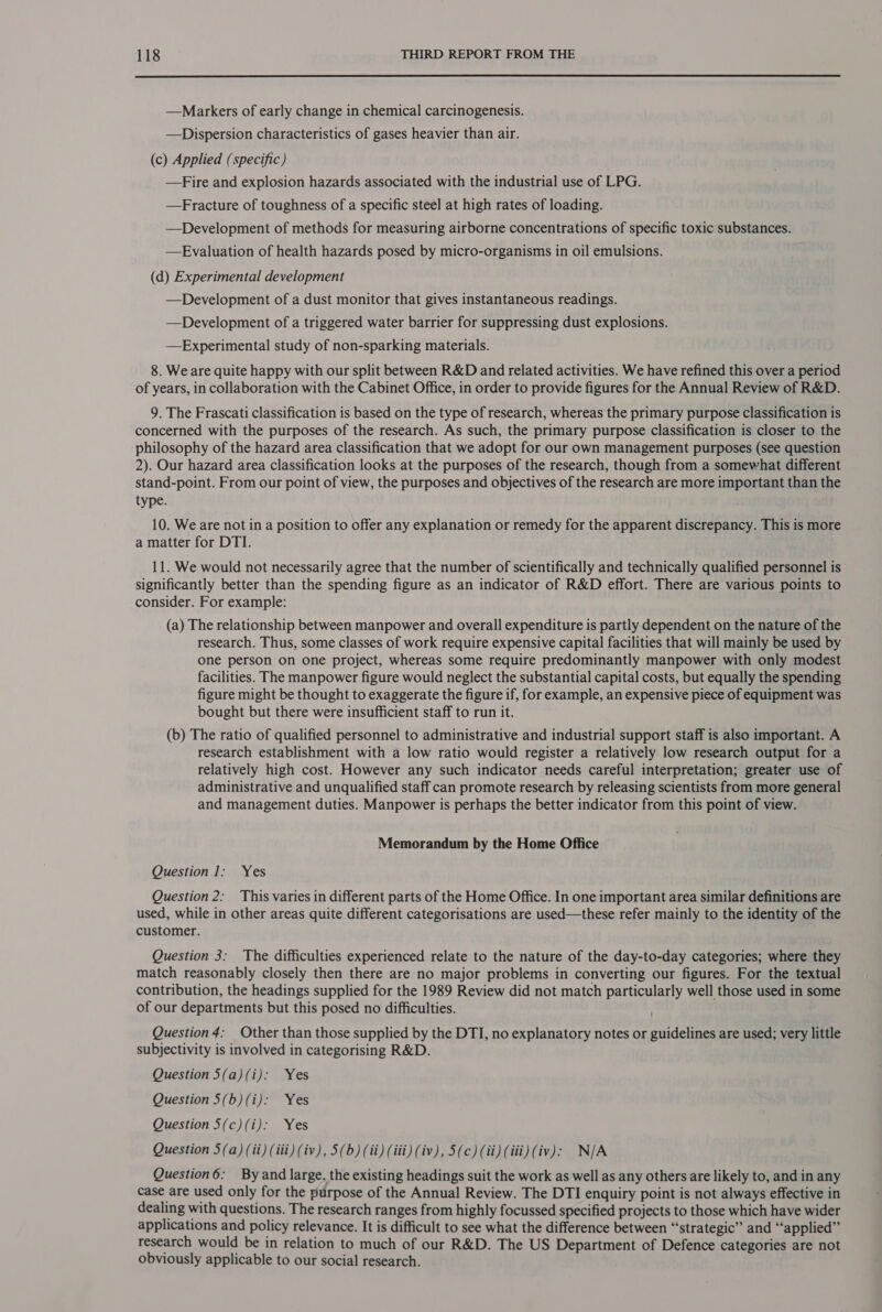  —Markers of early change in chemical carcinogenesis. —Dispersion characteristics of gases heavier than air. (c) Applied (specific) —Fire and explosion hazards associated with the industrial use of LPG. —Fracture of toughness of a specific steel at high rates of loading. —Development of methods for measuring airborne concentrations of specific toxic substances. —Evaluation of health hazards posed by micro-organisms in oil emulsions. (d) Experimental development —Development of a dust monitor that gives instantaneous readings. —Development of a triggered water barrier for suppressing dust explosions. —Experimental study of non-sparking materials. 8. We are quite happy with our split between R&amp;D and related activities. We have refined this over a period of years, in collaboration with the Cabinet Office, in order to provide figures for the Annual Review of R&amp;D. 9. The Frascati classification is based on the type of research, whereas the primary purpose classification is concerned with the purposes of the research. As such, the primary purpose classification is closer to the philosophy of the hazard area classification that we adopt for our own management purposes (see question 2). Our hazard area classification looks at the purposes of the research, though from a somewhat different stand-point. From our point of view, the purposes and objectives of the research are more important than the type. 10. We are not in a position to offer any explanation or remedy for the apparent discrepancy. This is more a matter for DTI. 11. We would not necessarily agree that the number of scientifically and technically qualified personnel is significantly better than the spending figure as an indicator of R&amp;D effort. There are various points to consider. For example: (a) The relationship between manpower and overall expenditure is partly dependent on the nature of the research. Thus, some classes of work require expensive capital facilities that will mainly be used by one person on one project, whereas some require predominantly manpower with only modest facilities. The manpower figure would neglect the substantial capital costs, but equally the spending figure might be thought to exaggerate the figure if, for example, an expensive piece of equipment was bought but there were insufficient staff to run it. (b) The ratio of qualified personnel to administrative and industrial support staff is also important. A research establishment with a low ratio would register a relatively low research output for a relatively high cost. However any such indicator needs careful interpretation; greater use of administrative and unqualified staff can promote research by releasing scientists from more general and management duties. Manpower is perhaps the better indicator from this point of view. Memorandum by the Home Office Question 1; Yes Question 2: This varies in different parts of the Home Office. In one important area similar definitions are used, while in other areas quite different categorisations are used—these refer mainly to the identity of the customer. Question 3: The difficulties experienced relate to the nature of the day-to-day categories; where they match reasonably closely then there are no major problems in converting our figures. For the textual contribution, the headings supplied for the 1989 Review did not match particularly well those used in some of our departments but this posed no difficulties. Question 4: Other than those supplied by the DTI, no explanatory notes or guidelines are used; very little subjectivity is involved in categorising R&amp;D. Question 5(a)(i): Yes Question 5(b) (i): Yes Question 5(c) (i): Yes Question 5(a) (ii) (iii) (iv), 5(b) (ii) (iii) (iv), 5(c) (ii) (iii) (iv): N/A Question6: By and large, the existing headings suit the work as well as any others are likely to, and in any case are used only for the purpose of the Annual Review. The DTI enquiry point is not always effective in dealing with questions. The research ranges from highly focussed specified projects to those which have wider applications and policy relevance. It is difficult to see what the difference between “strategic” and “applied” research would be in relation to much of our R&amp;D. The US Department of Defence categories are not obviously applicable to our social research.