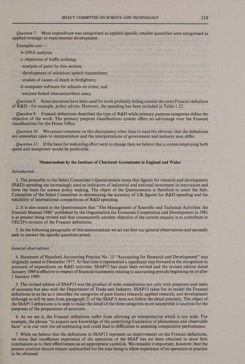  Question 7: Most expenditure was categorised as applied-specific; smaller quantities were categorised as applied-strategic or experimental development. Examples are:— b-DNA analysis; c—objectives of traffic policing; ~analysis of paint by thin section; —development of miniature speech transmitters; —studies of causes of death in firefighters; d—computer software for schools on crime; and —enzyme-linked immunosorbant assay. Question 8: Some resources have been used for work probably falling outside the strict Frascati definition of R&amp;D—for example, policy advice. However, the spending has been included in Table 1.22. Question 9: Frascati definitions described the type of R&amp;D while primary purpose categories define the objective of the work. The primary purpose classifications system offers no advantage over the Frascati classifications for the Home Office. Question 10: Wecannot comment on this discrepancy other than to state the obvious: that the definitions are somewhat open to interpretation and the interpretations of government and industry may differ. Question 11; Ifthe basis for indicating effort were to change then we believe that a system employing both speed and manpower would be preferable. Memorandum by the Institute of Chartered Accountants in England and Wales Introduction 1. The preamble to the Select Committee’s Questionnaire notes that figures for research and development (R&amp;D) spending are increasingly used as indicators of industrial and national investment in innovation and form the basis for science policy making. The object of the Questionnaire is therefore to assist the Sub- Committee of the Select Committee in determining the accuracy of UK figures for R&amp;D spending and the reliability of international comparisons of R&amp;D spending. 2. It is also noted in the Questionnaire that “The Management of Scientific and Technical Activities: the Frascati Manual 1980” published by the Organisation for Economic Cooperation and Development in 1981 is at present being revised and that consequently another objective of the current enquiry is to contribute to OECD’s revision of the Frascati definitions. 3. In the following paragraphs of this memorandum we set out first our general observations and secondly seek to answer the specific questions posed. General observations 4, Statement of Standard Accounting Practice No. 13 “Accounting for Research and Development” was originally issued in December 1977. At that time it represented a significant step forward in the recognition in accounts of expenditure on R&amp;D activities. SSAP13 has since been revised and the revised edition dated January 1989 is effective in respect of financial statements relating to accounting periods beginning on or after 1 January 1989. 5. The revised edition of SSAP13 was the product of wide consultation not only with preparers and users of accounts but also with the Department of Trade and Industry. SSAP13 takes for its model the Frascati definitions in so far as it identifies the categories of pure (basic) research; applied research; and development although as will be seen from paragraph 21 of the SSAP it does not follow the detail precisely. The object of the SSAP13 definitions is to seek to make the detail of the three categories more susceptible to analysis for the purposes of the preparation of accounts. 6. As we see it, the Frascati definitions suffer from allowing an interpretation which is too wide. For example, the phrase “to acquire new knowledge of the underlying foundation of phenomena and observable facts” is in our view too all-embracing and could lead to difficulties in assessing comparative performance. 7. While we believe that the definitions in SSAP13 represent an improvement on the Frascati definitions, we stress that insufficient experience of the operation of the SSAP has yet been obtained to draw firm conclusions as to their effectiveness as an appropriate yardstick. We consider it important, however, that the present position should remain undisturbed for the time being to allow experience of its operation in practice to be obtained.