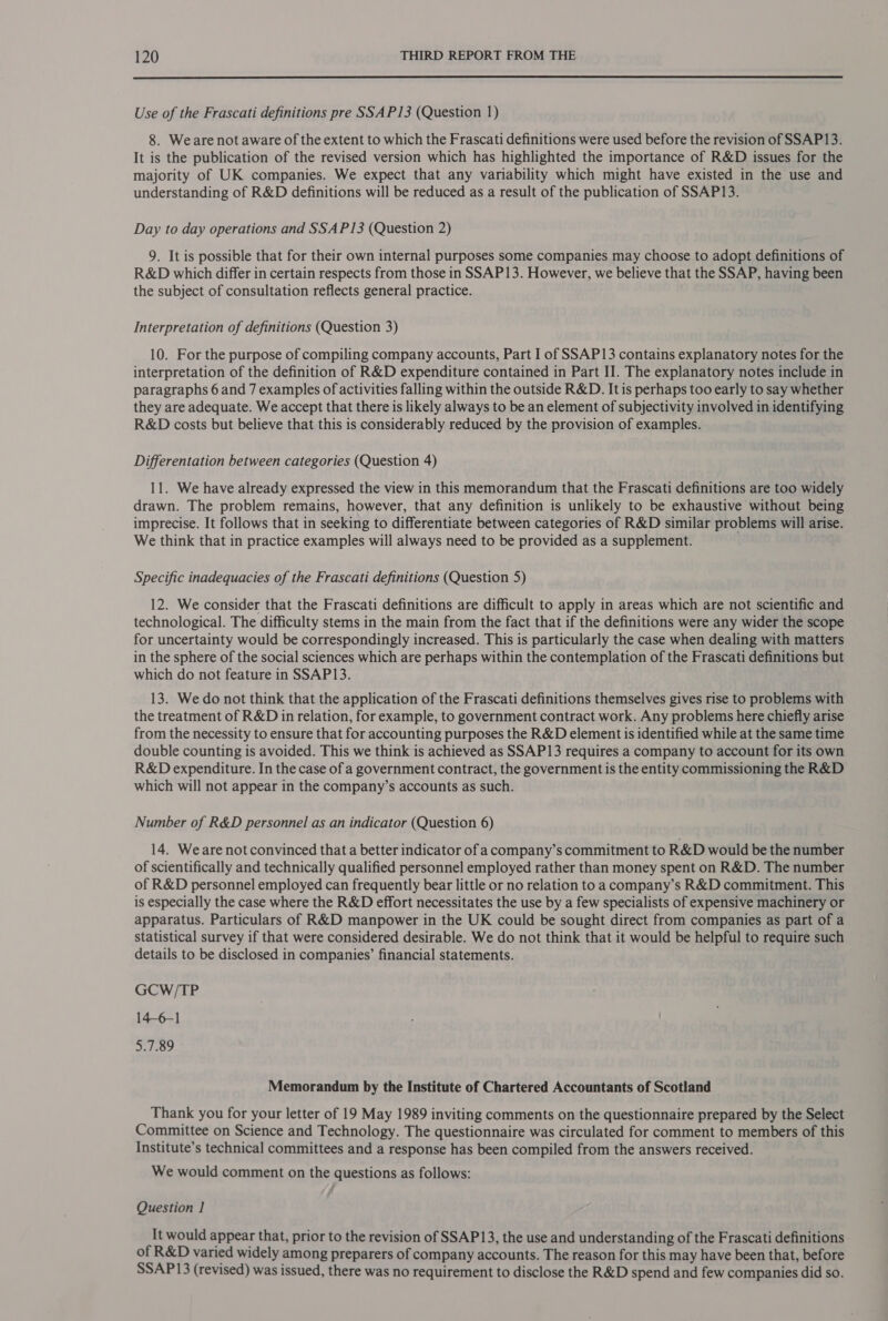  Use of the Frascati definitions pre SSA P13 (Question 1) 8. Weare not aware of the extent to which the Frascati definitions were used before the revision of SSAP13. It is the publication of the revised version which has highlighted the importance of R&amp;D issues for the majority of UK companies. We expect that any variability which might have existed in the use and understanding of R&amp;D definitions will be reduced as a result of the publication of SSAP13. Day to day operations and SSA P13 (Question 2) 9. It is possible that for their own internal purposes some companies may choose to adopt definitions of R&amp;D which differ in certain respects from those in SSAP13. However, we believe that the SSAP, having been the subject of consultation reflects general practice. Interpretation of definitions (Question 3) 10. For the purpose of compiling company accounts, Part I of SSAP13 contains explanatory notes for the interpretation of the definition of R&amp;D expenditure contained in Part II. The explanatory notes include in paragraphs 6 and 7 examples of activities falling within the outside R&amp;D. It is perhaps too early to say whether they are adequate. We accept that there is likely always to be an element of subjectivity involved in identifying R&amp;D costs but believe that this is considerably reduced by the provision of examples. Differentation between categories (Question 4) 11. We have already expressed the view in this memorandum that the Frascati definitions are too widely drawn. The problem remains, however, that any definition is unlikely to be exhaustive without being imprecise. It follows that in seeking to differentiate between categories of R&amp;D similar problems will arise. We think that in practice examples will always need to be provided as a supplement. Specific inadequacies of the Frascati definitions (Question 5) 12. We consider that the Frascati definitions are difficult to apply in areas which are not scientific and technological. The difficulty stems in the main from the fact that if the definitions were any wider the scope for uncertainty would be correspondingly increased. This is particularly the case when dealing with matters in the sphere of the social sciences which are perhaps within the contemplation of the Frascati definitions but which do not feature in SSAP13. 13. We do not think that the application of the Frascati definitions themselves gives rise to problems with the treatment of R&amp;D in relation, for example, to government contract work. Any problems here chiefly arise from the necessity to ensure that for accounting purposes the R&amp;D element is identified while at the same time double counting is avoided. This we think is achieved as SSAP13 requires a company to account for its own R&amp;D expenditure. In the case of a government contract, the government is the entity commissioning the R&amp;D which will not appear in the company’s accounts as such. Number of R&amp;D personnel as an indicator (Question 6) 14. Weare not convinced that a better indicator of a company’s commitment to R&amp;D would be the number of scientifically and technically qualified personnel employed rather than money spent on R&amp;D. The number of R&amp;D personnel employed can frequently bear little or no relation to a company’s R&amp;D commitment. This is especially the case where the R&amp;D effort necessitates the use by a few specialists of expensive machinery or apparatus. Particulars of R&amp;D manpower in the UK could be sought direct from companies as part of a statistical survey if that were considered desirable. We do not think that it would be helpful to require such details to be disclosed in companies’ financial statements. GCW/TP 146-1 5.7.89 Memorandum by the Institute of Chartered Accountants of Scotland Thank you for your letter of 19 May 1989 inviting comments on the questionnaire prepared by the Select Committee on Science and Technology. The questionnaire was circulated for comment to members of this Institute’s technical committees and a response has been compiled from the answers received. We would comment on the questions as follows: Question 1 It would appear that, prior to the revision of SSAP13, the use and understanding of the Frascati definitions of R&amp;D varied widely among preparers of company accounts. The reason for this may have been that, before SSAP13 (revised) was issued, there was no requirement to disclose the R&amp;D spend and few companies did so.