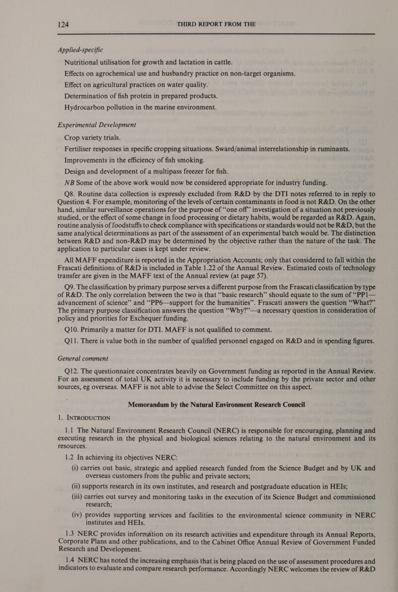  Applied-specific Nutritional utilisation for growth and lactation in cattle. Effects on agrochemical use and husbandry practice on non-target organisms. Effect on agricultural practices on water quality. Determination of fish protein in prepared products. Hydrocarbon pollution in the marine environment. Experimental Development Crop variety trials. Fertiliser responses in specific cropping situations. Sward/animal interrelationship in ruminants. Improvements in the efficiency of fish smoking. 7 Design and development of a multipass freezer for fish. NB Some of the above work would now be considered appropriate for industry funding. Q8. Routine data collection is expressly excluded from R&amp;D by the DTI notes referred to in reply to Question 4. For example, monitoring of the levels of certain contaminants in food is not R&amp;D. On the other hand, similar surveillance operations for the purpose of “‘one off’ investigation of a situation not previously studied, or the effect of some change in food processing or dietary habits, would be regarded as R&amp;D. Again, routine analysis of foodstuffs to check compliance with specifications or standards would not be R&amp;D, but the same analytical determinations as part of the assessment of an experimental batch would be. The distinction between R&amp;D and non-R&amp;D may be determined by the objective rather than the nature of the task. The application to particular cases is kept under review. All MAFF expenditure is reported in the Appropriation Accounts; only that considered to fall within the Frascati definitions of R&amp;D is included in Table 1.22 of the Annual Review. Estimated costs of technology transfer are given in the MAFF text of the Annual review (at page 57). Q9. The classification by primary purpose serves a different purpose from the Frascati classification by type of R&amp;D. The only correlation between the two is that “basic research” should equate to the sum of “PP1— advancement of science”’ and ‘“‘PP6—support for the humanities”. Frascati answers the question ““What?”’ The primary purpose classification answers the question ““Why?’’—a necessary question in consideration of policy and priorities for Exchequer funding. Q10. Primarily a matter for DTI. MAFF is not qualified to comment. Q11. There is value both in the number of qualified personnel engaged on R&amp;D and in spending figures. General comment Q12. The questionnaire concentrates heavily on Government funding as reported in the Annual Review. For an assessment of total UK activity it is necessary to include funding by the private sector and other sources, eg overseas. MAFF is not able to advise the Select Committee on this aspect. Memorandum by the Natural Environment Research Council 1. INTRODUCTION 1.1 The Natural Environment Research Council (NERC) is responsible for encouraging, planning and executing research in the physical and biological sciences relating to the natural environment and its resources. 1.2 In achieving its objectives NERC: (i) carries out basic, strategic and applied research funded from the Science Budget and by UK and overseas customers from the public and private sectors; (ii) supports research in its own institutes, and research and postgraduate education in HEIs; (ili) carries out survey and monitoring tasks in the execution of its Science Budget and commissioned research; (iv) provides supporting services and facilities to the environmental science community in NERC institutes and HEIs. 1.3 NERC provides information on its research activities and expenditure through its Annual Reports, Corporate Plans and other publications, and to the Cabinet Office Annual Review of Government Funded Research and Development. _ 14 NERC has noted the increasing emphasis that is being placed on the use of assessment procedures and indicators to evaluate and compare research performance. Accordingly NERC welcomes the review of R&amp;D