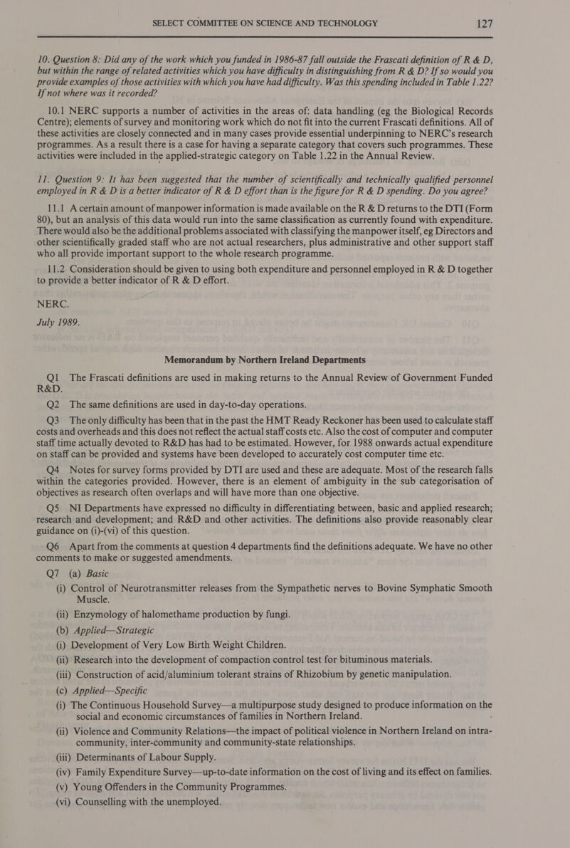  10. Question 8: Did any of the work which you funded in 1986-87 fall outside the Frascati definition of R &amp; D, but within the range of related activities which you have difficulty in distinguishing from R &amp; D? If so would you provide examples of those activities with which you have had difficulty. Was this spending included in Table 1.22? If not where was it recorded? 10.1 NERC supports a number of activities in the areas of: data handling (eg the Biological Records Centre); elements of survey and monitoring work which do not fit into the current Frascati definitions. All of these activities are closely connected and in many cases provide essential underpinning to NERC’s research programmes. As a result there is a case for having a separate category that covers such programmes. These activities were included in the applied-strategic category on Table 1.22 in the Annual Review. 11. Question 9: It has been suggested that the number of scientifically and technically qualified personnel employed in R &amp; Dis a better indicator of R &amp; D effort than is the figure for R &amp; D spending. Do you agree? 11.1 A certain amount of manpower information is made available on the R &amp; D returns to the DTI (Form 80), but an analysis of this data would run into the same classification as currently found with expenditure. There would also be the additional problems associated with classifying the manpower itself, eg Directors and other scientifically graded staff who are not actual researchers, plus administrative and other support staff who all provide important support to the whole research programme. 11.2 Consideration should be given to using both expenditure and personnel employed in R &amp; D together to provide a better indicator of R &amp; D effort. NERC. July 1989. Memorandum by Northern Ireland Departments Ql. The Frascati definitions are used in making returns to the Annual Review of Government Funded R&amp;D. Q2 The same definitions are used in day-to-day operations. Q3 The only difficulty has been that in the past the HMT Ready Reckoner has been used to calculate staff costs and overheads and this does not reflect the actual staff costs etc. Also the cost of computer and computer staff time actually devoted to R&amp;D has had to be estimated. However, for 1988 onwards actual expenditure on staff can be provided and systems have been developed to accurately cost computer time etc. Q4 Notes for survey forms provided by DTI are used and these are adequate. Most of the research falls within the categories provided. However, there is an element of ambiguity in the sub categorisation of objectives as research often overlaps and will have more than one objective. Q5 NI Departments have expressed no difficulty in differentiating between, basic and applied research; research and development; and R&amp;D and other activities. The definitions also provide reasonably clear guidance on (i)-(vi) of this question. Q6 Apart from the comments at question 4 departments find the definitions adequate. We have no other comments to make or suggested amendments. Q7 (a) Basic (i) Control of Neurotransmitter releases from-the Sympathetic nerves to Bovine Symphatic Smooth Muscle. (ii) Enzymology of halomethame production by fungi. (b) Applied—Strategic (i) Development of Very Low Birth Weight Children. (ii) Research into the development of compaction control test for bituminous materials. (iii) Construction of acid/aluminium tolerant strains of Rhizobium by genetic manipulation. (c) Applied—Specific (i) The Continuous Household Survey—a multipurpose study designed to produce information on the social and economic circumstances of families in Northern Ireland. ‘ (ii) Violence and Community Relations—the impact of political violence in Northern Ireland on intra- community, inter-community and community-state relationships. (iii) Determinants of Labour Supply. (iv) Family Expenditure Survey—up-to-date information on the cost of living and its effect on families. (v) Young Offenders in the Community Programmes. (vi) Counselling with the unemployed.