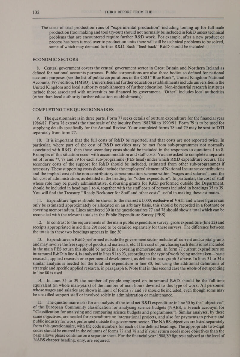  The costs of trial production runs of “experimental production” including tooling up for full scale production (tool making and tool try-out) should not normally be included in R&amp;D unless technical problems that are encountered require further R&amp;D work. For example, after a new product or process has been turned over to production units there will still be technical problems to be solved, some of which may demand further R&amp;D. Such “feed-back’’ R&amp;D should be included. ECONOMIC SECTORS 8. Central government covers the central government sector in Great Britain and Northern Ireland as defined for national accounts purposes. Public corporations are also those bodies so defined for national accounts purposes (see the list of public corporations in the CSO “Blue Book’’, United Kingdom National Accounts, 1987 edition, HMSO). Universities and further education establishments include universities in the United Kingdom and local authority establishments of further education. Non-industrial research institutes include those associated with universities but financed by government. “Other” includes local authorities (other than local authority further education establishments). COMPLETING THE QUESTIONNAIRES 9. The questionnaire is in three parts. Form 77 seeks details of outturn expenditure for the financial year 1986/87. Form 78 extends the time scale of the inquiry from 1987/88 to 1990/91. Form 79 is to be used for supplying details specifically for the Annual Review. Your completed forms 78 and 79 may be sent to DTI separately from form 77. 10. It is important that the full costs of R&amp;D be reported, and that costs are not reported twice. In particular, where part of the cost of R&amp;D activities may be met from sub-programmes not normally associated with R&amp;D, then these secondary costs should be included in the responses to questions | to 8. Examples of this situation occur with accommodation and staff costs. You are asked to complete a separate set of forms 77, 78 and 79 for each sub-programme (PES head) under which R&amp;D expenditure occurs. The secondary costs of the support for R&amp;D should be included, estimated from other sub-programmes if necessary. These supporting costs should include the employers’ element of National Insurance contributions and the implied cost of the non-contributory superannuation scheme within “‘wages and salaries’’, and the full cost of administration, as detailed in the heading for ‘“‘other expenditure’. In particular, the cost of staff whose role may be purely administrative, disbursing grants for R&amp;D performed outside the Department, should be included in headings 1 to 4, together with the staff costs of persons included in headings 35 to 39. You will find the Treasury ““Ready Reckoner for Staff and other costs”’ useful in making these estimates. 11. Expenditure figures should be shown to the nearest £1,000, exclusive of VAT, and where figures can only be estimated approximately or allocated on an arbitary basis, this should be recorded in a footnote or covering memorandum. Lines numbered 30 in the questionnaires 77 and 78 should show a total which can be reconciled with the relevant totals in the Public Expenditure Survey (PES). 12. Incontrast to the requirements of the main public expenditure survey, gross expenditure (line 22) and receipts appropriated in aid (line 29) need to be detailed separately for these surveys. The difference between the totals in these two headings appears in line 30. 13. Expenditure on R&amp;D performed outside the government sector includes all current and capital grants and may involve the free supply of goods and materials, etc. If the cost of purchasing such items is not included in the main PES return this should be noted in a covering memorandum. In form 77 current expenditure on intramural R&amp;D in line 4, is analysed in lines 91 to 93, according to the type of work being undertaken—basic research, applied research or experimental development, as defined in paragraph 5 above. In lines 31 to 34a similar analysis is needed for the total net expenditure in line 80, but using the additional definitions of strategic and specific applied research, in paragraph 6. Note that in this second case the whole of net spending in line 80 is used. 14. In lines 35 to 39 the number of people employed on intramural R&amp;D should be the full-time equivalent (in whole man-years) of the number of man-hours devoted to this type of work. All personnel whose wages and salaries are shown in line | of forms 77 and 78 should be included, even though some may be unskilled support staff or involved solely in administration or maintenance. 15. The questionnaire asks for an analysis of the total net R&amp;D expenditure in line 30 by the “‘objectives”’, of the European Community classification for analysing science budgets (NABS, a French acronym for “Classification for analysing and comparing science budgets and programmes”’). Similar analyses, by these same objectives, are needed for expenditure on international projects, and also for payments to private and public industry for work performed outside the government sector. The NABS objectives are listed separately from this questionnaire, with the code numbers for each of the defined headings. The appropriate two-digit codes should be entered in the columns of forms 77 and 78 and if your return needs more objectives than the page allows please continue on a separate sheet. For the financial year 1988/89 figures analysed at the level of NABS chapter heading, only, are required.