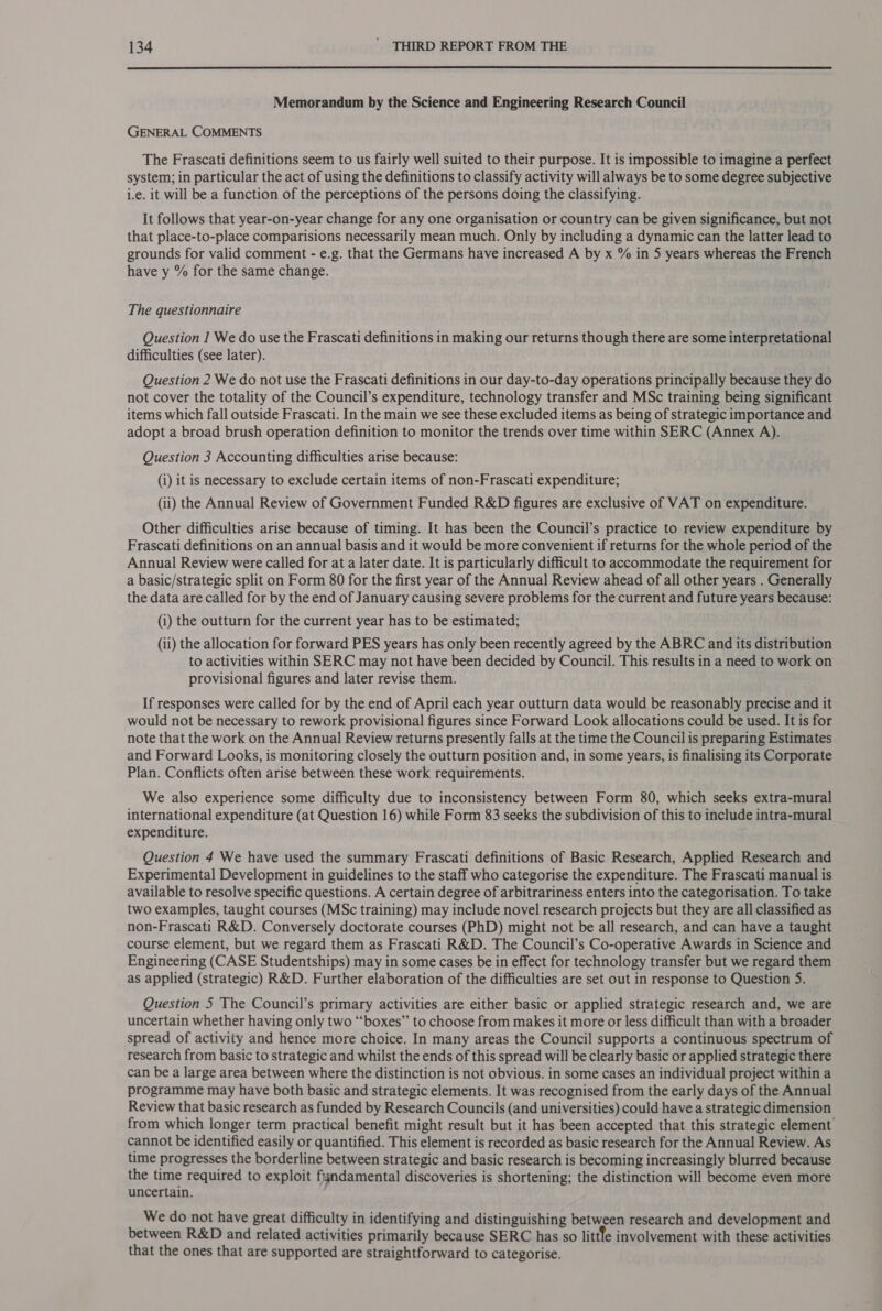  Memorandum by the Science and Engineering Research Council GENERAL COMMENTS The Frascati definitions seem to us fairly well suited to their purpose. It is impossible to imagine a perfect system; in particular the act of using the definitions to classify activity will always be to some degree subjective i.e. it will be a function of the perceptions of the persons doing the classifying. It follows that year-on-year change for any one organisation or country can be given significance, but not that place-to-place comparisions necessarily mean much. Only by including a dynamic can the latter lead to grounds for valid comment - e.g. that the Germans have increased A by x % in 5 years whereas the French have y % for the same change. The questionnaire Question 1 We do use the Frascati definitions in making our returns though there are some interpretational difficulties (see later). Question 2 We do not use the Frascati definitions in our day-to-day operations principally because they do not cover the totality of the Council’s expenditure, technology transfer and MSc training being significant items which fall outside Frascati. In the main we see these excluded items as being of strategic importance and adopt a broad brush operation definition to monitor the trends over time within SERC (Annex A). Question 3 Accounting difficulties arise because: (i) it is necessary to exclude certain items of non-Frascati expenditure; (ii) the Annual Review of Government Funded R&amp;D figures are exclusive of VAT on expenditure. Other difficulties arise because of timing. It has been the Council’s practice to review expenditure by Frascati definitions on an annual basis and it would be more convenient if returns for the whole period of the Annual Review were called for at a later date. It is particularly difficult to accommodate the requirement for a basic/strategic split on Form 80 for the first year of the Annual Review ahead of all other years . Generally the data are called for by the end of January causing severe problems for the current and future years because: (i) the outturn for the current year has to be estimated; (ii) the allocation for forward PES years has only been recently agreed by the ABRC and its distribution to activities within SERC may not have been decided by Council. This results in a need to work on provisional figures and later revise them. If responses were called for by the end of April each year outturn data would be reasonably precise and it would not be necessary to rework provisional figures since Forward Look allocations could be used. It is for note that the work on the Annual Review returns presently falls at the time the Council is preparing Estimates and Forward Looks, is monitoring closely the outturn position and, in some years, is finalising its Corporate Plan. Conflicts often arise between these work requirements. We also experience some difficulty due to inconsistency between Form 80, which seeks extra-mural international expenditure (at Question 16) while Form 83 seeks the subdivision of this to include intra-mural expenditure. Question 4 We have used the summary Frascati definitions of Basic Research, Applied Research and Experimental Development in guidelines to the staff who categorise the expenditure. The Frascati manual is available to resolve specific questions. A certain degree of arbitrariness enters into the categorisation. To take two examples, taught courses (MSc training) may include novel research projects but they are all classified as non-Frascati R&amp;D. Conversely doctorate courses (PhD) might not be all research, and can have a taught course element, but we regard them as Frascati R&amp;D. The Council’s Co-operative Awards in Science and Engineering (CASE Studentships) may in some cases be in effect for technology transfer but we regard them as applied (strategic) R&amp;D. Further elaboration of the difficulties are set out in response to Question 5. Question 5 The Council’s primary activities are either basic or applied strategic research and, we are uncertain whether having only two “boxes” to choose from makes it more or less difficult than with a broader spread of activity and hence more choice. In many areas the Council supports a continuous spectrum of research from basic to strategic and whilst the ends of this spread will be clearly basic or applied strategic there can be a large area between where the distinction is not obvious. in some cases an individual project within a programme may have both basic and strategic elements. It was recognised from the early days of the Annual Review that basic research as funded by Research Councils (and universities) could have a strategic dimension from which longer term practical benefit might result but it has been accepted that this strategic element cannot be identified easily or quantified. This element is recorded as basic research for the Annual Review. As time progresses the borderline between strategic and basic research is becoming increasingly blurred because the time required to exploit fyndamental discoveries is shortening; the distinction will become even more uncertain. We do not have great difficulty in identifying and distinguishing between research and development and between R&amp;D and related activities primarily because SERC has so littfe involvement with these activities that the ones that are supported are straightforward to categorise.