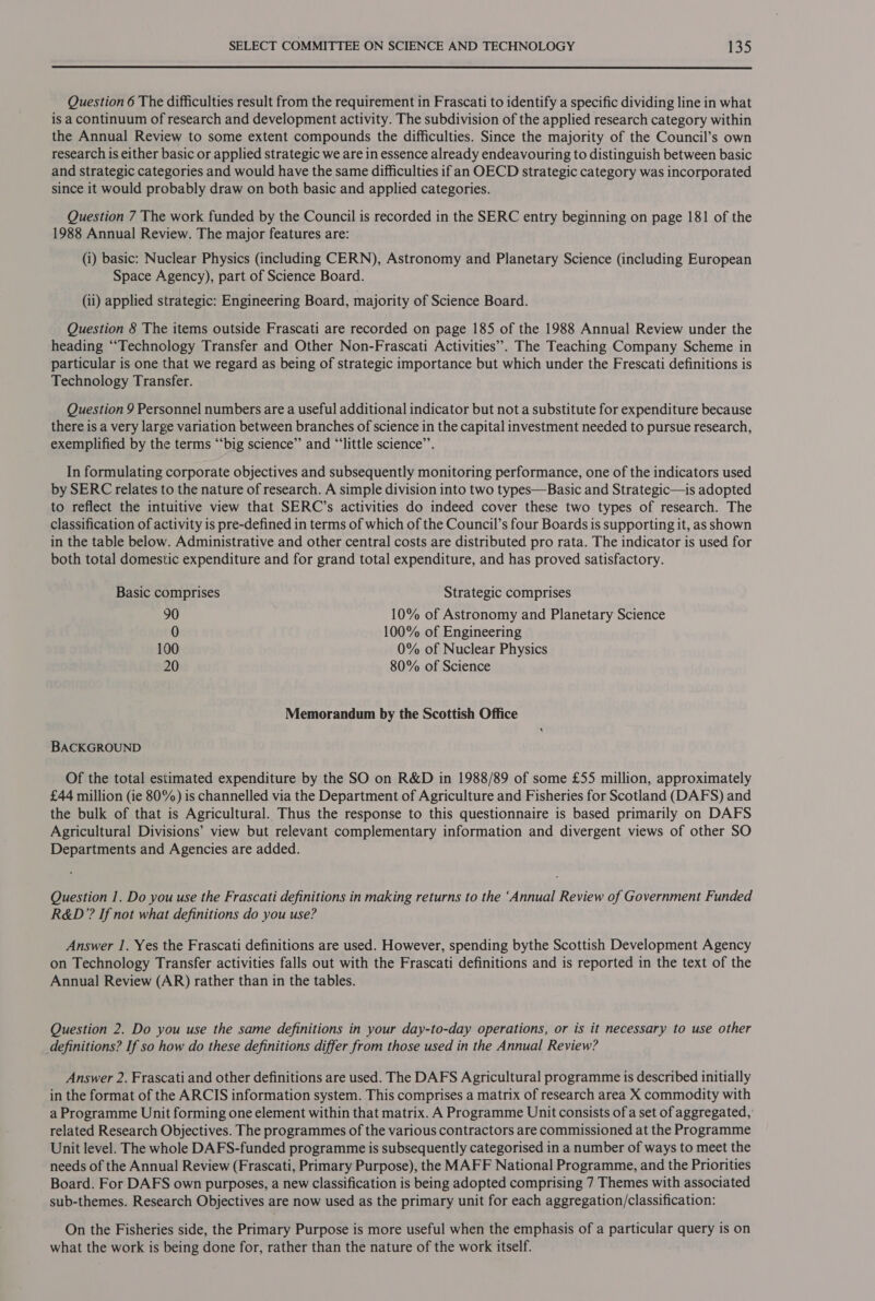  Question 6 The difficulties result from the requirement in Frascati to identify a specific dividing line in what is a continuum of research and development activity. The subdivision of the applied research category within the Annual Review to some extent compounds the difficulties. Since the majority of the Council’s own research is either basic or applied strategic we are in essence already endeavouring to distinguish between basic and strategic categories and would have the same difficulties ifan OECD strategic category was incorporated since it would probably draw on both basic and applied categories. Question 7 The work funded by the Council is recorded in the SERC entry beginning on page 181 of the 1988 Annual Review. The major features are: (i) basic: Nuclear Physics (including CERN), Astronomy and Planetary Science (including European Space Agency), part of Science Board. (ii) applied strategic: Engineering Board, majority of Science Board. Question 8 The items outside Frascati are recorded on page 185 of the 1988 Annual Review under the heading ‘Technology Transfer and Other Non-Frascati Activities”. The Teaching Company Scheme in particular is one that we regard as being of strategic importance but which under the Frescati definitions is Technology Transfer. Question 9 Personnel numbers are a useful additional indicator but not a substitute for expenditure because there is a very large variation between branches of science in the capital investment needed to pursue research, exemplified by the terms ‘‘big science”’ and “‘little science’. In formulating corporate objectives and subsequently monitoring performance, one of the indicators used by SERC relates to the nature of research. A simple division into two types—Basic and Strategic—is adopted to reflect the intuitive view that SERC’s activities do indeed cover these two types of research. The classification of activity is pre-defined in terms of which of the Council’s four Boards is supporting it, as shown in the table below. Administrative and other central costs are distributed pro rata. The indicator is used for both total domestic expenditure and for grand total expenditure, and has proved satisfactory. Basic comprises Strategic comprises 90 10% of Astronomy and Planetary Science 0 100% of Engineering 100 0% of Nuclear Physics 20 80% of Science Memorandum by the Scottish Office BACKGROUND Of the total estimated expenditure by the SO on R&amp;D in 1988/89 of some £55 million, approximately £44 million (ie 80%) is channelled via the Department of Agriculture and Fisheries for Scotland (DAFS) and the bulk of that is Agricultural. Thus the response to this questionnaire is based primarily on DAFS Agricultural Divisions’ view but relevant complementary information and divergent views of other SO Departments and Agencies are added. Question 1. Do you use the Frascati definitions in making returns to the ‘Annual Review of Government Funded R&amp;D’? If not what definitions do you use? Answer 1. Yes the Frascati definitions are used. However, spending bythe Scottish Development Agency on Technology Transfer activities falls out with the Frascati definitions and is reported in the text of the Annual Review (AR) rather than in the tables. Question 2. Do you use the same definitions in your day-to-day operations, or is it necessary to use other definitions? If so how do these definitions differ from those used in the Annual Review? Answer 2. Frascati and other definitions are used. The DAFS Agricultural programme is described initially in the format of the ARCIS information system. This comprises a matrix of research area X commodity with a Programme Unit forming one element within that matrix. A Programme Unit consists of a set of aggregated, related Research Objectives. The programmes of the various contractors are commissioned at the Programme Unit level. The whole DAFS-funded programme is subsequently categorised in a number of ways to meet the needs of the Annual Review (Frascati, Primary Purpose), the MAFF National Programme, and the Priorities Board. For DAFS own purposes, a new classification is being adopted comprising 7 Themes with associated sub-themes. Research Objectives are now used as the primary unit for each aggregation/classification: On the Fisheries side, the Primary Purpose is more useful when the emphasis of a particular query is on what the work is being done for, rather than the nature of the work itself.