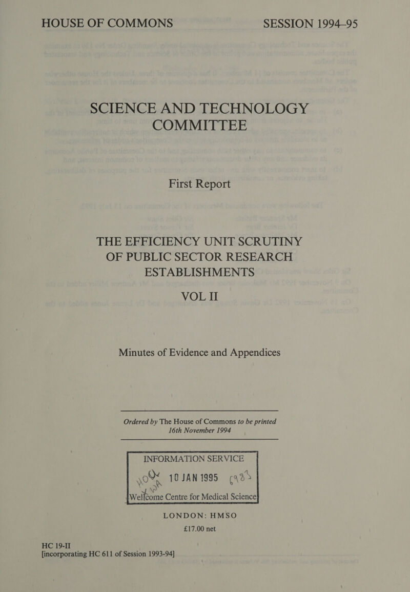 SCIENCE AND TECHNOLOGY COMMITTEE First Report THE EFFICIENCY UNIT SCRUTINY OF PUBLIC SECTOR RESEARCH ESTABLISHMENTS VOL I Minutes of Evidence and Appendices    INFORMATION SERVICE ye 10 JAN 1995 (42&gt;    ee Centre for Medical Science LONDON: HMSO £17.00 net HC 19-II