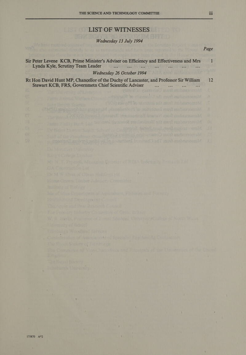 THE SCIENCE AND TECHNOLOGY COMMITTEE LIST OF WITNESSES Wednesday 13 July 1994 Sir Peter Levene KCB, Prime Minister’s Adviser on ij rains and Effectiveness and Mrs Lynda Kyle, Scrutiny Team Leader 4 te ix Wednesday 26 Octibes 1994 Stewart KCB, FRS, Governmetn Chief Scientific Adviser 175870 A*2