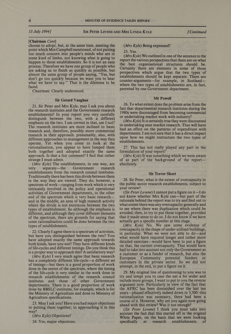  13 July 1994] [Continued  [Chairman Cont] choose to adopt, but, at the same time, meeting the point which Mrs Campbell mentioned, of not putting too much concern into people’s minds who are in some kind of limbo, not knowing what is going to happen to those establishments. So it is not an easy process. Therefore we have one group of people who are asking us to finish as quickly as possible, but almost the same group of people saying, “Yes, but don’t go too quickly because we want you to hear what we have to say.” That is the dilemma to be faced. Chairman: Clearly understood. Sir Gerard Vaughan 21. Sir Peter and Mrs Kyle, may I ask you about the research institutes and the Government research establishments? In your report you very carefully distinguish between the two, with a different emphasis on the two. I am correct in that, am I not? The research institutes are more inclined to basic research and, therefore, possibly more commercial research in their approach: presumably, also, with different approaches to management in the way they operate. Yet when you come to look at the rationalisation, you appear to have lumped them both together and adopted exactly the same approach. Is that a fair comment? I find that rather strange I must admit. (Mrs Kyle) The establishments, in one way, are very separate—the | Government _ research establishments from the research council institutes. Traditionally there has been this divide between them in the way they are viewed. They do, however, a spectrum of work—ranging from work which is very intricately involved in the policy and operational activities of Government departments, to the other end of the spectrum which is very basic research— and in the middle, an area of high research activity where the divide is not enormous between the two types of establishment. So although the emphasis is different, and although they cover different elements of the spectrum, there are grounds for saying that some rationalisation could be done between the two types of establishments. 22. Clearly I agree there is a spectrum of activities, but have you distinguished between the two? You have adopted exactly the same approach towards both kinds, have you not? They have different kinds of life-cycles and different timings. Do you think this is a proper way to approach this? A satisfactory way? (Mrs Kyle) I very much agree that basic research has a completely different life-cycle—a different set of timings—but there is a good proportion of work done in the centre of the spectrum, where the timing of the life-cycle is very similar in the work done in research establishments of the research council institutes and those of other Government departments. There is a good proportion of work done by BBSLC institutes, for example, which is for the Ministry of Agriculture and done to Ministry of Agriculture specifications. 23. May I ask you? Have you had major objections to putting them together; to approaching it in this way? (Mrs Kyle) Objections? 24. Yes, major objections. (Mrs Kyle) Being expressed? 25. Yes. (Mrs Kyle) We outlined in one of the annexes to the report the various perspectives that there are on what the best organisational structures should be. Certainly there are elements in some of those perspectives which argue that the two types of establishments should be kept separate. There are counter-arguments—for example, in Scotland— where the two types of establishments are, in fact, parented by one Government department. Mr Powell 26. To what extent does the problem arise from the fact that departmental research institutes during the 1980s were discouraged from becoming commercial or undertaking market work with industry? (Mrs Kyle) It is certainly true they were discounted in undertaking near market research. That will have had an effect on the patterns of expenditure with departments. I am not sure that it has a direct impact upon how we might restructure the two types of establishments. 27. This has not really played any part in the formulation of your report? (Mrs Kyle) It was something which we were aware of as part of the background of the report— absolutely. Sir Trevor Skeet 28. Sir Peter, what is the extent of overcapacity in the public sector research establishments, subject to your review? (Sir Peter Levene) I cannot put a figure on it—I do not know whether Mrs Kyle can—but part of the rationale behind the report was to try and find out to what extent there was any overcapacity generally and to see where there was duplication which could be avoided; then, to try to put those together, provided that it made sense to do so. I do not know if we have actually got a specific number at this stage. (Mrs Kyle) No. We saw some evidence of overcapacity in the shape of under-utilised buildings, in particular. What we were not able to do—and what would have required longer and rather more detailed exercises—would have been to put a figure on that, the current overcapacity. That would have had to take into account not only the Government as a customer or as a funder of research, but also the European Community potential funders or customers in the private sector. So we did not attempt, in the end, to put a figure on it. 29. My original line of questioning to you was to try and tempt you to case the net a bit wider and include more groups. I want to put to you the reverse argument now. Particularly in view of the fact that the AFRC has been diminished over the last ten years—phased effectively indeed down to 3,500 -this rationalisation was necessary, there had been a course of it. However, why are you again now going ahead with this review? Was it not enough? (Sir Peter Levene) I think you must take into account the fact that this started off in the original White Paper, on the basis that we were looking specifically at research establishments of