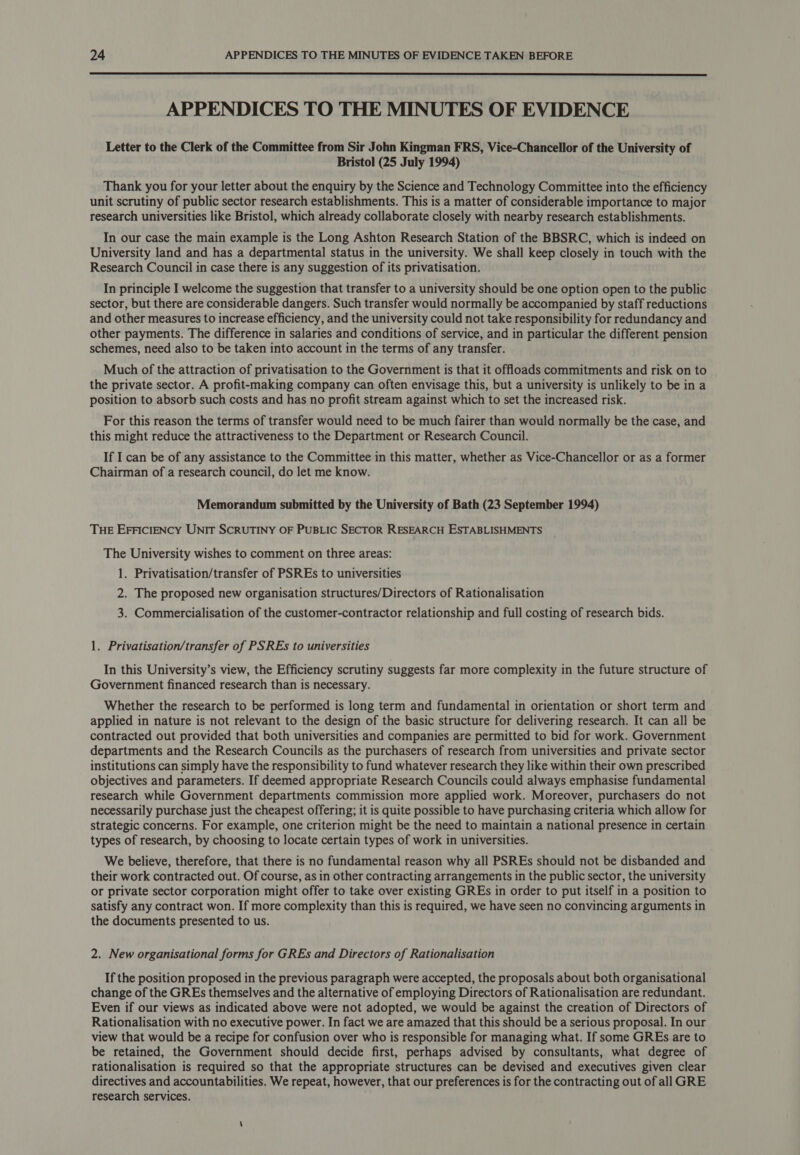  APPENDICES TO THE MINUTES OF EVIDENCE Letter to the Clerk of the Committee from Sir John Kingman FRS, Vice-Chancellor of the University of Bristol (25 July 1994) Thank you for your letter about the enquiry by the Science and Technology Committee into the efficiency unit scrutiny of public sector research establishments. This is a matter of considerable importance to major research universities like Bristol, which already collaborate closely with nearby research establishments. In our case the main example is the Long Ashton Research Station of the BBSRC, which is indeed on University land and has a departmental status in the university. We shall keep closely in touch with the Research Council in case there is any suggestion of its privatisation. In principle I welcome the suggestion that transfer to a university should be one option open to the public sector, but there are considerable dangers. Such transfer would normally be accompanied by staff reductions and other measures to increase efficiency, and the university could not take responsibility for redundancy and other payments. The difference in salaries and conditions of service, and in particular the different pension schemes, need also to be taken into account in the terms of any transfer. Much of the attraction of privatisation to the Government is that it offloads commitments and risk on to the private sector. A profit-making company can often envisage this, but a university is unlikely to be in a position to absorb such costs and has no profit stream against which to set the increased risk. For this reason the terms of transfer would need to be much fairer than would normally be the case, and this might reduce the attractiveness to the Department or Research Council. If I can be of any assistance to the Committee in this matter, whether as Vice-Chancellor or as a former Chairman of a research council, do let me know. Memorandum submitted by the University of Bath (23 September 1994) THE EFFICIENCY UNIT SCRUTINY OF PUBLIC SECTOR RESEARCH ESTABLISHMENTS The University wishes to comment on three areas: 1. Privatisation/transfer of PSREs to universities 2. The proposed new organisation structures/Directors of Rationalisation 3. Commercialisation of the customer-contractor relationship and full costing of research bids. 1. Privatisation/transfer of PSREs to universities In this University’s view, the Efficiency scrutiny suggests far more complexity in the future structure of Government financed research than is necessary. Whether the research to be performed is long term and fundamental in orientation or short term and applied in nature is not relevant to the design of the basic structure for delivering research. It can all be contracted out provided that both universities and companies are permitted to bid for work. Government departments and the Research Councils as the purchasers of research from universities and private sector institutions can simply have the responsibility to fund whatever research they like within their own prescribed objectives and parameters. If deemed appropriate Research Councils could always emphasise fundamental research while Government departments commission more applied work. Moreover, purchasers do not necessarily purchase just the cheapest offering; it is quite possible to have purchasing criteria which allow for strategic concerns. For example, one criterion might be the need to maintain a national presence in certain types of research, by choosing to locate certain types of work in universities. We believe, therefore, that there is no fundamental reason why all PSREs should not be disbanded and their work contracted out. Of course, as in other contracting arrangements in the public sector, the university or private sector corporation might offer to take over existing GREs in order to put itself in a position to satisfy any contract won. If more complexity than this is required, we have seen no convincing arguments in the documents presented to us. 2. New organisational forms for GREs and Directors of Rationalisation If the position proposed in the previous paragraph were accepted, the proposals about both organisational change of the GREs themselves and the alternative of employing Directors of Rationalisation are redundant. Even if our views as indicated above were not adopted, we would be against the creation of Directors of Rationalisation with no executive power. In fact we are amazed that this should be a serious proposal. In our view that would be a recipe for confusion over who is responsible for managing what. If some GREs are to be retained, the Government should decide first, perhaps advised by consultants, what degree of rationalisation is required so that the appropriate structures can be devised and executives given clear directives and accountabilities. We repeat, however, that our preferences is for the contracting out of all GRE research services.