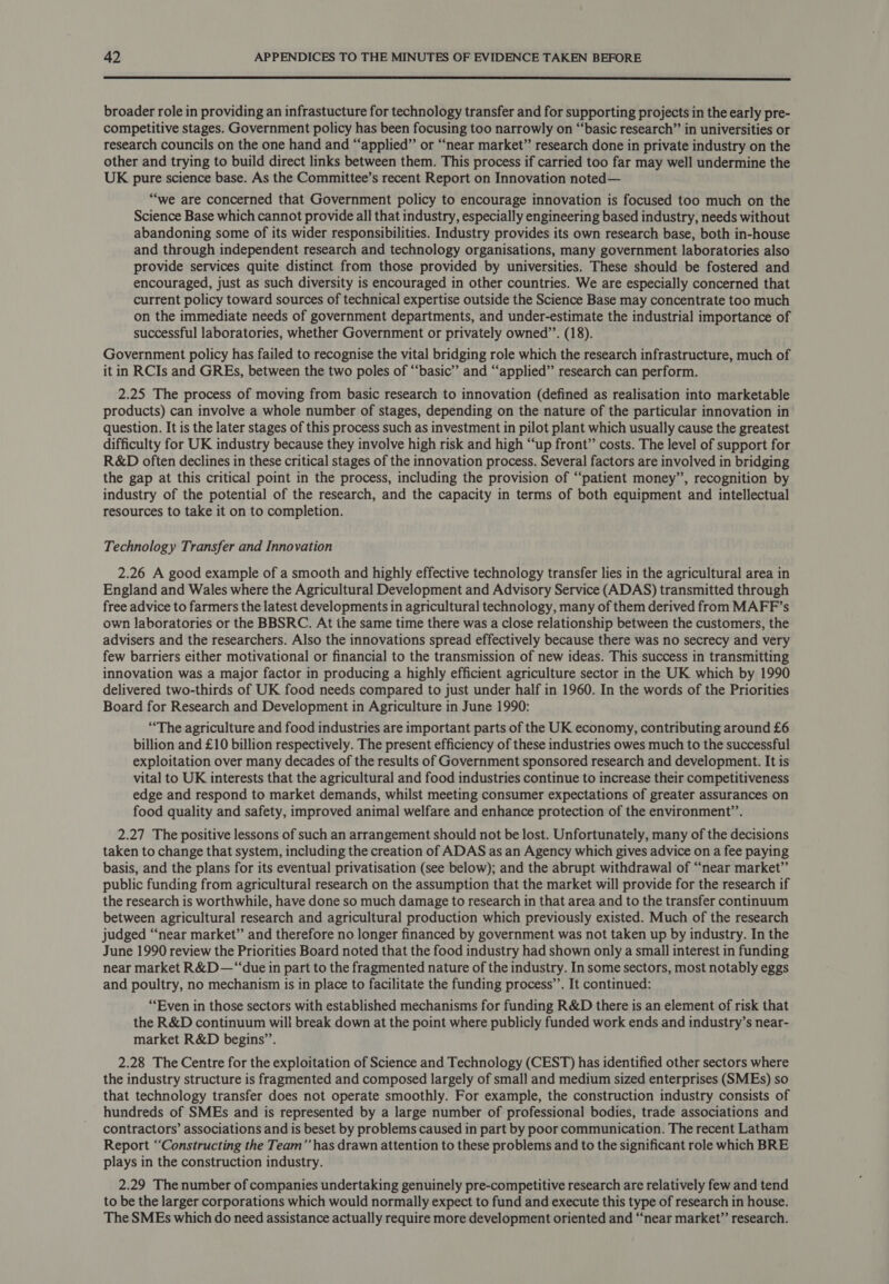  broader role in providing an infrastucture for technology transfer and for supporting projects in the early pre- competitive stages. Government policy has been focusing too narrowly on “‘basic research” in universities or research councils on the one hand and “applied” or “near market” research done in private industry on the other and trying to build direct links between them. This process if carried too far may well undermine the UK pure science base. As the Committee’s recent Report on Innovation noted— “we are concerned that Government policy to encourage innovation is focused too much on the Science Base which cannot provide all that industry, especially engineering based industry, needs without abandoning some of its wider responsibilities. Industry provides its own research base, both in-house and through independent research and technology organisations, many government laboratories also provide services quite distinct from those provided by universities. These should be fostered and encouraged, just as such diversity is encouraged in other countries. We are especially concerned that current policy toward sources of technical expertise outside the Science Base may concentrate too much on the immediate needs of government departments, and under-estimate the industrial importance of successful laboratories, whether Government or privately owned”’. (18). Government policy has failed to recognise the vital bridging role which the research infrastructure, much of it in RCIs and GREs, between the two poles of “basic” and “applied” research can perform. 2.25 The process of moving from basic research to innovation (defined as realisation into marketable products) can involve a whole number of stages, depending on the nature of the particular innovation in question. It is the later stages of this process such as investment in pilot plant which usually cause the greatest difficulty for UK industry because they involve high risk and high “up front” costs. The level of support for R&amp;D often declines in these critical stages of the innovation process. Several factors are involved in bridging the gap at this critical point in the process, including the provision of “patient money”, recognition by industry of the potential of the research, and the capacity in terms of both equipment and intellectual resources to take it on to completion. Technology Transfer and Innovation 2.26 A good example of a smooth and highly effective technology transfer lies in the agricultural area in England and Wales where the Agricultural Development and Advisory Service (ADAS) transmitted through free advice to farmers the latest developments in agricultural technology, many of them derived from MAFF’s own laboratories or the BBSRC. At the same time there was a close relationship between the customers, the advisers and the researchers. Also the innovations spread effectively because there was no secrecy and very few barriers either motivational or financial to the transmission of new ideas. This success in transmitting innovation was a major factor in producing a highly efficient agriculture sector in the UK which by 1990 delivered two-thirds of UK food needs compared to just under half in 1960. In the words of the Priorities Board for Research and Development in Agriculture in June 1990: “The agriculture and food industries are important parts of the UK economy, contributing around £6 billion and £10 billion respectively. The present efficiency of these industries owes much to the successful exploitation over many decades of the results of Government sponsored research and development. It is vital to UK interests that the agricultural and food industries continue to increase their competitiveness edge and respond to market demands, whilst meeting consumer expectations of greater assurances on food quality and safety, improved animal welfare and enhance protection of the environment’. 2.27 The positive lessons of such an arrangement should not be lost. Unfortunately, many of the decisions taken to change that system, including the creation of ADAS as an Agency which gives advice on a fee paying basis, and the plans for its eventual privatisation (see below); and the abrupt withdrawal of “near market”’ public funding from agricultural research on the assumption that the market will provide for the research if the research is worthwhile, have done so much damage to research in that area and to the transfer continuum between agricultural research and agricultural production which previously existed. Much of the research judged “near market” and therefore no longer financed by government was not taken up by industry. In the June 1990 review the Priorities Board noted that the food industry had shown only a small interest in funding near market R&amp;D—“‘due in part to the fragmented nature of the industry. In some sectors, most notably eggs and poultry, no mechanism is in place to facilitate the funding process’. It continued: “Even in those sectors with established mechanisms for funding R&amp;D there is an element of risk that the R&amp;D continuum will break down at the point where publicly funded work ends and industry’s near- market R&amp;D begins’. 2.28 The Centre for the exploitation of Science and Technology (CEST) has identified other sectors where the industry structure is fragmented and composed largely of small and medium sized enterprises (SMEs) so that technology transfer does not operate smoothly. For example, the construction industry consists of hundreds of SMEs and is represented by a large number of professional bodies, trade associations and contractors’ associations and is beset by problems caused in part by poor communication. The recent Latham Report “Constructing the Team’’ has drawn attention to these problems and to the significant role which BRE plays in the construction industry. 2.29 The number of companies undertaking genuinely pre-competitive research are relatively few and tend to be the larger corporations which would normally expect to fund and execute this type of research in house. The SMEs which do need assistance actually require more development oriented and “near market” research.